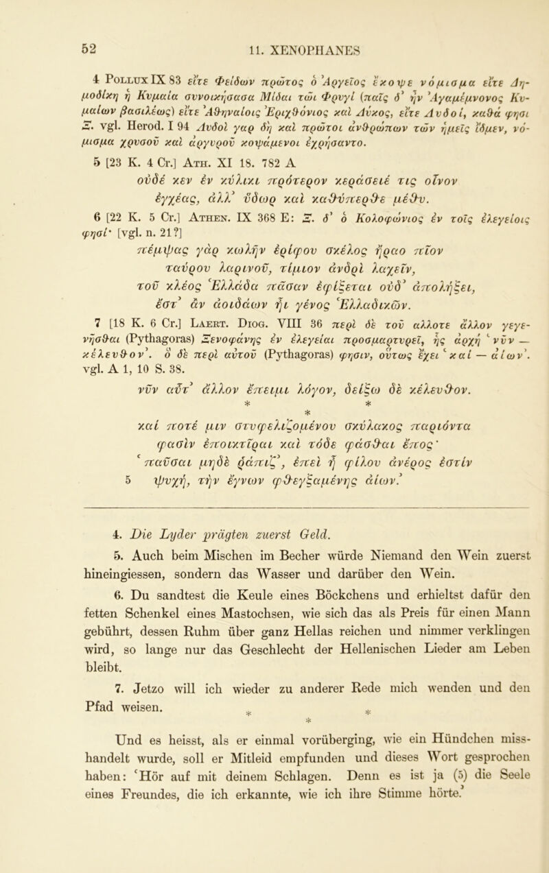 4: PolluxIX83 ftVf Φείόων πρώτος ο^Αργεΐος εκοχρε νόμιαμα είτε Δψ μοδίκη η Κνμαια οννοικηοαοα Μίόαι τώι Φρνγί {παΐς d* ην ^Λγαμεμνονος Κν~ μαιών βααιλέως) είτε ^ΑΘ^ηναίοις 'ΕριχΘ^όνιος καί Ανκος, είτε Λνδοί^ κα^ά φησι Λ> Vgl. Herod. I 94 ΛνδοΙ γαρ δη καί πρώτοι ανθ^ρώπων τών ημείς ιδμεν, νό- μισμα χρυσόν καί άργυρον κοχράμενοι εχρτ^σαντο. 5 [23 Κ. 4 Cr.] Ατη. XI 18. 782 Α ονδέ χεν έν χύλιχε ττρότερον κεράσειέ τις οίνον έγχέας, άλλ^ ύδωρ καί καΜτνερ^^ε μέ&ν. 6 [22 Κ. 5 Cr.] Athen. IX 368 Ε: 3*. δ' 6 Κολοφώνιος εν τοΐς ελεγείοις ψησί' [vgl. η. 21?] τΐέμιρας γάρ κωλήν έρίφον σκέλος ήραο τΐίον ταύρον λαρινον, τίμιον άνδρΙ λαχεΐν, τον κλέος '^Ελλάδα ττάσαν έφίξεται ονδ^ άττολήξει., έστ^ άν άοεδάων ήε γένος ^Ε?.?Μδεκών. 7 [18 Κ. 6 Cr.] Laert. Diog. VIII 36 περί δε τον άλλοτε άλλον γεγε- νησθ-αι (Pythagoras) Ξενοφάνης έν έλεγείαι προσμαρτυρεί, ης άρχη ''νυν— κέλενΘ-ον^. ο δε περί αντον (Pythagoras) φησιν, όντως έχει^καί — άίων\ vgl. Α 1, 10 S. 38. ννν αϋτ^ άλλον εττειμε λόγον, δείξω δε κέλεν&ον. * * * καί 7ΐοτέ μεν στνφελεζομένον σκύλακος τναρεόντα cpaölv έτΐοεκτεραε καΐ τόδε εράσ&αε ετεος' ' τΐανσαε μηδε ράτίεζ*, έτεεί ή ερίλον άνέρος έβτεν 5 ιβνχή, 'εήν έ'γνων ερίλεγξαμένης άίεον! 4. Die Lyder p>rägten zuerst Geld. 5. Auch beim Mischen im Becher würde Niemand den Wein zuerst hineingiessen, sondern das Wasser und darüber den Wein. 6. Du sandtest die Keule eines Böckchens und erhieltst dafür den fetten Schenkel eines Mastochsen, wie sich das als Preis für einen Mann gebührt, dessen Ruhm über ganz Hellas reichen und nimmer verklingen wird, so lange nur das Geschlecht der Hellenischen Lieder am Leben bleibt. 7. Jetzo will ich wieder zu anderer Rede mich wenden und den Pfad weisen. ^ ^ Und es heisst, als er einmal vorüberging, wie ein Hündchen miss- handelt wurde, soll er Mitleid empfunden und dieses Wort gesprochen haben: 'Hör auf mit deinem Schlagen. Denn es ist ja (5) die Seele eines Freundes, die ich erkannte, wie ich ihre Stimme hörte.