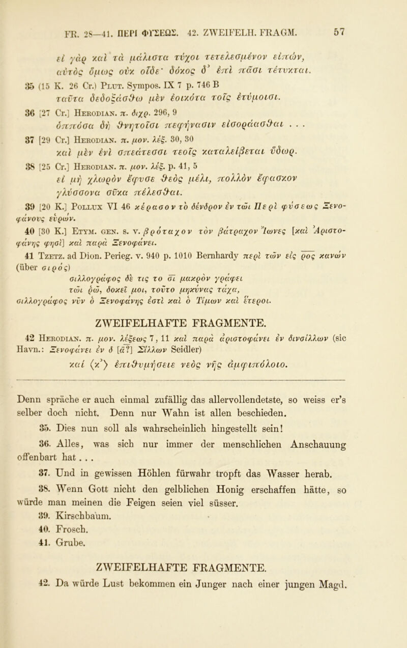 εΐ γάρ καί τά μάλωτα τνχοι τετελεσμένον είτνών, αυτός δμως ονκ οΐδε' δόκος δ' έτΐΐ ττάοι τέτνκται. 35 (1δ Κ. 26 Cr.) Plut. Sympos. IX 7 ρ. 746 Β ταντα δεδοξάσ&ω μεν έοίκότα τοΐς έτυμοίοι. 36 [27 Cr.] Herodian. π. όιχρ. 296, 9 δητιόοα δτ] Ό^νητοΐοι τεεφήναοιν είοοράαο&αε . . . 37 [29 Cr.] ÜERODiAji. π. μον. λέξ. 30, 30 καΐ μεν ένΙ σττεάτεσσι τεοΐς καταλείβεται ύδωρ. 38 [25 Cr.] Herodiaj^. π. μον. λέξ. ρ. 41, 5 εί μή χλωρόν έ'ερνσε Ό^εός μέλι, τΐολλόν εερασκον γλύσσονα σϋκα τνέλεο&αι. 39 [20 Κ.] Pollux VI 46 κέρασον το όένδρον εν τώι Περί φνσεως Ζενο- φάνονς ενρων. 40 [30 Κ.] Ετυμ. gen. s. v. βρόταχον τον βάτραχον ^Ίωνες [καΐ Ιίριστο- φάνης φηοΐ] καΐ παρά Ξενοφάνει. 41 ΤζΕτζ. ad Dion. Peiieg. ν. 940 ρ. 1010 Bernhardy περί τών εις ρος κανών (über οίρός) οίλλογράφος όε τις το öl μακρόν γράφει τώι ρώ, δοκεΐ μοα τοντο μηκννας τάγ^α, οίλλογράφος νυν 6 Ξενοφάνης εστί καί 6 Τιμών και ετεροι. ZWEIFELHAFTE FRAGMENTE. 42 Herodiajst. π. μον. λέξεως Ί, 11 καΐ παρά άριοτοφάνει εν δινοίλλων (sic Havn.: Λενοφάνει εν δ [ά?] Σίλλων Seidler) καί (κ^) έτΐίΌ^νμήσείε νεός νης άμερετΐόλοίο. Denn spräche er auch einmal zufällig das allervollendetste, so weiss er’s selber doch nicht. Denn nur Wahn ist allen beschieden. 35. Dies nun soll als wahrscheinlich hingestellt sein! 36. Alles, was sich nur immer der menschlichen Anschauung offenbart hat. . . 37. Und in gewissen Höhlen fürwahr tropft das Wasser herab. 38. Wenn Gott nicht den gelblichen Honig erschaffen hätte, so würde man meinen die Feigen seien viel süsser. 39. Kirschbäum. 40. Frosch. 41. Grube. ZWEIFELHAFTE FRAGMENTE. 42. Da würde Lust bekommen ein Junger nach einer jungen Magd.