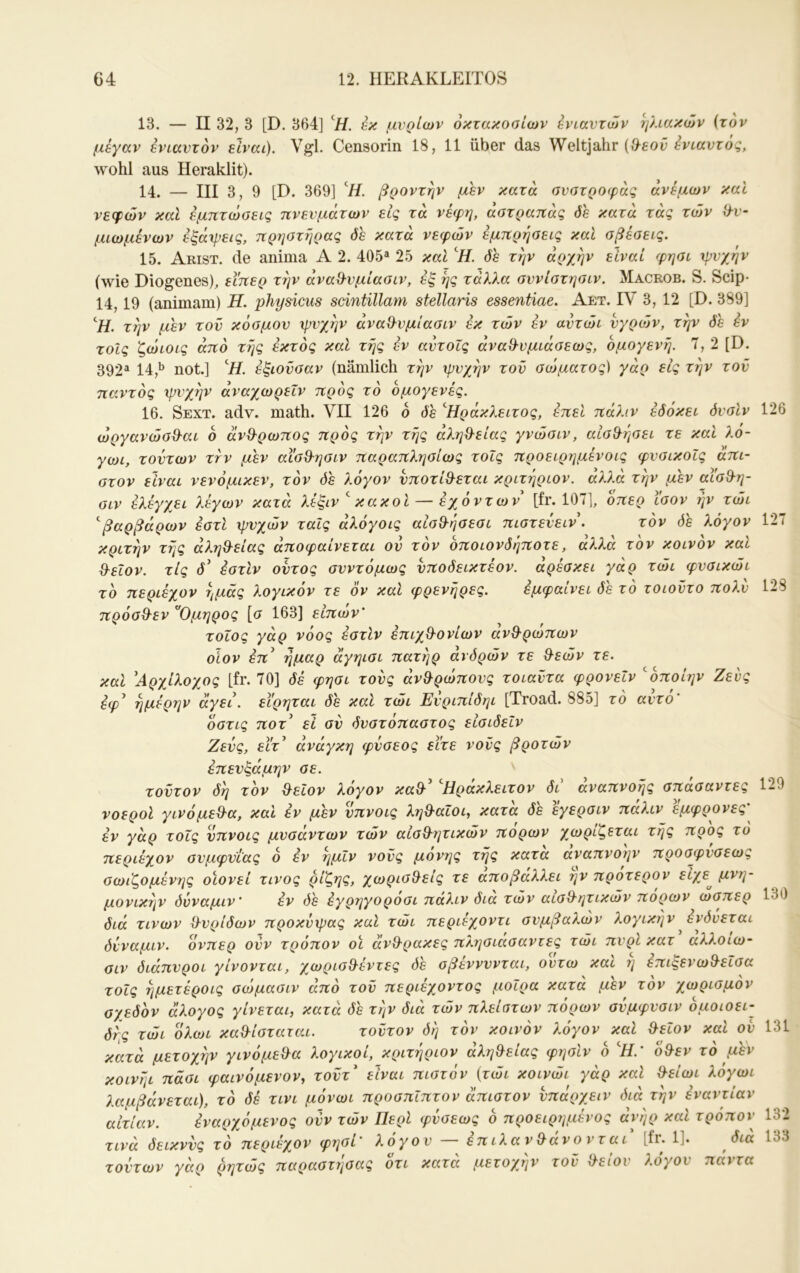 13. — II 32, 3 [D. 364] L· μνρίων οκτακόσιων βνιαντών ηλιακών (τον μέγαν ενιαυτόν είναι). Vgl. Censorin 18, 11 über das Weltjahr wohl aus Heraklit). 14. — III 3, 9 [D. 369] ‘//. βροντήν μεν κατά ανστροφάς άνεμων και νεφών και έμπτώσεις πνευμάτων είς τα νέφη, άστραπάς όε κατά τάς τών ϋ-υ- μιωμένων έξάφεις, πρηοτήρας όε κατά νεφών έμπρήσεις καί σβέσεις. 15. Arist. de anima Α 2. 405^ 25 και όε την άρχην είναι φησι ψυχήν (wie Diogenes), εϊπερ την άνα^υμίασιν, εξ ης τάλλα συνιστησιν. Macrob. S. Scip- 14,19 (animam) Η. physicus sdntillam stellaris essentiae. Aet. IV 3, 12 [D. 389] ‘ii. την μεν του κόσμου ψυχήν άναΟ-υμίασιν εκ τών εν αυτώι υγρο3ν, την όε εν τοίς ζώιοις άπό τής έκτος καί τής εν αυτοΐς άναθ-υμιάσεως, ομογενή. Τ, 2 [D. 392^ 14,·^ not.] ^Η. έξιοΰσαν (nämlich την ψυχήν τοϋ σώματος) γάρ εις την τοΰ παντός ιρί'χήν άναχωρεΐν προς το ομογενές. 16. Sext. adv. math. VII 126 6 όε ’^Ηράκλειτος, έπεί πάλιν έόόκει όυσίν 126 ωργανώσ^'αι 6 άνθ^ρωπος προς την τής άλη&είας γνώσιν, αίσ^ήσει τε καΐ λο- γωι, τούτων ττν μεν αισθ-ησιν παραπλησίως τοΐς προειρημένοις φυσικοίς άπι- στον είναι νενόμικεν, τον 4s λόγον ύποτιΘ^εται κριτήριον. άλλά τήν μεν αϊσθ-η- σιν ελέγχει λέγων κατά λέξιν^ κακοί — έχόντων [fr. 107], οπερ Ισον ήν τώι ^βαρβάρων έστί ψυχών ταις άλόγοις αίσθ-ήσεσι πιστεύειν\ τον όε λόγον 127 κριτήν τής άληθ-είας άποφαίνεται ου τον όποιονόήποτε, άλλά τον κοινόν και Θ-εΐον. τις 4’ έστίν ουτος συντόμως νποόεικτέον. άρέσκει γάρ τώι φυσικώι το περιέχον ημάς λογικον τε ον και φρενήρες. εμφαίνει όε το τοιοΰτο πολύ 128 πρόσ&εν ^Ομηρος [σ 163] εΙπών' τοΐος γάρ νόος έστίν έπιχ^ονίων ανΒ-ρωπων οΐον έπ^ ήμαρ άγηισι πατήρ άνόρών τε Θ^εών τε. και 'Αρχίλοχος [fr. 70] όέ φησι τούς άν^ρώπους τοιαΰτα φρονεΐν ^όποίην Ζευς έφ' ήμέρην άγει, εϊρηται όε καΐ τώι Εύριπίόηι [Troad. 885] τό αυτό' όστις ποτ' εΐ σύ όυστόπαστος είσιόεΐν Ζευς, εϊτ' ανάγκη φύσεος εϊτε νους βροτών έπευξάμην σε. τούτον όή τον θ^εΐον λογον καθ' Ηράκλειτον όι αναπνοής σπασαντες 129 νοεροί γινόμεθα, καί εν μεν ύπνοις λι^θαΐοι, κατά όε έγερσιν πάλιν εμφρονες' εν γάρ τοΐς νπνοις μυσαντων τών αισθητικών πόρων χωρίζεται τής προς το περιέχον συμφυίας ο έν ήμίν νους μονής τής κατα αναπνοήν προσφυσεως σωιζομένης οιονεί τίνος ρίζης, χωρισθείς τε αποβάλλει ην προτερον μονικήν όύναμιν' έν όέ έγρηγοροσι παλιν όια τών αισθητικών πόρων ώσπερ 130 όιά τινων θυρίόων προκύψας καί τώι περιεχοντι συμβαλών λογικήν ένόυεται όύναμιν. ονπερ ούν τρόπον οι άνθρακες πλησιασαντες τώι πυρί κατ αλλοιω- σιν όιάπυροι γίνονται, χωρισθέντες όε σβέννυνται, ουτω καί ή έπιξενωθεΐσα τοΐς ήμετέροις σώμασιν άπό τοΰ περιέχοντος μοίρα κατα μεν τον χωρισμόν σχεόόν άλογος γίνεται, κατά όε τήν όιά τών πλείστων πόρων σύμφυσιν όμοιοει- όής τώι όλωι καθίσταται. τούτον όή τόν κοινόν λόγον καί θειον καί ου 131 κατά μετοχήν γινόμεθα λογικοί, κριτήριον άληθείας φησίν δ ^Η.’ δθεν τό μεν κοινήι πάσι φαινόμενον, τοΰτ' είναι πιστόν (τώι κοινώι γάρ καί θείωι λόγωι λαμβάνεταΐ), τό όέ τινι μόνωι προσπΐπτον άπιστον υπάρχειν όιά τήν έναντίαν αιτίαν. έναρχόμενος ούν τών Περί φύσεως δ προειρημένος άνήρ καί τρόποι’ 132 τινά όεικνύς τό περιέχον φησι' λόγου — επιλανθάνονται [fr. 1]. όια 133 τούτων γάρ ρητώς παραστήσας δτι κατά μετοχήν τοϋ θείου λόγου πάντα