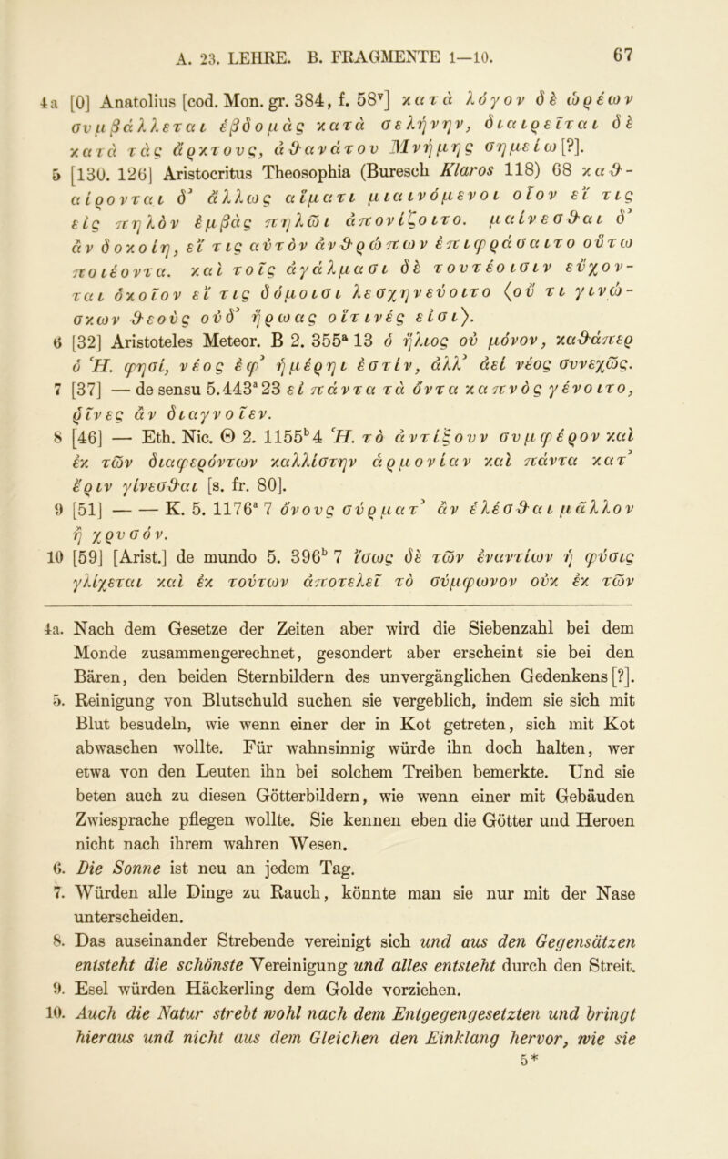 4a [0] Anatoliiis [cod.Mon.gr. 384, f. 58^] χατά λόγον öh ώρέων σνμ βάλλεται εβόομάς χατά σελήνην, διαιρείται όέ χατά τάς ά'ρχτονς, αθανάτου Μνήμης σημείω[?]. 5 [130. 126| Aristocritus Theosophia (Buresch Klaros 118) 68 xa^- αίρονται ό' άλλως αϊματι μιαινόμενοι οΐον εϊ τις εις 7ΐηλόν εμβάς τΐηλωι άιτονί^οιτο. μαινεο^αι ö αν ό 0X0 ίη, εϊ τ ις αυτόν άνϋ'ρώτίων έτΐκρράοαιτο ον τω 7Ζθΐέοντα. χαΐ τοις άγάλμασι όέ τοντέοισιν εύχον- ται δχοΐον εϊ τις δ όμοιοι λεσχηνεύοιτο {ον τι γινώ- σχων ^εονς ονδ^ ή ρω ας οϊτινές είοι'). 6 [32] Aristoteles Meteor. Β 2. 355^13 ό ήλιος ον μόνον, χα^άττερ ό ’^Η. ιρηοί, νέος έφ^ ή μέρη ι έστίν, άλλ* αεί νέος συνεχώς. 7 [37] — de sensu 5.443^23 εί τίάντα τά όντα xaitvός γένο ιτο, ρίνες άν δ ιαγν ο ΐεν. 8 [46] — Eth. Nie. Θ 2. 1155*^4 ϊί. το άντίξονν σνμερέρονχαΙ έχ των διαερερόντων χαλλίστην αρμονίαν χαι ττάντα χατ έριν γίνεσ&αι [s. fr. 80]. ί) [51] Κ. 6. IIIQ^ 1 όνους σύ ρ ματ άν έ λέ σ&α ι μ ά λλον ή χρυσόν. 10 [59] [Arist.] de mundo 5. 396^ 7 ϊσως δέ των εναντίων ή φύσις γλίχεται χαΐ έχ τούτων άτίοτελεΐ το σύμφωνον ούχ έχ των 4a. Nach dem Gesetze der Zeiten aber wird die Siebenzahl bei dem Monde zusammengerechnet, gesondert aber erscheint sie bei den Bären, den beiden Sternbildern des unvergänglichen Gedenkens [?]. 5. Reinigung von Blutschuld suchen sie vergeblich, indem sie sich mit Blut besudeln, wie wenn einer der in Kot getreten, sich mit Kot ab waschen wollte. Für wahnsinnig würde ihn doch halten, wer etwa von den Leuten ihn bei solchem Treiben bemerkte. Und sie beten auch zu diesen Götterbildern, wie wenn einer mit Gebäuden Zwiesprache pflegen wollte. Sie kennen eben die Götter und Heroen nicht nach ihrem wahren Wesen. 6. Die Sonne ist neu an jedem Tag. 7. Würden alle Dinge zu Rauch, könnte man sie nur mit der Nase unterscheiden. 8. Das auseinander Strebende vereinigt sich und aus den Gegensätzen entsteht die schönste Vereinigung und alles entsteht durch den Streit. 9. Esel würden Häckerling dem Golde vorziehen. 10. Auch die Natur strebt wohl nach dem Entgegengesetzten und bringt hieraus und nicht aus dem Gleichen den Einklang hervor, wie sie 5*