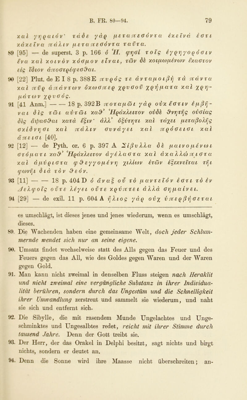 χαί γηραιόν’ τάδε γάρ μετά τι εσ όντα έχείνά έοτι 'λά'ΑεΧνα ηάΚιν μετατίεοόντα ταντα. 89 [95] — de superst. 3 ρ. 166 ό *//. (ρηοί τοΐς έγ ρη γο ρ ό σ ιν ίνα y.ai yoivdv γ.όαμον είναι, των dfi χοιμωμένων έχαστον εις ίδιον άττοοτρέερεοΘ'αι. 90 [22] Plut. de Ε I 8 ρ. 388Ε τννρός τε ανταμοιβή τά τνάντα χαΐ πυρ απάντων δχωσπερ χρυσόν χρήματα χαΐ χρη- μάτων χρυσός. 91 [41 Anm.] 18 ρ. 392Β ποταμώι γάρ ονχ έστιν έμβή- ναι δίς τώι αύτωι χα&^ Ήράχλειτον ούδε ^^νητής ουσίας δίς άψασ^αι χατά εξιν’ άλλ* όξύτητι χαΐ τάχει μεταβολής σχίδνησι χαι πάλιν συνάγει χαΐ πρό σ ε ισ ι χαϊ άπεισι [40]. 92 [12] — de Pyth. or. 6 ρ. 397 Α Σίβυλλα δε μα ιν ο μέν ω ι στ ό μάτι xaS-^ ^Ηράχλειτον αγέλαστα χαϊ άχαλλώ π ιστ α χαι άμύριστα φ 3^ εγγ ο μένη χιλίων ετών έξιχνεΐται τήι ιρωνήι διά τον 3εόν. 93 [11] 18 ρ. 404 D δ άναξ ού το μαντεΐόν έστι το εν ζίελφοίς ούτε λέγει ούτε χρύπτει άλλα σημαίνει. 94 [29] — de exil. 11 ρ. 604 Α ήλιος γάρ ονχ ύπερβήσεται es umschlägt, ist dieses jenes und jenes wiederum, wenn es umschlägt, dieses. 89. Die AVachenden haben eine gemeinsame Welt, doch jeder Schlum- mernde wendet sich nur an seine eigene. 90. Umsatz findet wechselweise statt des Alls gegen das Feuer und des Feuers gegen das All, wie des Goldes gegen Waren und der Waren gegen Gold. 91. Man kann nicht zweimal in denselben Fluss steigen nach Heraklit und nicht zweimal eine vergängliche Substanz in ihrer Individua- lität berühren, sondern durch das Ungestüm und die Schnelligkeit ihrer Umwandlung zerstreut und sammelt sie wiederum, und naht sie sich und entfernt sich. 92. Die Sibylle, die mit rasendem Munde Ungelachtes und Unge- schminktes und Ungesalbtes redet, reicht mit ihrer Stimme durch tausend Jahre. Denn der Gott treibt sie. 93. Der Herr, der das Orakel in Delphi besitzt, sagt nichts und birgt nichts, sondern er deutet an. 94. Denn die Sonne wird ihre Maasse nicht überschreiten; an-