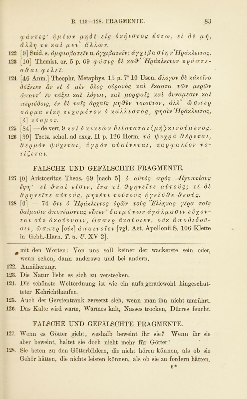 ff ά ντε g' ή μ έων μηό k elg όνή ιοτος εστ ω, εί δε μή, άλλη τε χαΐ μετ^ άλλων, 122 [9] Suid. S. άμερισβατεΐν u. άγχίβατεΐν: άγχ ιβα σίη ν'Ηράκλειτος, 123 [10] Themist. or. 5 ρ. 69 cfvoig δέ y.ad'^ Ηράχλεετον χρνΊΐτε- α 3^ α L φ ελεΐ. 124 [46 Anm.j Theophr. Metaphys. 15 ρ. Τ 10 Usen. άλογον δέ χάχεενο δόξεεεν άν εί δ μεν δλος ουρανός χαε έ'χαστα των μερών α7ΐαντ έν τάξεε χαε λόγωε, χαε μορεραΐς χαΐ δυνάμεσεν χαϊ τΐερεόδοες, έν (ίέ ταΐς άρχαΐς μη3έν τοεοντον, άλλ' ώσπερ σάρμα εεχή χεχνμένον ό χάλλεοτος, ψησΙν^Ηράχλεετος, [ο] χόσμος. 125 [84] — de vert. 9 χαΐ ό χνχεών δ είστατα ε(μή')χενούμενος. 126 [39] Tzetz. schol. ad exeg. II ρ. 126 Herrn, τά ψυχρά 3έρεταε, 3ε ρ μόν ψύχετα ε, ύ γ ρ ον αύαενεταε, χα ρ (ρ αλέον νο- τ εζετα ε. FALSCHE UND GEFÄLSCHTE FRAGMENTE. 127 [0] Aristocritus Theos. 69 [nach 5] 6 αυτός προς Λεγυπτεους εερη' εί 3εοε είσεν, εν α τί 3ρηνεετε αυτούς; εί δέ 3 ρην εετ ε αυτούς, μηχέτε τούτους ήγεεο3ε 3εούς. 128 [0] — 74 δτε ό 'Ηράχλεετος όρων τούς 'Έλληνας γέρα τοες δαίμοσεν άπονέμοντας εεπεν' δα εμ όνων αγά λμα σ εν εϋχον- ταε ούχ, αχού ου σ εν, ώσπερ άχούοεεν, ούχ άπ ο δ εδ οϋ- σεν, ώσπερ [ούχ'\ άπ α ετ οεεν [vgl. Act. Apollonii S. 106 Klette in Gebh.-Harn. T. u. U. XV 2]. ^ mit den AVorten; Von uns soll keiner der wackerste sein oder, w^enn schon, dann anderswo und bei andern. 122. Annäherung. 123. Die Natur liebt es sich zu verstecken. 124. Die schönste Weltordnung ist wie ein aufs geradewohl hingeschüt- teter Kehrichthaufen. 125. Auch der Gersten trank zersetzt sich, wenn man ihn nicht umrührt. 126. Das Kalte wird warm. Warmes kalt, Nasses trocken. Dürres feucht. FALSCHE UND GEFÄLSCHTE FRAGMENTE. 127. AVenn es Götter giebt, weshalb beweint ihr sie? Wenn ihr sie aber beweint, haltet sie doch nicht mehr für Götter! 128. Sie beten zu den Götterbildern, die nicht hören können, als ob sie Gehör hätten, die nichts leisten können, als ob sie zu fordern hätten. 6*