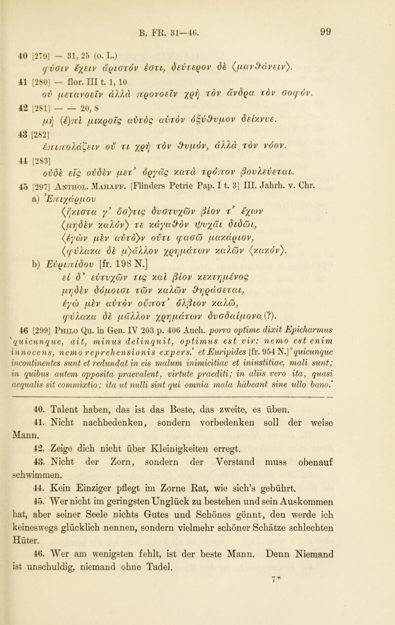 40 [279] — 31, 25 (o. L.) (fvoiv ^χειν άριοτόν έοτι, δεύτερον δέ (^μανΟ^άνειν^. 41 [280] — ίΙοΓ. III t 1, 10 ον μετανοεΐν α?Λά τνρονοεΐν χρή τον άνδρα τον oocf ov. 42 [2S1] 20, 8 μή {έ)ττΙ μίΥ,ροΐζ αντός αντόν όζν^νμον δετλννε. 43 [282] έτζίπολάζειν ον τι χρή τον β^υμόν, αλλά τον νόον. 44 [283] 0ϊ5(5έ εις ονδέν μετ^ όργάς χατά τρόττον βονλενεταε. 45 [297] Anthol. Mahaff. [Flindei*s Petrie Pap. 11. 3] III. Jahrh. v. Chr. a) ^Ετειχάρμον (ff/Λθτα γ δσ)τίς δυστυχών βίον τ^ έ'χων {μηδέν χαλόν} τε xayad'öv ψυχάί διδώι, {έγών μεν αύτο^ν ούτε φασώ μαχάριον, {φύλαχα δέ μ)άλλον χρημάτων χχιλών {χαχόν}. b) Έύριττίδου [fr. 198 Ν.] εί (5* ευτυχιών τις χαΐ βίον χεχτημένος μηδέν δόμοισι των χαλών ϋ'ηράοεταε, εγώ μέν αυτόν οϋτιοτ^ όλβιον χαλώ, (ρύλαχ,α (ίε μάλλον χρημάτων δυσδαίμονα(β). 46 [299] Phllo Qu. in Gen. IV 203 p. 406 Auch, porro optime clixit Epicliarmus ''quicunque, alt, minus delinquit, optimus est vir: nemo est enim innocens, nemo reprehensionis expers.^ etEuripides [iv.Qb4:'N.]''quicunque incontinentes sunt et redundat in eis malum inimicitiae et iniustitiae, mali sunt; in quibus autem opposita praevalent, virtute praediti; in aliis vero ita, quasi aequalis sit commixtio; ita ut nidli sint qui omnia mala häbeant sine ullo bono.* 40. Talent haben, das ist das Beste, das zweite, es üben. 41. Nicht nachbedenken, sondern vorbedenken soll der weise Mann. 42. Zeige dich nicht über Kleinigkeiten erregt. 43. Nicht der Zorn, sondern der Verstand muss obenauf schwimmen. 44. Kein Einziger pflegt im Zorne Rat, wie sich’s gebührt. 45. ' ^Ver nicht im geringsten Unglück zu bestehen und sein Auskommen hat, aber seiner Seele nichts Gutes und Schönes gönnt, den werde ich keineswegs glücklich nennen, sondern vielmehr schöner Schätze schlechten Hüter. 46. Wer am wenigsten fehlt, ist der beste Mann. Denn Niemand ist unschuldig, niemand ohne Tadel.
