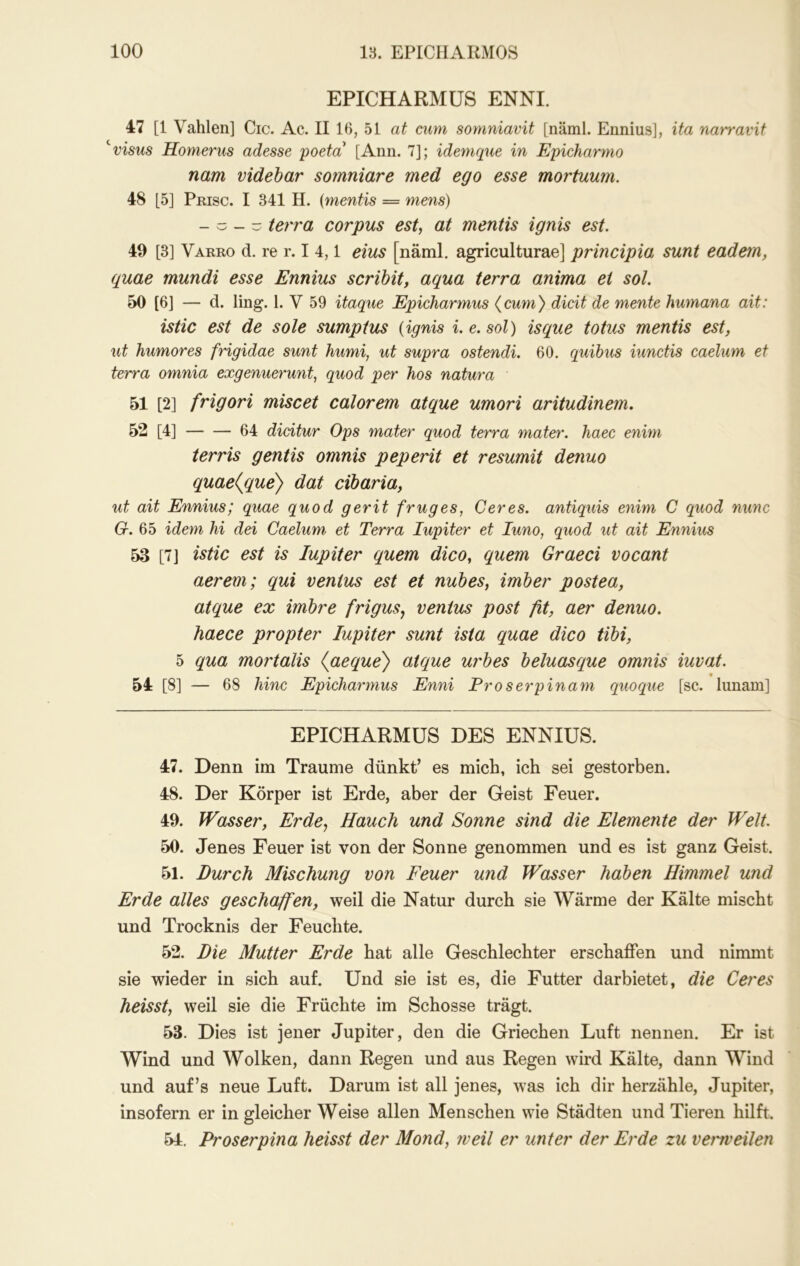 EPICHARMÜS ENNI. 47 [1 Vahlen] Cic. Ac. II 16, 51 at cum somniavit [näml. Ennius], ita narravit ''visus Homerus adesse poeta [Ann. 7]; idemque in Epicharmo nam videbar somniare med ego esse mortuum. 48 [5] Pmsc. I 341 H. {mentis — mens) - - - - terra corpus est, at mentis ignis est. 49 [3] Varro d. re r. I 4,1 eins [näml. agriculturae] principia sunt eadem, quae mundi esse Ennius scrihit, aqua terra anima et sol. 50 [6] — d. ling. 1. V 59 itaque Epicharmus {cum) dicit de mente Humana ait: istic est de sole sumptus {ignis i.e.sol) isque totus mentis est, ut humores frigidae sunt humi, ut supra ostendi. 60. quibus iunctis caelum et terra omnia exgenuerunt, quod per kos natura 51 [2] frigori miscet calorem atque umori aritudinem, 52 [4] 64 didtur Ops mater quod terra mater. haec enim terris gentis omnis peperit et resumit denuo quae{que) dat cibaria, ut ait Ennius; quae quod gerit früg es, Ceres, antiquis enim C quod nunc G. 65 idem hi dei Caelum et Terra lupiter et luno, quod ut ait Ennius 53 [7J istic est is lupiter quem dico, quem Graeci vocant aerem; qui ventus est et nubes, imber postea, atque ex imbre frigusj ventus post fit, aer denuo. haece propter lupiter sunt ista quae dico tibi, 5 qua mortalis {aeque') atque urbes beluasque omnis iuvat. 54 [8] — 68 hinc Epicharmus Enni Pro s er p in am quoque [sc. lunam] EPICHARMÜS DES ENNIUS. 47. Denn im Traume dünkt’ es mich, ich sei gestorben. 48. Der Körper ist Erde, aber der Geist Feuer. 49. ^Fässer, Erde^ Hauch und Sonne sind die Elemente der Welt. 50. Jenes Feuer ist von der Sonne genommen und es ist ganz Geist. 51. Durch Mischung von Feuer und Wasser haben Himmel und Erde alles geschaffen, weil die Natur durch sie Wärme der Kälte mischt und Trocknis der Feuchte. 52. Die Mutter Erde hat alle Geschlechter erschaffen und nimmt sie wieder in sich auf. Und sie ist es, die Futter darbietet, die Ceres heisst, weil sie die Früchte im Schosse trägt. 53. Dies ist jener Jupiter, den die Griechen Luft nennen. Er ist Wind und Wolken, dann Regen und aus Regen wird Kälte, dann Wind und auf’s neue Luft. Darum ist all jenes, was ich dir herzähle, Jupiter, insofern er in gleicher Weise allen Menschen wie Städten und Tieren hilft. 54. Proserpina heisst der Mond, iveil er unter der Erde zu vemeUen