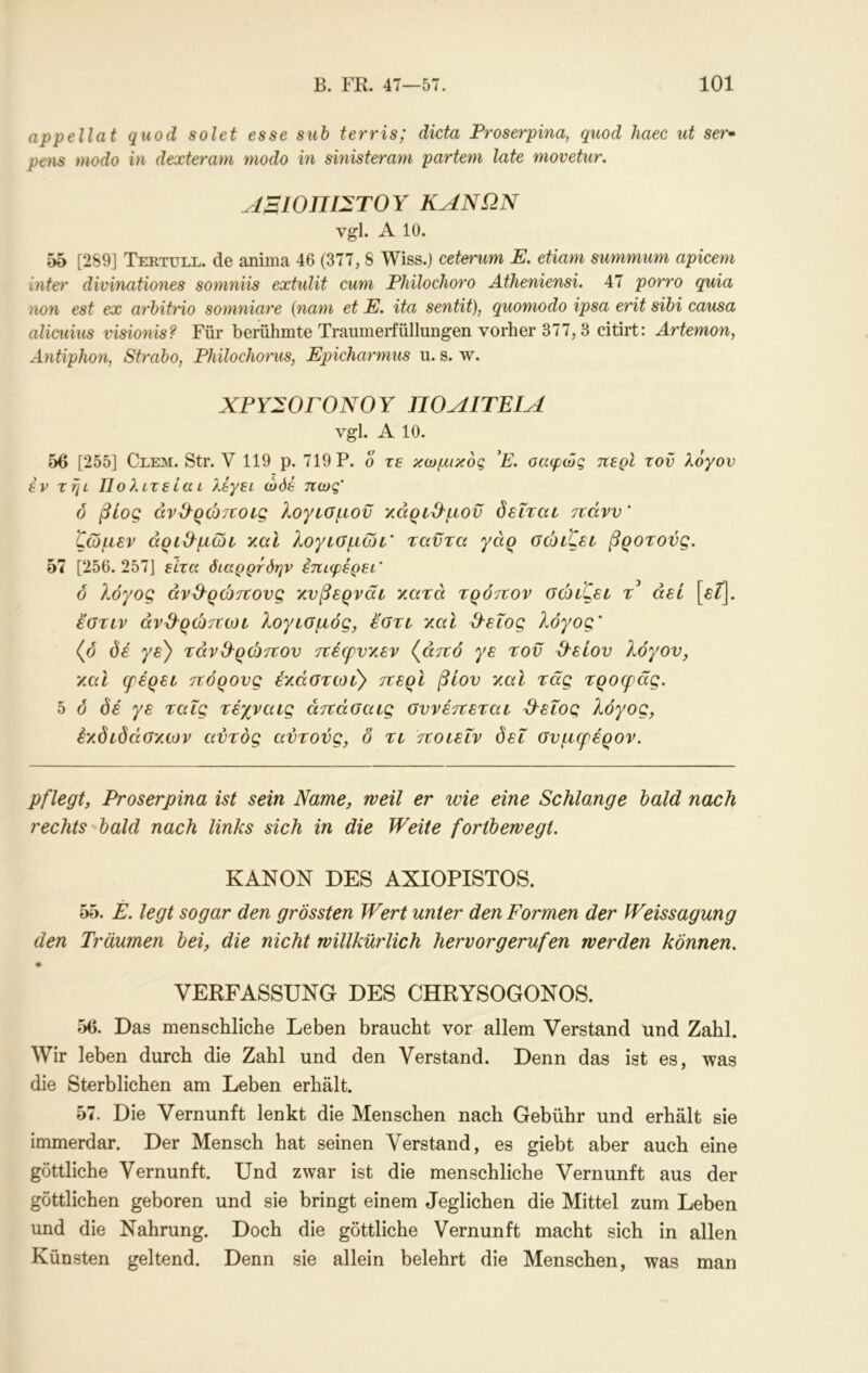 appellat quod solet esse suh terris; dicta Froserpina, quod haec ut ser· pens modo in dexteram modo in sinisterani partem late movetur. ΑΒίΟΠΙΣΤΟΥ ΚΑΝΩΝ vgl. A 10. 55 [2S9] Tertüll. de anima 46 (377, 8 Wiss.) ceterum E. etiam siimmum apicem inter divinationes somniis extulit cum Fhilochoro Atheniensi. 47 porro quia non est ex arhitrio somniare (nam et E. ita sentit), quomodo ipsa erit sibi causa alicuius visionis? Für berühmte Traiimerfüllungen vorher 377,3 citirt: Artemon, Antiphon, Straho, Philochorus, Epicharmus u. s. w. ΧΡΥΣΟΓΟΝΟΥ ΠΟΑΙΤΕΙΑ vgl. A 10. 56 [255] Clem. Str. V 119 p. 719 P. o τε κωμικός P. σαφώς περί τον λόγον έν τηι Π ο λιτέ ία ι λέγει ώόέ πως’ δ βίος άν&ρώτΐοίς λογιομον χάρίϋ'μοϋ δεΐτεα τίάνν' ζώμεν άριβ^μωι χαΐ λογιομωι’ ταντα γάρ οώιζει βροτούς. hl [256.257] είχα όιαρρτόην έπιφέρει’ ό λόγος άν&ρώ^ΐονς χνβερνάι χατά τρόπον οώίζει τ αεί [θΓ]. εοτιν άνϋ^ρώ7ΐωί λογισμός, έστι χαϊ ^ειος λόγος’ (ό όε γε) ταν&ρώπον πέερνχεν («ττο γε τον 3'είον λόγον, χαΐ ερέρει πόρονς έχάστωι) περί βίον χαΐ τας τροερας. 5 ό όέ γε ταΐς τέχναις άπάσαις σννέπεται ^εΐος λόγος, έχδιόάσχων αντός αντούς, δ τι ττοιεΐν δει σνμερέρον. pflegt, Froserpina ist sein Name, weil er wie eine Schlange bald nach rechts bald nach links sich in die Weite fortbewegt, KANON DES AXIOPISTOS. 55. E. legt sogar den grössten Wert unter den Formen der Weissagung den Träumen bei, die nicht willkürlich hervor gerufen werden können, * VERFASSUNG DES CHRYSOGONOS. 56. Das menschliche Leben braucht vor allem Verstand und Zahl. Wir leben durch die Zahl und den Verstand. Denn das ist es, was die Sterblichen am Leben erhält. 57. Die Vernunft lenkt die Menschen nach Gebühr und erhält sie immerdar. Der Mensch hat seinen Verstand, es giebt aber auch eine göttliche Vernunft. Und zwar ist die menschliche Vernunft aus der göttlichen geboren und sie bringt einem Jeglichen die Mittel zum Leben und die Nahrung. Doch die göttliche Vernunft macht sich in allen Künsten geltend. Denn sie allein belehrt die Menschen, was man