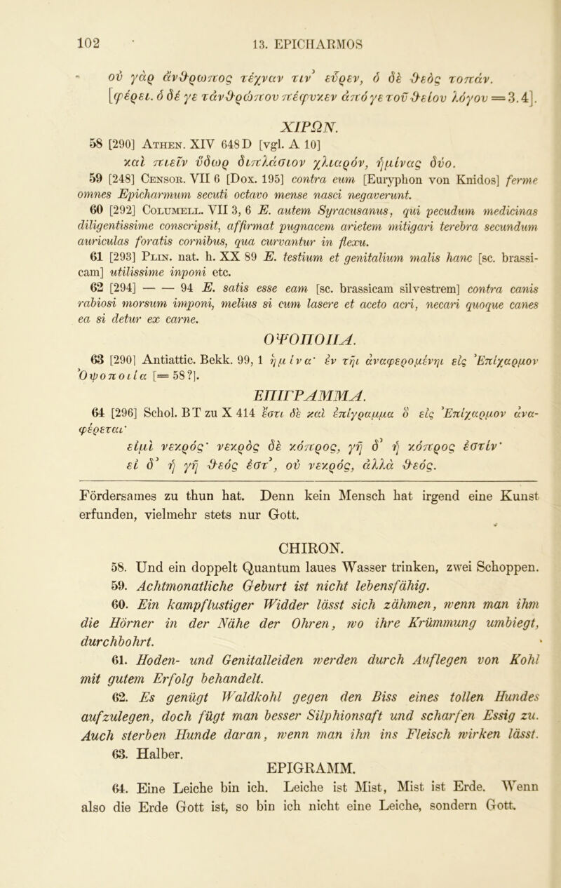 ' ον γάρ άν&ρωττος τέχναν τιν^ εϋρεν, ό (5έ ^εός τοττάν. [ερέρεε.ό δέ γε τάνϋ^ρώτΐον ττέφνχεν άτνόγετοϋϋ^είον λόγον = ‘^A\ ΧΙΡΩΝ. 58 [290] Athen. XIV 648 D [vgl. Α 10] χαΐ ττυεΐν νδωρ δίτνλάοιον χλιαρόν, ήμίνας δύο. 59 [248] Censor. VII 6 [Dox. 195] contra eum [Euiyphon von Knidos] ferme omnes Epicharmum secuti octavo mense nasci negaverunt. 60 [292] CoLUMELE. VII 3, 6 E. autem Syracusanus, qui pecudwn medicinas diligentissime conscripsit, affirmat pugnacem arieteni mitigari terehra secundum auriculas foratis cornibus, qua curvantur in flexu. 61 [293] Pein. nat. h. XX 89 E. testium et genitalium malis hanc [sc. brassi- cam] utilissime inponi etc. 62 [294] 94 E. satis esse eam [sc. brassicam silvestrem] contra canis rabiosi morsum imponi, melius si cum lasere et aceto acri, necari quoque canes ea si detur ex carne. 0 ΨΟΠΟΙΙΑ. 63 [290] Antiattic. Bekk. 99, 1 η μ Iva' εν τψ άναφερομένηι εις 'Επίχαρμον 'Οχροποιία [=58?]. ΕΠΙΓΡΑΜΜΑ. 64 [296] Schol. ΒΤ zu X 414 sotl δε καί επίγραμμα ο εις 'Επίχαρμον ανα- φέρεται' είμΙ νεκρός' νεκρός δε κότΐρος, γη δ^ ή κόττρος έοτίν' εί δ^ ή γή ΙΙεός έοτ , ον νεκρός, αλλά ^εός. Fördersames zu thun hat. Denn kein Mensch hat irgend eine Kunst erfunden, vielmehr stets nur Gott. CHIRON. 58. Und ein doppelt Quantum laues Wasser trinken, zwei Schoppen. 59. Achtmonatliche Gehurt ist nicht lebensfähig. 60. Ein kampflustiger Widder lässt sich zähmen, wenn man ihm die Hörner in der Nähe der Ohren, wo ihre Krümmung umhiegt, durchbohrt. 61. Hoden- und Genitalleiden werden durch Auflegen von Kohl mit gutem Erfolg behandelt. 62. Es genügt Waldkohl gegen den Biss eines tollen Hundes aufzulegen, doch fügt man besser Silphionsaft und scharfen Essig zu. Auch sterben Hunde daran, wenn man ihn ins Fleisch wirken lässt. 63. Halber. EPIGRAMM. 64. Eine Leiche bin ich. Leiche ist Mist, Mist ist Erde. Wenn also die Erde Gott ist, so bin ich nicht eine Leiche, sondern Gott