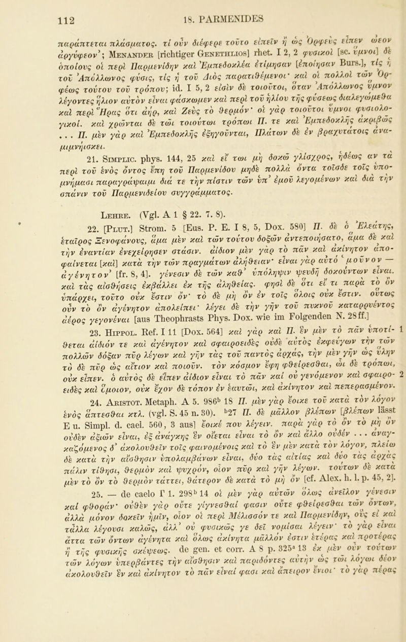 παράητεται πλάσματος, τι ονν δίέφερε τούτο είκεΐν η ως Ορ(ρενς είηεν άργνφεον^; Menander [richtiger Genethlios] rhet. 12,2 φυσικοί {s>c. ύμνοι] δΐ οποίους οϊ περί Παρμενίδην καί 'Εμπεδοκλεα ^τίμησαν {ίποιτισαν Burs.],^ τις r, τον ^Απόλλωνος φΰσις, τις η του Αιος παρατιθ^εμενοι' και οι πολλοί των Ορ φέως τούτου του τρόπου', id. I 5, 2 εισίν δε τοιούτοι, όταν Απόλλωνός ύμνον λέγοντες ήλιον αυτόν είναι φάσκωμεν καί περί τού ήλιου της φύσεως διαλεγωμεί^α καί περν'Ηρας ότι άηρ, καί Ζευς τό θερμόν' οΐ γάρ τοιούτοι ύμνοι φυσιολο- γικοί. καί χρώνται δε τώι τοιούτωι τρόπωι Π. τε και Εμπεδοκλής ακριβώς ♦ . . J7. μεν γάρ και ^Εμπεδοκλής εξηγούνται, Πλάτων δε εν βραχυτάτοις ανα- μιμνήισκει. 21. Semplic. phys. 144, 2δ καί ει τωι μη δοκώ γλισχρος, ηδεως αν τα περί τού ενός οντος επη τού Παρμενίδου μηδε πολλά οντα τοΐσδε τοΐς υπ ο- μνήμασι παραγράψαιμι διά τε την πίστιν των υπ εμού λεγομένων και δια την σπάνιν τού Παρμενιδείου συγγράμματος. Lehre. (Vgl. Al § 22. Τ. 8). 22. [Plut.] Strom, δ [Eus. P. E. I 8, δ, Dox. δ80] 77. δε οΕλεατης, εταίρος Λενοφάνους, άμα μεν και των τούτου δοξών αντεποιησατο, αμα δε^καί την εναντίαν ένεγείρησεν στάσιν, αιδιον μεν γάρ το παν καί ακίνητον απο- φαίνεται [και] κατά την των πραγμάτων άλήϋ-ειαν' είναι γάρ αυτό μούνον — άγένητον' [fr. 8, 4]. γένεσιν δε των κα&' ύπόληψιν ψευδή δοκούντων είναι, καί τάς αισθήσεις εκβάλλει εκ τής άλη&είας. φησί δε οτι εϊ τι παρά τό ον υπάρχει, τούτο ουκ εστιν ον' τό δε μή όν εν τοΐς ολοις ουκ εστιν. ούτως ούν τό όν άγένητον άπολείπει' λέγει δε τήν γήν τού πυκνού καταρρυέντος άέρος γεγονέναι [aus Theophrasts Phys. Dox. wie im Folgenden N. 28 ff.] 23. Hippod. Ref. 111 [Dox. δ64] και γάρ καί Π. έν μεν το παν ^moτί- 1 ίλεται άίδιόν τε καί άγένητον καί σφαιροειδές ουδέ αντος εκφευγων την των πολλών δόξαν πύρ λέγων καί γήν τάς τού παντός άρχάς, τήν μεν^γήν ως ύλην τό δε πύρ ως αίτιον και ποιούν, τόν κόσμον εφη φ&είρεσθ^αι, ώι δε τρόπωι, ουκ είπεν. ό αυτός δε είηεν άίδιον είναι τό πάν καί ου γενόμενον καί σφαιρο- 2 είδες καί Ζμοιον, ουκ εχον δέ τόπον έν εαυτώι, καί ακίνητον καί πεπερασμενον. 24. Aristot. Metaph. Α δ. 986»^ 18 Π. μεν γάρ έοικε τού κατά τόν λόγον 'ενός απτισ&αι κτλ. (vgl. S. 45 η. 80). >'27 Π. δ'ε μάλλον βλέπων ψέπων lässt Eu. Simpl, d. cael. δθΟ, 3 aus] έοικέ που λέγειν. παρά γάρ το όν τό μη ον ουδεν άξιών είναι, εξ άνάγκης εν οϊεται είναι τό 0ν και άλλο ουδέν . . . αναγ- καζόμενος d’ άκολουθ^ειν τοΐς φαινομένοις και το έν μέν κατα τόν λόγον, πλείω δε κατά τήν αίσ&ησιν υπολαμβάνων είναι, δύο τάς αίτιας και δύο τας αρχάς πάλιν τί^ησι, θερμόν καί ψυχρόν, οΐον πύρ καί γήν λέγων. τούτων δε κατά μεν τό όν τό θ^ερμόν τάττει, ^άτερον δε κατά τό μη ον [cf. Alex. h. 1. ρ. 4δ, 2]. 25. — de caelo Γ 1. 298^14 οϊ μέν γάρ αυτών ολως ανείλον γένεσιν καί φθ^οράν' ού&έν γάρ ούτε γίγνεσΒ-αί φασιν ούτε φθ-είρεσθ^αι τών όντων, άλλά μόνον δοκεΐν ήμίν, οΐον οι περί Μέλισσόν τε καί Παρμενίδην,^ ονς εί καί τάλλα λέγουσι καλώς, άλλ' ου φυσικώς γε δει νομίσαι λέγειν' τό γάρ είναι άττα τών όντων άγένητα καί όλως άκίνητα μάλλον εστιν έτέρας καί προτέρας de gen. et con·. A 8 p. 325· 18 sV μον o.V roero»· τών λόγων νπβρβάντες την αία9ηοιν_καΙ παριόόντες αυτήν ως τωι λογωι όεον άκολου&εΐν έν καί άκίνητον τό πάν είναι φασι καί άπειρον ένιοι' το γαρ πέρας
