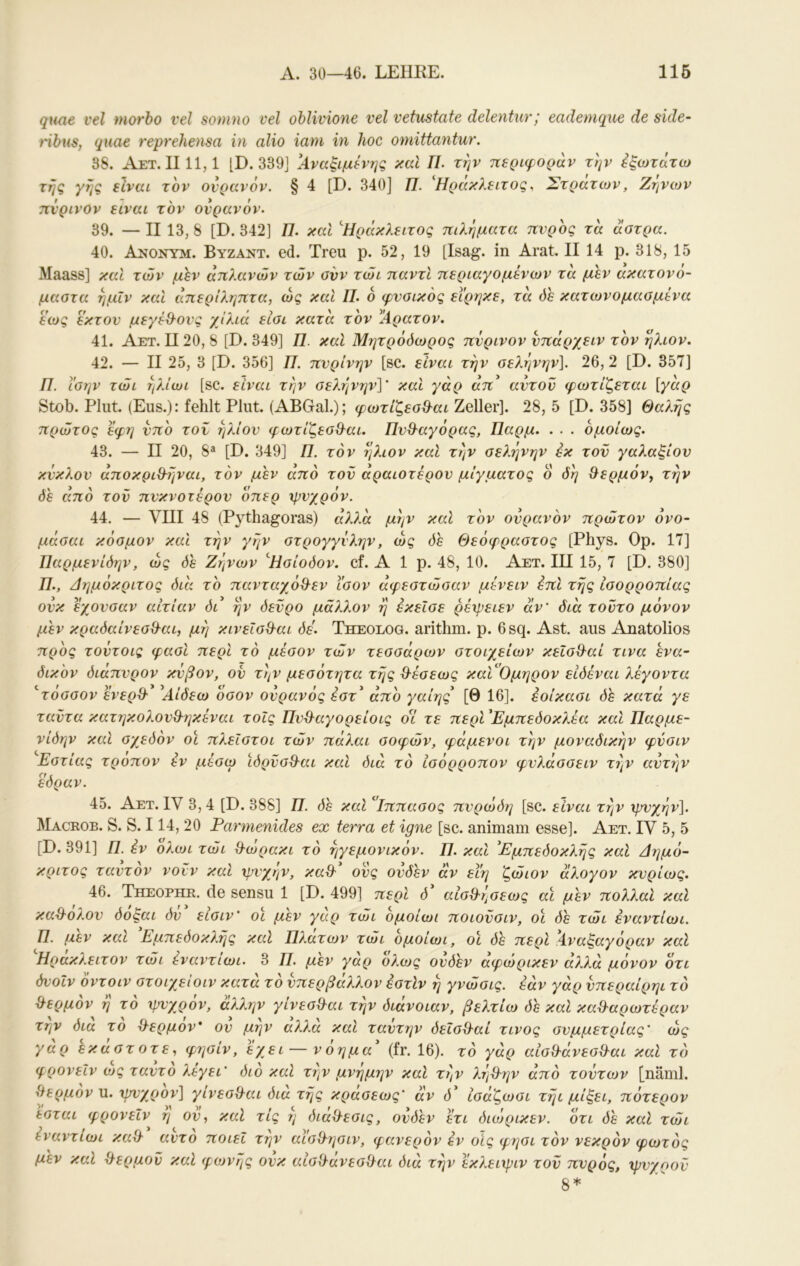 qune vel morho vel sotnno vel oblivione vel vetustate delentiir,’ eademque de side- ribus, qiiae reprehensa in alio iam in hoc omittantur. 3S. Aet. 1111,1 [D. 339] ΐ4.ναξιμ^’ης καί 77. την περιφοράν την ^ξωτάτω τής γης είναι τον ουρανόν. § 4 [D. 340] 77. ^Ηράκλειτος, Στρατών, Ζήνων πνρινΟν είναι τον ουρανόν. 39. — II 13, 8 [D. 342] 77. καί ^Ηράκλειτος πιλήματα πυρος τα άατρα. 40. Anonym. Βυζαντ. ed. Treu ρ. 52, 19 [Isag. in Arat. II 14 p. 318, 15 Maass] καΐ των μίν απλανών των ανν τώι παντί περιαγομένων τα μεν ακατονό- μαστα ήμΐν και άπεριληπτα, ως και 77. ο φυσικός εϊρηκε, τα όε κατωνομασμίνα εως έκτου μεγέθ^ους χίλια είσι κατά τον %ρατον. 41. Αετ. II20, 8 [D. 349] 77. καΐ Μητρόόωρος πΰρινον υπάρχειν τον ήλιον, 42. — II 25, 3 [D. 356] 77. πυρίνην [sc. είναι την σελήνην], 26, 2 [D. 357] 77. ϊσην τώι ήλίωι [sc. είναι τήν σελήνην]' και γάρ άπ^ αυτοΰ φωτίζεται [γάρ Stob. Pliit. (Eus.): fehlt Plut. (ABGal.); φωτίζεσ^αι Zeller]. 28, 5 [D. 358] Θαλής πρώτος εφη υπο του ήλιου φωτίζεσίλαι. Πυ&αγόρας, Παρμ. . . . ομοίως, 43. — II 20, 8® [D. 349] 77. τον ήλιον και τήν σελήνην εκ του γαλαξίον κύκλου άποκριΒτιναι, τον μεν από τοΰ αραιότερου μίγματος ο δή Θερμόν^ τήν όε από τοΰ πυκνότερου οπερ ψυχρόν. 44. — νΠΙ 48 (Pythagoras) άλλα μήν καΐ τον ουρανόν πρώτον όνο- μάσαι κόσμον και τήν γην στρογγυλήν, ώς όε Θεόφραστος [Phys. Ορ. 17] Παρμενίόην, ώς όε Ζήνων Ησίοδον, cf. Alp. 48, 10. Αετ. III 15, 7 [D. 380] 77., Δημόκριτος διά το πανταχόθ^εν ίσον άφεστώσαν μενειν έπΐ τής ισορροπίας ουκ εχουσαν αιτίαν δι ήν δεύρο μάλλον ή έκεΐσε ρέχρειεν αν' διά τούτο μόνον μεν κραδαίνεσθ'αι, μή κινεΐσθ-αι δε. Theolog. arithm. ρ. 6sq. Ast. aus Anatolios προς τούτοις φασί περί τό μέσον τών τεσσάρων στοιχείων κεΐσΘ'αί τινα ενα- δικον διάπυρον κύβον, ου τήν μεσότητα τής θ-έσεως κα'ά'Ομηρον ειόέναι λέγοντα ‘τοσσον ενερΘ' Αίδεω οσον ουρανός εστ’ άπο γαίης [Θ 16]. έοίκασι δε κατά γε ταϋτα κατηκολουθ-ηκέναι τοίς Πυϋ^αγορείοις οί τε περί ^Εμπεδοκλέα και Παρμε- νίδην και σχεδόν οί πλεΐστοι τών πάλαι σοφών, φάμενοι τήν μοναδικήν φύσιν Εστίας τροπον έν μέσω ίδρΰσθ-αι καΐ διά τό ίσόρροπον φυλάσσειν τήν αυτήν έδραν. 45. Αετ. IV 3,4 [D. 388] 77. δε καΐ ίππασος πυρώδΐ] [sc. είναι τήν ψυχρήν]. Macroe. S. S. 114, 20 Parmenides ex terra et igne [sc. animam esse]. Aet. IV 5, 5 [D.391] 77. έν ολωι τώι Q-ώρακι τό ηγεμονικόν. 77. και 'Εμπεδοκλής καΐ Δημό- κριτος ταυτον νοϋν και χρυχήν, καθ' ούς ουδεν αν εΐη ζώιον άλογον κυρίως, 46. jfeEOPHR. de sensu 1 [D. 499] περί δ' αίσΟ^ήσεως αί μεν πολλαι καΐ κα&όλου δόξαι δύ' είσιν’ οί μέν γάρ τώι όμοίωι ποιοϋσιν, οί δε τώι έναντίωι. Π, μεν και Εμπεδοκλής καΐ Πλατών τώι ομοίωι, οί δε περί Αναξαγόραν καί Ηράκλειτον τώι έναντίωι. 3 77. μεν γαρ ολως ουδεν αφώρικεν αλλά μόνον οτι δυοΐν όντοιν στοιχειοιν κατα το υπερβαλλον έστίν ή γνώσις. έάν γάρ υπεραίρηι τό ^λερμόν ή τό χρυχρόν, άλλην γίνεσΟ-αι τήν διάνοιαν, βελτίω δε καί καϋ-αρωτέραν την δια το d-ερμον* ου μην αλλα και ταυτην δεΐσθ'αί τίνος συμμετρίας' ώς γάρ εκάστοτε, φησίν, έχει — νόημα' (fr. 16). τό γάρ αισθ'άνεσθ'αι καί τό φρονεΐν α»ς ταυτο λεγει' όιο καΐ την μνημην καΐ τήν λήθ^ην από τούτων [näml. Λ^ερμον Μ, χρνχρον] γινεσίλαι δια τής κρασεως' αν δ' ίσάζωσι τήι μίξει, πότερον εσται φρονεΐν η ου, καΐ τις ή διάθ-εσις, ουδεν έτι όιώρικεν. ότι δε καί τώι έναντίωι καθ' αυτό ποιεί την αΐ'σθ^ησιν, φανερόν έν οίς φησι τόν νεκρόν φωτός μεν καΐ θερμού καί φoJvής ουκ αίοχλάνεσίλαι διά τήν έκλειχριν τοΰ πνρός, χρυχροΰ 8*