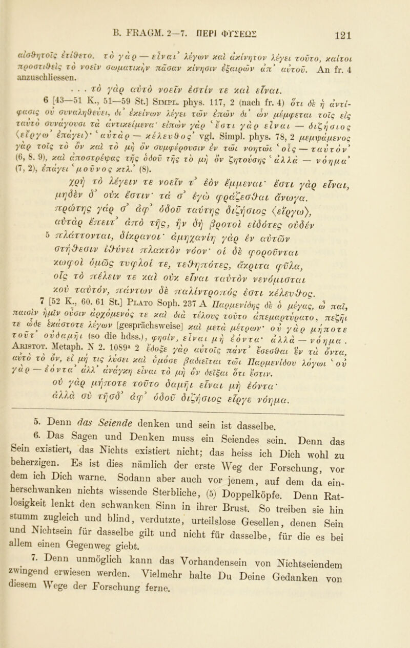 B. FBAGM. 2—7. ΠΕΡΙ ΦΥΣΕΩΣ αισθ-ητοΐς ετίΟ^ετο. το γάρ — είναι λεγων και ακίνητον λέγει τούτο, καίτοι ηροατίχλείς το νοεΐν σωματικήν πάσαν κίνησιν έξαιρών άπ αντον. An fr. 4 anzuscbli essen. . . . τό γάρ αυτό νοεΐν έοτίν τε χαΐ είναι. () [43—51 Κ.,^ 51—59 St.] Simpl, phys. 117, 2 (nach fr. 4) οτι όε η άντί- φασις ον σνναληχλενει, όι εκείνων λέγει των επών όι ών μέμφεται τοΐς εις ταντο σνναγονσι τα αντικείμενα' ειπών γάρ ‘'εστι γάρ είναι — όι'ζ,τ'ισ ιο ς {εϊργω έπάγει)' ^ αντάρ ~ κέλενίλος vgi. Simpl, phys. 78, 2 μεμψάμενος γαρ τοΐς το ον καϊ το μη ον σνμφερονσιν εν τώι νοητώι ^ οίς — ταντόν (6, 8. 9), καί άποστρέψας τής οόον τής το μι) ον ζητονσης  άλλά — νόημα (7, 2), έπάγει μοννος κτλ. (8). χρή τό λέγειν τε νοεΐν τ έόν εμμεναι' εστι γάρ είναι, μηδέν δ ovy. έστιν' τά εγώ (ρράζεοΟ^αι άνωγα. πρώτης γάρ σ άερ^ όδοϋ ταντης διζήσιος (ει'ργω), ανταρ επειτ απο τής, ην δη βροτοι ειδότες ονδέν 5 πλαττονται, διχρανοι ’ αμηγανίη γάρ εν αντών οτηχλεοιν ΐχλννει πΧαχτον νοον' οί δε εροροννται χίοεροι όμως τνερλοί τε, τεΐληπότες, άγ,ριτα φνλα, οίς το πέλειν τε χαι ονχ είναι ταντόν νενόμιοται χον ταντόν, πάντων δε τεαλίντροτεός έστι χέλενΌ^ος. 7^ [52 Κ., 60. 61 St] Plato Soph. 237 Α Παρμενίδης όε ο μέγας, ώ παί, παισιν ημιν ονσιν αρχομενός τε καΐ διά τέλους τοντο άπεμαρτνρατο, πεζήι τε ωδε εκαστοτε λέγων [gesprächsweise] καί μετά μέτρων' οό γάρ μήποτε τοντ ονδαμήι (so die hdss.), φησίν, είναι μή έόντα' άλλά - νόημα . AmsTOT. Metaph. Ν 2. 1089a 2 «ΡΓοΓς rd όντα, αντο το ον, ει μη τις λύσει και όμόσε βαδιεΐται τώι Παρμενίδον λόγωι ον γαρ εοντα αλλ αναγκη είναι τό μή ον δεΐξαι ότι εστιν. ον γάρ μήιτοτε τοντο δαμήι είναι μή έόντα' αλλα σν τήσδ acp όδοϋ διςήσιος είργε νόημα. 5. Denn das Seiende denken und sein ist dasselbe. 6. Das Sagen und Denken muss ein Seiendes sein. Denn das Sem existiert, das Nichts existiert nicht; das heiss ich Dich wohl zu beherzigen.^ Es ist dies nämlich der erste AVeg der Forschung, vor dem ich Dich warne. Sodann aber auch vor jenem, auf dem da ein- herschwanken nichts wissende Sterbliche, (5) Doppelköpfe. Denn Rat- losigkeit lenkt den schwanken Sinn in ihrer Brust. So treiben sie hin stumm zugleich und blind, verdutzte,’ urteilslose Gesellen, denen Sein und Nichtsein für dasselbe gilt und nicht für dasselbe, für die es bei allem einen Gegen weg giebt. T. Denn unmöglich kann das Vorhandensein von Nichtseiendem zwingend erwiesen werden. Vielmehr halte Du Deine Gedanken von diesem Wege der Forschung ferne.