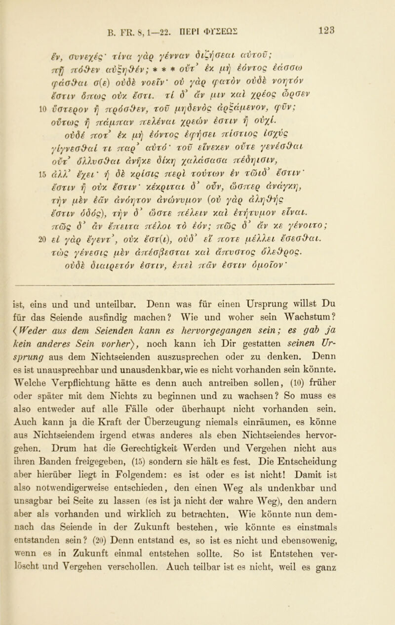 B. FR. S, 1—22. OFPI ΦΓΣΕΩΣ ίν, οννεχες' τίνα γάρ γένναν όι^ή(Τεαι αντοϋ; Ttfj τΐό^εν av^Tj^iv j * * * οντ εν. έοντοξ εαούίο cpaa&ac σ{ε) ούδέ νοεΐν' ον γάρ ερατόν ούδε νοητόν εοτιν δττίος οντ. εύτι, τί αν μεν ν.αι γ^ρέος ώροεν 10 νοτερον η τΐρόοΟ'εν, τον μηδενόο: αρ^αμενον, φνν; ούτως η ττόμτεαν ττελέναε χρεών εοτιν η ονχι. ούδέ τεοτ έκ μή έόντος έγήοει τΐίοτιος ίοχνς γίγνεο3^αί τι τΐαρ* αντό' τον εινεκεν οντε γενέσΟ^αι otV όλλνσΟ^αι ανήκε δίκη χαλάσασα τνέδηιοιν, 1δ cUA' έχει' ή δέ κρίσις τνερί τούτων έν τώιδ^ έοτιν' έ'στιν ή ούκ έοτιν’ κέκριται οϋν, ώοπερ ανάγκη, την μεν εάν ανόητον άνώννμον {ού γάρ αληθής έοτιν οδός), την ώοτε πέλειν καί ετήτνμον είναι. 7€ώς d^ άν έτνειτα τΐέλοι το έόν; ττώς d^ αν κε γένοιτο; 20 ει γάρ έγεντ\ ούκ έοτ{ι), ούδ^ ει τίοτε μέλλει έοεο&αι. τώς γένεοις μεν άττέοβεοται καί ατΐνοτος ολεΟ^ρος. ούδέ διαιρετόν έοτιν, έττει 7ΐάν έοτιν δμοΐον’ ist, eins und und unteilbar. Denn was für einen Ursprung willst Du für das Seiende ausfindig machen? Wie und woher sein Wachstum? (^Weder aus dem Seienden kann es hervor gegangen sein; es gab ja kein anderes Sein vorher), noch kann ich Dir gestatten seinen Ur- sprung aus dem Nichtseienden auszusprechen oder zu denken. Denn es ist unausprechbar und unausdenkbar, wie es nicht vorhanden sein könnte. Welche Verpflichtung hätte es denn auch antreiben sollen, (10) früher oder später mit dem Nichts zu beginnen und zu wachsen? So muss es also entweder auf alle Fälle oder überhaupt nicht vorhanden sein. Auch kann ja die Kraft der Überzeugung niemals einräumen, es könne aus Nichtseiendem irgend etwas anderes als eben Nichtseiendes hervor- gehen. Drum hat die Gerechtigkeit Werden und Vergehen nicht aus ihren Banden freigegeben, (15) sondern sie hält es fest. Die Entscheidung aber hierüber liegt in Folgendem: es ist oder es ist nicht! Damit ist also notwendigerweise entschieden, den einen Weg als undenkbar und unsagbar bei Seite zu lassen (es ist ja nicht der wahre Weg), den andern aber als vorhanden und wirklich zu betrachten. Wie könnte nun dem- nach das Seiende in der Zukunft bestehen, wie könnte es einstmals entstanden sein ? (20) Denn entstand es, so ist es nicht und ebensowenig, wenn es in Zukunft einmal entstehen sollte. So ist Entstehen ver- löscht und Vergehen verschollen. Auch teilbar ist es nicht, weil es ganz