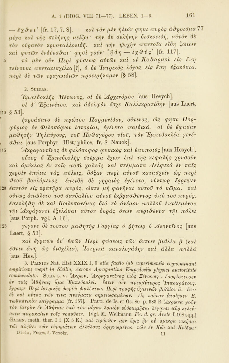 — [fr. 17, 7. 8]. ymI τον μεν ήλιον (ρησι πνρός ά&ροίΟμα 77 μέγα υμΙ τής οελήνης μείζω ' τήν όέ σελήνην όιακοειδή, αυτόν (5έ τον ουρανόν ν.ρυύταλλοείδή. y.al τήν ψυχήν 7ΐαντοΐα είδη ςώΐίον γ.αϊ (ρυτών ένδΰεσ^αι' ερησί γοϋν’ *^ήδη — ίγ^^ύς [fr. 117]. τά μεν οϋν Περί (ρύσεως αύτωι χαΐ οί Καθαρμοί εις έ/ιη τείνουσι 7ΐενταΆΐσχίλια [?], 6 δε ^Ιατριχός λόγος εις έτνη έςαν.όσια. 7(ερΙ δε των τραγωιδιων ττροειρήχΜμεν [§ 58]. 2. SuiDAS. ^Εμτνεδοχλής Μέτωνος, οί δε ί^ρχινόμου [aus Hesych], οί δ^ ^Εξαινέτου. χαϊ αδελφόν εσχβ Καλλί'χρατίδην [aus Laert. 10 § 53]. ήχροάσατο δε 7ΐρώτου Παρμενίδου, οϋτινος, ως (ρησι Πορ- φύριος εν Φιλοσόερωι ίστορίαι, εγένετο τχαιδιχά. οί δε έερασαν μαθητήν Τηλαυγούς, τοϋ Πυϋ'αγόρου υίοϋ, τόν ^Εμττεδοχλέα γενέ- σΰ-αι [aus Porphyr. Hist.'philos. fr. 8 Nauck]. 15 ^^χραγαντΐνος δε φιλόσο(ρος (ρυσιχός χ,αΐ ε7ίοτιοιός [aus Hesych]. οϋτος ό 'Εμττεδοχλής στέμμα εγμον ε7ΐΙ τής χεεραλής χρυσοϋν χαΐ άμύχλας εν τοΐς ττοσί γμίλχάς χαΐ στέμματα /ΙελεριχΛ εν ταΐς γερσίν έτζήιει τάς ττόλεις, δόξαν τνερί αύτοϋ χατασγ^εΐν ώς τνερί 3^εοϋ βουλόμενος. έττειδή δε γηραιός εγένετο, νύχτωρ ερριψεν 20 έαυτόν εις χρατήρα ττυρός, ώστε μη (ρανήναι αύτοϋ τό σώμα, xcd ούτως άττώλετο τοϋ σανδαλιού αύτοϋ έχβρασΟ'έντος ύττό τοϋ ττυρός. έττεχλήϋ^η (5έ χ,αΐ Κίολυσανέμας διά τό ανέμου ττολλοϋ έττιΟ'εμένου τήι ^Λχ.ράγαντι έξελάσαι αυτόν δοράς ovcov τίεριΘ'έντα τήι ττόλει [aus Porph. vgl. Α 16]. 25 γέγονε δε τούτου μαθητής Γοργίας δ ρήτίορ ό Λεοντΐνος [aus Laert. § 53]. χαι έγραψε δβ έττών Περί (ρύσειος των δντων βιβλία β (χαΐ έστιν έττη ώς δισγίλια), ^Ιατριχά χαταλογάδην χαΐ άλλα ττολλά [aus Hes.]. 3. Plinius Nat. Hist XXIX 1, 5 alia factio {ab experimentis cognominant empiHcen) coepit in Sicilia, Acrone Agragantino Empedoclis physici auctoritate commendato. Suid. s. v. Ακρων, Ακραγαντΐνος νίος Ξένωνος . έοοφίοτίνσεν av ταΐς ΑΟ-ήναις αμα 'Εμπεόοκλεΐ. ^τιν ονν πρεσβντερος ^Ιπποκράτονς. εγραχρε Περί ιατρικής δωριδι διαλέκτωι, Περί τροφής υγιεινών βιβλίον ά. εστι de καΐ οντος των τινα πνεύματα σημειωσαμενων. εις τούτον έποίησεν Ε. τωϋαστικον έπίγραμμα [fr. 157]. Plut. de Is. et Os. 80 p. 383 B Ακρωνα γονν τον Ιατρόν εν Αϋήναις υπό τον μέγαν λοιμόν ενδοκιμήσαι λέγονοι πυρ κελεν- οντα παρακαίειν τοΐς νοσονσιν. [vgl. Μ. Wellmann Fr. d. gr. Ärzte I 108 sqq.] Galen, meth. ther. I 1 [X 5 K.] καΐ πρόσϋεν μεν έρις ήν ον ομικρ'α νικήσαι τώι πληϋει των ευρημάτων άλλήλους όριγνωμενων των έν Κοίι καΐ Κνίδωι’ Diels, Fragm. d. Vorsokr. 11