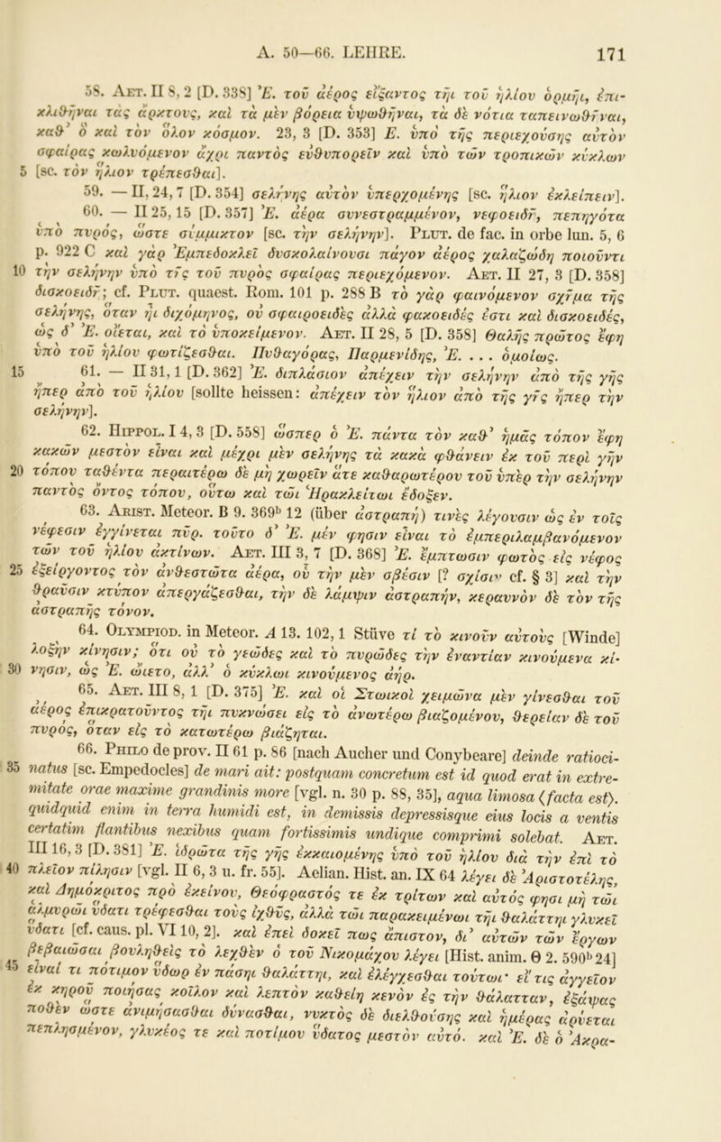 5S. Aet. IIS, 2 [D. 33S] τον αερος εΐξαντος τψ τον ήλιον 6ρμ?μ^ im- χλιΘ-ήναί τάς αρχτονς, χαΐ τα μεν βόρεια νψω^ηναι, τα όε νότια ταπεινω&ίναι^ χα& ο χαι τον ολον χόομον. 23, 3 [D. 353] JL. νηό της τιεριεχονοης αντον αφαίρας χωλνόμενον αχρι παντός εν&νπορεΐν καί υπό των τροπικών κύκλων 5 [sc. τον ήλιον τρέπεα^αι]. ^9. — II, 24,7 [D. 354] αεληνης αυτόν νπερχομένης [sc. ήλιον εκ?,είπειν]. 60. — 1125,15 [D. 357] αέρα αννεστραμμένον, νεφοειδν, πεπηγότα νπο πνρός, ώστε σίμμικτον [sc. την σελήνήν]. Plut. de fac. in orbe lun. 5, 6 p. 922 C καί γάρ ΕμπεόοκλεΙ δνσκολαίνονσι πάγον άέρος γαλαζώδη ποιονντι 10 την σελήνήν υπό τις τον πνρός σφαίρας περιεχόμενον. Αετ. II 27, 3 [D. 358] δισκοειδτ; cf. Plut. quaest. Rom. 101 p. 288 B τό γάρ ψαινόμενον σχτμα τής σελήνης, όταν ήι διχόμηνος, ον σφαιροειδές άλλα φακοειδές έστι καΐ δισκοειδές, ώς d’ 'Ε. οιεται, καΐ τό υποκείμενον. Αετ. II 28, 5 [D. 358] Θαλής πρώτος εφη υπό τον ήλιον φωτίζεσ&αι. Πυ&αγόρας, Παρμενίδης, 'Ε. . . . ομοίως. 15 61. ΙΙ31,1 [D. 362] Ε. διπλασιον απέγειν την σελήνην άπό τής γής ηπερ απο τον ιβ.ιον [sollte heissen ι απεγ^ειν τον ήλιον απο της γτς ήπερ τήν σελήνην]. 62. Hippol. 14, 3 [D. 558] ώσπερ ο Ε. παντα τον καθ·^ ημάς τόπον εφη κακών μεστόν είναι καΐ μέχρι μεν σελήνης τά κακά φ&άνειν έκ τον περί γήν 20 τόπον ταλέντα περαιτέρω δέ μή χωρεΙν άτε κα&αρωτέρον τον υπέρ τήν σελήνην παντός οντος τοπον, οντω καί τώι ^Ηρακλείτωι εδοξεν. 63. AmsT. Meteor. Β 9. 369ΐ> 12 (über αστραπή) τινες λέγουσιν ώς έν τοΐς νέφεσιν έγγίνεται πϋρ. τοϋτο ό 'Ε. μέν φησιν είναι τό έμπεριλαμβανόμενον των τον ήλιον ακτινών. Αετ. III 3, 7 [D. 368] Ε. εμπτωσιν φωτός εις νέφος 25 έξείργοντος τον άν&εστώτα αέρα, ον τήν μέν σβέσιν [? σχίση^ cf. § 3] καί τήν ^ραϋσιν^ κτύπον απεργάζεσ^αι, τήν δέ λάμψιν αστραπήν, κεραυνόν δέ τόν τής αστραπής τόνον, 64. OmviPioD. in Meteor. Α 13. 102,1 Stüve τί τό κινούν αύτονς [Winde] λοξήν κίνησιν;^ οτι ον τό γεώόες καί τό πυρώδες τήν εναντίαν κινούμενα κί· 30 νησιν, ως Ε. ωιετο, αλλ ο κύκλωι κινούμενος αήρ. ^ ^ 65. Αετ. III 8, 1 [D. 375] Ε. καΐ οϊ ΣτωικοΙ χειμώνα μέν γίνεσ&αι τον αέρος έπικρατονντος τήι πυκνώσει εις τό ανωτέρω βιαζομένον, &ερείαν δέ τον πνρός, όταν εις τό κατωτέρω βιάζηται. 66. Philo de prov. II61 ρ. 86 [nach Aucher und Conybeare] deinde ratioci- 3o natus [sc. Empedocles] de mari ait: postquam concretum est id quod erat in extre- mitate orae maxime grandinis more [vgl. n. 30 p. 88, 35], aqua limosa {facta est). quidqmd emm in terra humidi est, in demissis depressisque eins locis a ventis ceitatim flantibus nexihus quam fortissimis undique comprimi solebat. Aet. III16, 3 [D. 381] E. ιδρώτα τής γής έκκαιομένης υπό τον ήλιον διά τήν επί τό 40 πλειον πίλησιν [vgl. II 6, 3 ιι. fr. 55]. Aelian. Hist. an. IX 64 λέγει δέ Αριστοτέλης, καί Αημόκριτος πρό εκείνον, Θεόφραστός τε έκ τρίτων καΐ αντός φησι μή τώι αβ.μνρωι νδατι τρέφεσ&αι τούς ίχβύς, άλλά τώι παρακειμένωι τήι Βαλάττηι γλνκεΐ νδατι [cf. caus. ρ1. VI10, 2]. ττως άπιστον, δώ αύτών τών έργων βεβαιωσαι βονλη&είς τό λεχβέν ό τον Νικομάχον λέγει [Emt. amm.S 2. m^2i] είναι τι ποτιμον νδωρ έν πάσηι ^αλάττηι, καί έλέγχεσ&αι τούτωι' ειτις άγγειον έκ κηρόν ποιήσας^ κοίλον και λεπτόν κα^είη κενόν ές τήν ^άλατταν, έξάχρας πο^εν ώστε ανιμησασΟαι δύνασ^αι, ννκτός δέ διελίλούσης καί ημέρας άρνεται πεπλησμενον, γλνκέος τε καΐ ποτιμον νδατος μεστόν αντό. καί Ε. δέ ό Ακρα-