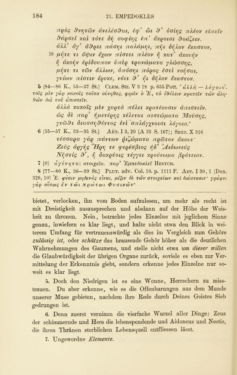 7ΐρός θνητών άνελέο^'αί, έφ^ ώι όσίης ιτλέον εί7ίεΐν Ο^άροεΐ ΎΜΪ τότε δή σοφίης έτι' άγ.ροισε ϋοάζειν. άλλ άγ^ ά^^ρεί ττάσηι τΐαλάμηι, πήε όη?.ον ένΜΟτον, 10 μήτε τι oipiv εχων ττίατει ττλέον ή 7χιτ άν,ονήν ή άχοήν έρίδονττον νττέρ τρανώματα γλώσσης, μήτε τι των άλλων, ότΐόσηι τΐόρος έστί νοήσαι, γνίων ττίστιν έ'ρνχε, νόει ήι δήλον έ'χαστον. 5 [84—86 Κ., 55—57 St] Clem. Str. V 3 18 ρ. 655 Pott ^ αλλα — λόγοιο\ τοΐς μεν γαρ κακοίς τοντο οννηΟ^ες, φηοίν ο το έθ^έλειν κρατεΐν των αλη- θών όιά τον άπιοτεΐν. άλλα χαχοΐς μέν χαρτά ττέλει χρατέονοιν άττιοτεΐν. ώς δέ 7tαρ' ήμετέρης χέλεται τηστώματα Μούσης, γνώ&ε δίασσηΌ'έντος ένί οτΐλάγχνοιοι λόγοίο.'“ 6 [55—57 Κ., 33—35 St] Αετ. I 3, 20 [Α 33 S. 167]; Sext. X 316 τέοααρα γάρ ττάντων ριζώματα τνρώτον άχονε' Ζευς αργής ^'Ηρη τε φερέΰβιος ήδ* ^Λιδωνενς Νήστίς d'\ ή δαχρύοίς τέγγει χροννωμα βρότειον. 7 [0] άγένητα: στοιχεία, παρ^ ^Εμπεόοκλεΐ Hesych. 8 [77—80 Κ., 36—39 St] Plut. adv. Col. 10. ρ. 1111 F. Αετ. I 30, 1 [Dox. 326, 10] ’E. φνσιν μηόενος είναι, μίξιν όε των στοιχείων καί διάστασιν' γράφει γάρ όντως εν τώι πρωτωι Φν σ ικών* bietet, verlocken, ihn vom Boden aufzulesen, um mehr als recht ist mit Dreistigkeit auszusprechen und alsdann auf der Höhe der Weis- heit zu thronen. Nein, betrachte jedes Einzelne mit jeglichem Sinne genau, inwiefern es klar liegt, und halte nicht etwa den Blick in wei- terem Umfang für vertrauenswürdig als dies im Vergleich zum Gehöre zulässig ist, oder schätze das brausende Gehör höher als die deutlichen Wahrnehmungen des Gaumens, und stelle nicht etwa um dieser willen die Glaubwürdigkeit der übrigen Organe zurück, soviele es eben zur Ver- mittelung der Erkenntnis giebt, sondern erkenne jedes Einzelne nur so- weit es klar liegt. 5. Doch den Niedrigen ist es eine Wonne, Herrschern zu miss- trauen. Du aber erkenne, wie es die Offenbarungen aus dem Munde unserer Muse gebieten, nachdem ihre Rede durch Deines Geistes Sieb gedrungen ist. 6. Denn zuerst vernimm die vierfache Wurzel aller Dinge: Zeus der schimmernde und Here die lebenspendende und Aidoneus und Nestis, die ihren Thränen sterblichen Lebensquell entfliessen lässt. 7. Ungewordne Elemente.