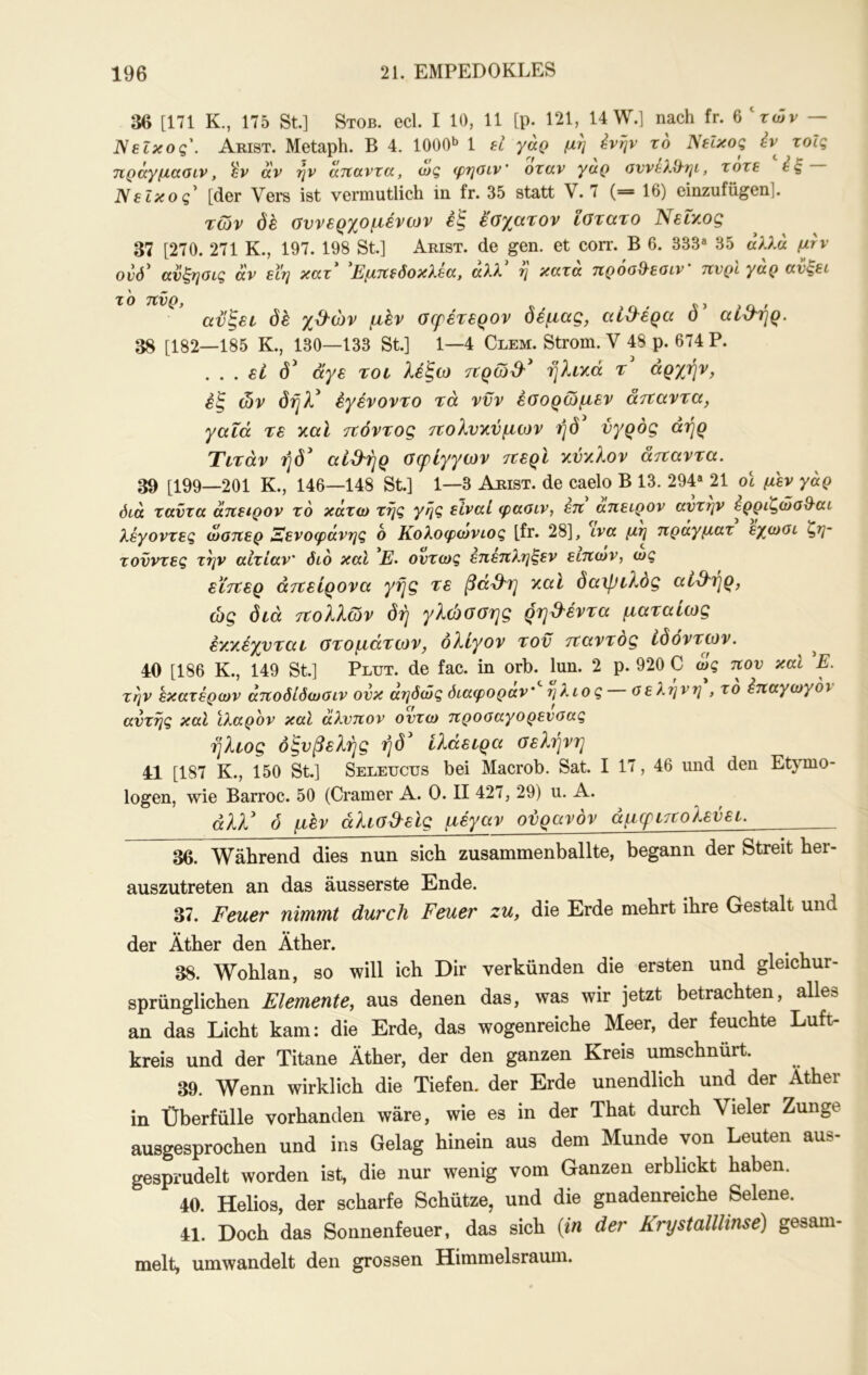 36 [171 Κ., 175 St.] Stob. ecl. I 10, 11 [p. 121, 14 W.] nach fr. 6 ‘τών — Νεΐκος'. Arist. Metaph. B 4. 1000^ 1 ei γάρ μη ivrjv το Νεΐκος έν^ τοΐς ηράγμααιν, 'ύν αν ην ατΐαντα, ως φηοιν' όταν γαρ αννελ&ηί, τότε ές Νεΐκος^ [der Vei*s ist vermutlich in fr. 35 statt V. 7 (= 16) einzufügen]. των δέ συνερχόμενων έξ έσχατον ϊστατο Νεΐχος 37 [270. 271 Κ., 197. 198 St.] Arist. de gen. et corr. B 6. 333« 35 άλλα ονό^ ανζηοις άν εΐη κατ Εμτΐεδοκλεα, αλλ η κατα τζροο^'εαιν τΐνρι γαρ ανζει \ ^ ΤΟ TCVQf J ανξεε (5έ χ&ών μεν σερέτερον δέμας, αί&έρα ό’ αί^'ήρ. 38 [182—185 Κ., 130—133 St.] 1—4 Clem. Strom. V 48 ρ. 674 Ρ. . . . εί δ' άγε τον λέ'ξω τνρω& ηλνχά τ' αρχήν, έζ ών δήλ' έγένοντο τά νυν έσορωμεν άτταντα, γαΐά τε χαϊ τΐόντος τΐολνχύμων ήδ υγρός αήρ Τντάν ήδ' αί3^ήρ σφιγγών 7ζερΙ χύχλον άτναντα. 39 [199—201 Κ., 146—148 St.] 1—3 Arist. de caelo B 13. 294« 21 οϊ μεν γάρ όίά ταντα αηειρον τό κάτω της γης είναΙ φαοιν, επ άπειρον αντην έρριζώσθ^αι λέγοντες ωοπερ Ξενοφάνης 6 Κολοφωνιος [fr. 28], ινα μη ηράγματ εχωοι ζη- τονντες τήν αιτίαν' διό καΐ Ε· όντως επεπληξεν ειπων, ως εϊτχερ άττείρονα γής τε ßaS'rj χαν δα\ρνλος αί&Ύ]ρ, ώς διά τΰολλων δή γλώσσΎ]ς ρ'η^'έντα ματανως έχχέχυταν στομάτων, ολίγον του τταντος ίδοντων. ^ 40 [186 Κ., 149 St.] Ρτπτ. de fac. in orb. lun. 2 p. 920 C ως πον και E. την εκατέρων άποδίδωαιν ονκ αηδώς διαφοράν' ήλιος οεληνη , το έπαγωγον αντης καΐ ιλαρόν καί άλνπον οντω προοαγορενοας ήλιος όζυβελής ήδ' ίλάειρα σε^.ηνη 41 [187 Κ., 150 St.] Seleucus bei Macrob. Sat. I 17, 46 und den Etymo- logen, wie Barroc. 50 (Gramer A. 0. II 427, 29) u. A. άλλ' 0 μεν άλνσβ'είς μέγαν ουρανόν άμφιττολεύεν. 36. Während dies nun sich zusammenballte, begann der Streit her- auszutreten an das äusserste Ende. 37. Feuer nimmt durch Feuer zu, die Erde mehrt ihre Gestalt und der Äther den Äther. 38. Wohlan, so will ich Dir verkünden die ersten und gleichur- sprünglichen Elemente, aus denen das, was wir jetzt betrachten, alles an das Licht kam: die Erde, das wogenreiche Meer, der feuchte Luft- kreis und der Titane Äther, der den ganzen Kreis umschnürt. 39. Wenn wirklich die Tiefen, der Erde unendlich und der Äther in Überfülle vorhanden wäre, wie es in der That durch Vieler Zunge ausgesprochen und ins Gelag hinein aus dem Munde von Leuten aus- gesprudelt worden ist, die nur wenig vom Ganzen erbhckt haben. 40. Helios, der scharfe Schütze, und die gnadenreiche Selene. 41. Doch das Sonnenfeuer, das sich [in der Krystalllinse) gesam- melt, umwandelt den grossen Himmelsraum.