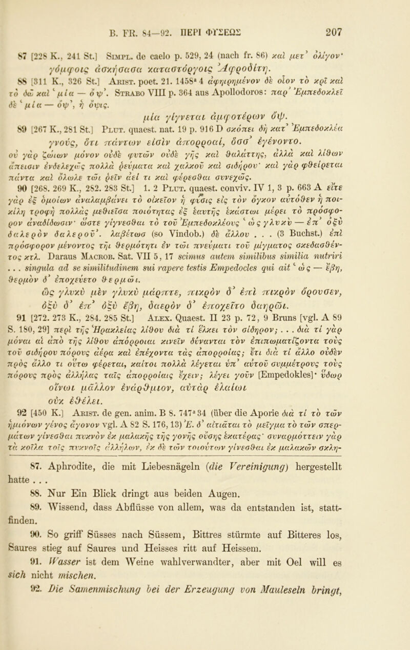 87 [228 Κ., 241 St.] Simpl, de caelo p. 529, 24 (nach fr. 86) xal ολίγον' γόμψοίς ασκήαασα ΥΜταοτόργοίς ροδίτη. 88 [311 Κ., 326 St.] Arist. poet. 21. 1458*4 αφηιρημένον όε οίον το κρΐ καί το ό(£ καΐ^ μία — 6\ρ\ Strabo VIII ρ. 364 aus Apollodoros: παρ' ΈμπεόοκλεΙ όε μία — οψ , η οχρις. μία γίγνεται άμψοτέρίον όψ. 89 [267 Κ., 281 St] Plut. quaest. nat. 19 ρ. 916 D σκοπεί όη κατ' 'Εμπεόοκλέα γνονς, δτι τοάντων είοΙν άττορροαί, δοο^ έγένοντο. ον γάρ ζώιων μόνον ονδε φυτών ονδε γης καΐ &αλαττης, αλλα καί λί&ων απειοίν Ενδελεχώς πολλά ρεύματα καί χαλκόν καί σίδηρον' καί γάρ φ&είρεται πάντα καΐ όλωλε τώι ρεΐν αεί τι καί φέρεσ^αυ συνεχώς. 90 [268. 269 Κ., 282. 283 St] 1. 2 Plut. quaest conviv. IV 1, 3 ρ. 663 A εί!τε γάρ εξ όμοιων αναλαμβάνει το οίκεΧον η φνσις εις τον όγκον αντόχλεν η ποι- κίλη τροφή πολλάς μεθ^ιεΐσα ποιότητας έξ εαντης εκάστωι μερει το προσφο- ρον άναδίδωσιν' ώστε γίγνεσθ^αι το τον'Εμπεδοκλεονς ώςγλνκν — έπ οξν δα λερόν δαλε ρ ον'. λαβετωσ (so Vindob.) δε άλλον ... (3 Buchst.) έπΙ πρόσφορον μένοντος τηι θ^ερμότητι έν τώι πνενματι τον μίγματος σκεδασθ^έν- τος κτλ. Daraus Macrob. Sat VII 5, 17 scimus autem similibiis similia nutriri . . . singula ad se similitudinem sui rapere testis Empedocles qui ait'' ώς — εβη, ϋ^ερμον δ' έποχενετο Θ-ερμώι. ώς γλνν.ν μεν γλνχν μόρτττε, τΐΐΎ.ρόν εττί 7ΐΐν.ρόν ορονοεν, οξύ δ' έτΐ^ οξν εβη, δαερδν (5^ έτεογ^ϊτο δαηρωι. 91 [272. 273 Κ., 284. 285 St] Alex. Quaest. II 23 ρ. 72, 9 Bruns [vgl. A 89 S. 180, 29] περί της '^Ήρακλείας λί^ου διά τι ελκει τον σίδηρον; . . . διά τί γάρ μόναι αί από της λί&ον άπόρροιαι κινεΐν δννανται τον έπιπωματίζοντα τους τον σίδηρον πόρους αέρα καΐ έπέχοντα τάς άπορροίας; ετι διά τί άλλο ονδέν προς άλλο τι οϊπω φέρεται, καίτοι πολλά λέγεται νπ' αντον συμμέτρους τους πόρους προς άλλ?]λας ταΐς άπορροίαις εχειν; λέγει γονν [Empedokles] * νδωρ Οί'νωι μάλλον ένάρ^μιον, αντάρ έλαίωι ονχ έάλέλει. 92 [450 Κ.] Arist. de gen. anim. B 8. 747*34 (über die Aporie διά τί το τών ημιόνων γένος άγονον vgl. Α 82 S. 176,13) 'Ε. δ' αίτιαται το μείγμα το τών σπερ- μάτων γίνεσ^αι πυκνόν εκ μαλακής της γονής ονσης έκατέρας' σνναρμόττειν γάρ τά κοίλα τοίς πνκνοις άλλήλοηη έκ δε τών τοιοντων γίνεσθ^αι εκ μαλακών σκλη- 87. Aphrodite, die mit Liebesnägeln {die Vereinigung) hergestellt hatte ... 88. Nur Ein Blick dringt aus beiden Augen. 89. \Vissend, dass Abflüsse von allem, was da entstanden ist, statt- finden. 90. So griff Süsses nach Süssem, Bittres stürmte auf Bitteres los, Saures stieg auf Saures und Heisses ritt auf Heissem. 91. Wasser ist dem Weine wähl verwandter, aber mit Oel will es sich nicht mischen. 92. Die Samenmischung hei der Erzeugung von Mauleseln bringt,