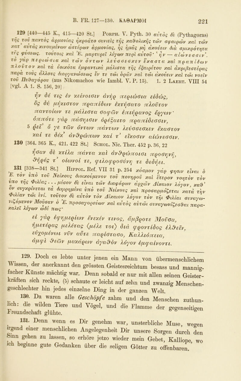 129 [440 44δ Κ., 415—420 St.] Porph. V. Pyth. 30 ccvrog öh (Pythagoras) της τον παντός αρμονίας ΐ]κροάτο σννίβΙς τής καθ^ολικής των σφαιρών καΐ των κατ αντας κινούμενων αστέρων αρμονίας, ής ημάς μή άκονειν διά σμικρότητα τις φνσεως. τοντοις καΐ ’Ρ. μαρτυρεί λέγων περί αυτόν’ S/p — αΙώνεσσιν\ το γαρ περιώσια καΐ τών όντων λενσσεσκεν εκαστα καΐ πραηίδων πλούτον καΐ τά έοικότα έμφαντικά μάλιστα τής εξαίρετου και άκριβεστέρας παρα τους αλλονς όιοργανώσεως εν τε τώι οράν και τώι άκονειν και τώι νοεΐν τον Πν&αγόρον (aus Nikomachos wie lambl. V. P. 15). 1. 2 Laert. VIII 54 [vgl. A 1. S. 156, 20] ήν 0€ τΐζ έν y.ehoLOiv ανήρ τίεριώσια είδώς, ός δή μήχεστον ττρατΐίδων έχτήοατο τΐλοντον τταντοίων τε μάλιοτα ϋοψων εττιτιρανος έργων' οτΐττότε γαρ τναοιμοιν όρέ!^αιτο ττρατΐίδεοοιν, 5 ρεί δ γε των δντων τζάντων λενσσεσχεν έκαστον καί τε δέκ άνβ^ρώτζων καί τ^ εϊκοσιν αίώνεσσιν. 130 [364. 365 Κ., 421. 422 St.] Schol. Nie. Ther. 452 p. 36, 22 riöav dfi κτίλα τζάντα καί άνέ^ρώτζοίσι προσηνή, ■9^ήρές τ οιωνοί τε, φζλοζρροσννη τε δεδήεζ. 131 [338-341 St.] ^ Hippol. Ref. VII 31 ρ. 254 κύαμον γάρ φηαιν dvac 6 Κ τον^ νπο τον Νείκονς διοικονμενον τον πονηρού και έτερον νοητόν τόν νπο τής Φιλίας. . .μέσον δε είναι τών διαφόρων αρχών δίκαιον λόγον, καΌ·' ον σνγκρίνεται^ τά διηιρημένα νπο τον Νείκονς καΐ προσαρμόζεται κατά την Φιλίαν τωι ενί. τοντον δε αυτόν τόν άίκαιον λόγον τόν τήι Φιλίαι σvvaγoJ- νιζομενον Μούσαν ο 'Ε. προσαγορενων και αυτός αντώι σνναγωνίζεσ&αι παρα- καλεΐ λεγων ώδέ πως' ^ εί γάρ έζρημερίων ένεκέν τίνος, άμβροτε Μούσα, ήμετέρας μελετάς (^μέ?.ε τοι) δζά φροντίδος έλ&εΐν, ενχομένωι νυν αϋτε παρίστασο, Καλλιόπεζα, αμζρζ ^^εων μακάρων άγαμόν λόγον έμζραίνοντζ. 129. Doch es lebte unter jenen ein Mann von übermenschlichem Wissen, der anerkannt den grössten Geistesreichtum besass und mannig- facher Künste mächtig war. Denn sobald er nur mit allen seinen Geister- kräften sich reckte, (5) schaute er leicht auf zehn und zwanzig Menschen- geschlechter hin jedes einzelne Ding in der ganzen Welt. 130. Da waren alle Geschöpfe zahm und den Menschen zuthun- hch: die wilden Tiere und Vögel, und die Flamme der gegenseitigen Freundschaft glühte. ^ 131. Denn wenn es Dir genehm war, unsterbliche Muse, wegen upnd einer menschlichen Angelegenheit Dir unsere Sorgen durch den mn gehen zu lassen, so erhöre jetzo wieder mein Gebet, Kalliope wo ich beginne gute Gedanken über die seligen Götter zu offenbaren.'