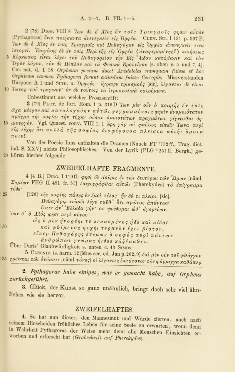 2 [7S] Dioo. VIII S Ιων δε ο Χίος iv τοΐς Τριαγμοΐς φ?]σιν αυτόν [Pnhagorasl ενια ποιησαντα άνενεγκεΐν εις 'Ορφέα. Clem. Str. I 131 ρ. 397 Ρ. Ιων δε ο Χίος iv τοΐς Τριαγμοΐς καΐ Πν&αγόραν εις ^Ορφέα άνενεγκεΐν τινα ιστορεί. Επιγένης δε iv τοΐς Περί τής εις 'Ορφεα {άναφερομενης^} ποιήαεως ^ fiVßi λέγει τον Πν&αγορείον την Εις ^4ιδον κατάβαοιν καΐ τον Ιερόν λόγον, τον δε Πέπλον καΐ τα Φυσικά Βροντίνον [s. oben c. 5 und 7, 4]. Crc. nat. d. I 38 Orpheum poetam docet Aristoteles numquam fuisse et hoc Orphicutn carmen Pythagorei feriint cuiusdam fuisse Cercopis. Missverstanden Harpocr. A 1 und Sued. u. Ορφεύς. εγραχρε τριασμους [sic], λέγονται δε είναι 10 Ιωνος τον τραγικόν' εν δε τουτοις τά ϊεροστολικά καλονμενα. Unbestimmt aus welcher Prosaschrift: 3 [/9] Plut, de fort. Rom. 1 p. 316D Ιων μεν ουν 6 ποιητης iv τοΐς διχα μετρον και καταλογάδην αντώι γεγραμμένοις φησίν άνομοιότατον πράγμα^ τήι σοφιαι τ?]ν τυγην ονσαν ομοιότατων πραγμάτων γίγνεσΟ-αι δη- 1δ μιονργον. Quaest. conv. VIII 1, 1 εφη γάρ ον φανλως ειπεΐν Τωνα περί της τνχης οτι πολλά τής σ οφιας διαφέρ ονσα πλεΐστα αντήι όμοια ποιεί. Von der Poesie Ions enthalten die Dramen [Nauck FT ^732 ff., Trag. dict. ind. S. XXVJ nichts Philosophisches. Von der Lyrik [PLG ^251 ff. Bergk.] ge- 20 hören hierher folgende ZWEIFELHAFTE FRAGMENTE. 4 [4 B.j Diog. I 119ff. φησί δε Αονρις iv τώι δεντέρωι των ^Ω,ρων [näml. Σαμιων FHG II 481 fr. 51] ^ιγεγράφΒ-αι αντώι [Pherekydes] το iπίγρaμμa τοδε · 2δ [120] τής οοφιης πασης εν εμοί τέλος' ήν δέ τι πλεΐον [sic], Πν&αγορηι τωμώι λεγε τανθ· οτι πρώτος απάντων άν^ ^Ελλάδα γήν ον ψεύδομαι ώδ’ άγορενων. Ιων δ ο Χΐός φησι περί αντον' ως ο μεν ήνορέηι τε κεκασμένος ήδε καί αιδοΐ ^ φθ^ί μενο ς ψνχήι τερπνόν εχει βίοτον, εϊπερ Πνθ^αγό ρηςέτνμως 6 σοφός περί πάντων ανθρώπων γνωμας ήιδεε κάξέμα&εν, Uber Duris’ Glaubwürdigkeit s. unten c. 43 Simos. 5 Cleonid. is. harm. 12 [Mus.scr. ed. Janp.202,9] inl μεν ovv τοΰ λΟ^^ται τώι όνόματι [näml.ToVog] οϊ λέγοντες επτάτονον τήν φόρμιγγα φ&όγγου καθ^άπερ 2. Pythagoras habe einiges^ was er gemacht habe, auf Orpheus zurückgeführt, 3. Glück, der Kunst so ganz unähnlich, bringt doch sehr viel ähn- liches wie sie hervor. ZWEIFELHAFTES. 4. So hat nun dieser, den Mannesmut und Würde zierten, auch nach seinem Hinscheiden fröhliches Leben für seine Seele zu erwarten, wenn denn m VVahrheit Pythagoras der Weise mehr denn alle Menschen Einsichten er- worben und erforscht hat {Grahschrift auf Pherekydes).