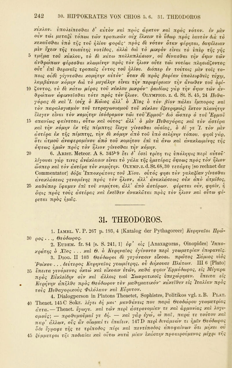 10 15 20 25 30 35 40 45 242 30. HIPPOKRATES VON CHIOS 5. 0. 31. TIIEODOROS κνκλον. ντίολίίηεοΟαί ό* αυτόν και ηρος άρκτον καΐ προς νότον, ίν μεν ονν τώι μεταξύ τόπωι των τροπικών ονχ ελκειν το νόωρ προς εαυτόν διά το κεκανσ^αι υπό της τοΰ ήλιον φοράς' προς δε νότον όταν φέρηται, δαχρίλειαν μεν εχειν της τοιαντης νοτίδος, αλλά διά το μικρόν είναι τό υπέρ της γης τμήμα τον κύκλον, τό δε κάτω πολλαπλάαιον, ον δνναοίλαι την όχριν των ανθρώπων φέρεοθ^αι κλωμένην πρός τόν ήλιον οντε τώι νοτίωι πληαιάξοντος οντ’ έπΙ ^εριναΐς τροπαΐς οντος τον ήλιον, διόπερ έν τοντοις μεν τοΐς το- ποις ουδέ γίγνεσθ^αι κομήτην αυτόν' όταν δε πρός βορεαν νπολειφΑλεΙς τνχηι, λαμβάνειν κόμην διά τό μεγάλην είναι τήν περιφέρειαν τήν άνωθεν τον όρί~ ζοντος, τό δε κάτω μέρος τον κύκλον μικρόν' ραιδίως γάρ τήν όχριν τών άν~ ^ρ(üπoJV άφικνεΐο^αι τότε πρός τόν ήλιον. Olympiod. ζ. d. St. S. 45, 24 Πυθα- γόρας δε και ^Ι. (ονχ 6 Κώιος αλλ ο Χίος ο τόν βίον πάλαι έμπορος καΐ τόν παραλογιαμόν τον τετραγωνισμόν τον κύκλον έξενρηκιός) εκτον πλανήτην ελεγεν είναι τόν κομήτην ίσόδρομον τώι τον'Έρμον' διό ώσπερ ό τον *Έρμού σπανίως φαίνεται-, οντω καΐ οντος' άλλ^ 6 μεν Πυθαγόρας καί τόν αστέρα και τήν κόμην έκ τής πέμπτης ελεγε γίνεσθαι ουσίας, 6 δέ γε τόν μεν αστέρα έκ τής πέμπτης, τήν δε κόμην από τον υπό σελήνην τόπον, φησί γάρ, ότι άτμον άναφερομένον από τον κομιγτον επί τα άνω καί ανακλώμένης τής όχρεως ήμών πρός τόν ήλιον γίνεσθαι τήν κόμην. 6. Arist. Meteor. Α 8. 345*^9 έτι δ^ έστί τρίτη τις νπόληχρις περί αντον' λέγουσι γάρ τινες άνάκ?.ασιν είναι τό γάλα τής ήμετέρας όχρεως πρός τόν ήλιον ώσπερ και τόν αστέρα τόν κομέ]την. Olymp.ζ. d. St. 68,30 τέταρτη [so rechnet der Commentator] δόξα ^Ιπποκράτονς τον Χίον, οντός φησι τόν γαλαξίαν γίνεσθαι άνακλάσεως γενομένης πρός τόν ήλιον, ά?.λ* άνακλάσεως ονκ άπό άτμίδος, καθάπερ εφαμεν επί τον κομήτου, άλλ^ άπο αστέρων, φέρεται ονν, φησίν, η όχρις πρός τους αστέρας καί έκεΐθεν ανακλάται προς τόν ήλιον καί οντω φέ- ρεται προς ή μάς. 31. THEODOROS. 1. Iambl. V. Ρ. 267 ρ. 193, 4 [Katalog der Pythagoreer] Κνρηναΐοι Πρώ- ρος . . ., Θεόδωρος. 2. Etidem. fr. 84 [s. S. 241, 1] έφ οίς [Anaxagoras, Oinopides] ^Ιπ7ΐο- κράτης ό Χίος . . . καί Θ. ό ΚνρηναΙος εγένοντο περί γεωμετρίαν επιφανείς. 3. Diog. π 103 Θεόόωροι δε γεγόνασιν είκοσι, πρώτος Σάμιος υιός 'Ροίκον . . . δεύτερος ΚνρηναΙος γεωμέτρης, ον διήκονσε Πλάτων. III 6 [Plato] έπειτα γενόμενος οκτώ καί εικοσιν ετών, καθά φησιν ^Ερμόδωρος, εις Μέγαρα πρός Ενκλείδην συν και άλλοις τισί ΣωκρατικοΙς νπεχωρησεν. επειτα εις Κνρήνην άπήλθε πρός Θεόδωρον τόν μαθηματικόν' κακεΐθεν εις Ιταλίαν προς Γοι'ς Πνθαγορικονς Φιλόλαον καί Ευρντον. 4. Dialogperson in Platons Theaetet, Sophistes, Politikos vgl. z. B. Ρη.^τ. rheaet. 145C Sokr. λέγει δή μοι' μανθάνεις πον παρά Θεόδωρόν γεωμετρίας άττa. — Ί\\QΆQt. εγωγε. καί τών περί αστρονομίαν_τε καί αρμονίας καί λογι- τμονς; — πρόθυμόνμαί γε δή. — καί γάρ έγω, ώ παΐ, παρα τε τούτον καί ταρ' άλλων, ονς αν οΐ'ωμαίτι έπαΐειν. 147 D περί δυνάμεων τι ήμΐν Θεόδωρος ^Jόε έγραφε της τε τρίποδος περί καί πεντεποόος αποφαινων οτι μι^κει ου σύμμετροι τήι ποδιαίαι καί οντω κατα μιαν εκαστην προαιρούμενος μέχρι τι,ς