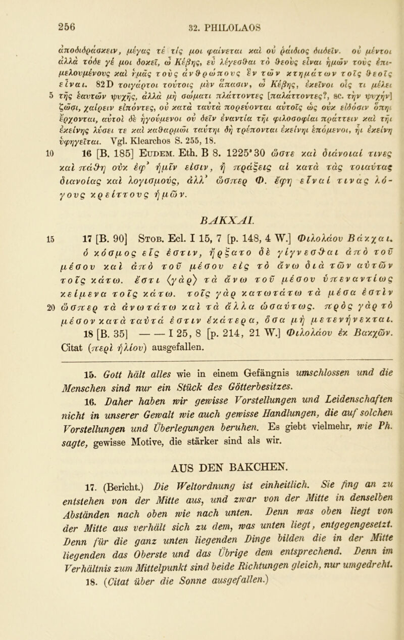 αποόίόράσκειν, μεγας τέ τις μοι φαίνεται καί ον ράιόιος όαόεΐν. ου μέντοι αλλα τοόε γέ μοι όοκεΐ, ω Κέβης^ εν λ6γεσί}αι το 0-εονς είναι ημών τονς im- μελονμένονς καί ημάς τονς αν & ρ ώπονς iv των κτημάτων τοΐς Λ^εοΙς είναι, 82D τοιγάρτοι τοντοις μεν άπασιν^ ώ Κέβης, εκείνοι οίς τι μελει 5 της εαυτών ψνχης, άλλα μη οωματι ττλάττοντες [τταλαττοντες?, sc. την ιρνχην] ζώσι, χαίρειν εΙπόντες, ον κατά ταντά πορεύονται αντοις ως ονκ είδόσιν οπηι έρχονται, αντοί δε ηγούμενοι ον δεΐν εναντία τηι φιλοσοφίαι πράττειν καί τήι εκείνης λύσει τε καΐ καΒ^αρμώι ταντηι δη τρέπονται εκείνηι επόμενοι, ήι Εκείνη νφηγεΐται. Vgl. Klearchos S. 255, 18. 10 16 [Β. 185] Eudem. Eth. B 8. 1225*30 ώστε y.al δτάνοιαί τινες y.al ovy. ecp* ήμΐν είοιν, η τεράξεις ai γ,ατά τάς τοταύταξ διανοίας y.cd λογισμούς, άλλ* ώστζερ Φ. εφη είναι τινας λό- γους γρείττονς ήμών. BAKXAL 15 17 [Β. 90] Stob. Ecl. I 15, 7 [ρ. 148, 4 W.] Φιλολάου Βάγχαι, ό κόσμος εις έστιν, ήρξατο δέ γ ίγν εσ^α ι άτι δ του μέσου καί άτι ό του μέσου εις το άνω διά των αύτών τοΐς κάτω, εστι τά άνω του μέσου ύτιεναντίως κείμενα τοΐς κάτω, τοΐς γάρ κατωτάτω τά μέσα έστϊν 20 ώστίερ τά άνωτάτω και τά άλλα ώσαύτως. τΐρός γάρ τό μέ σ ον κατ ά ταντά έστιν έκάτερα, δσα μή με τενήν έκτα ι. 18 [Β. 35] I 25, 8 [ρ. 214, 21 W.] Φιλολάου έκ Βακχών. Citat {τίερί ήλιου) ausgefallen. 15. Gott hält alles wie in einem Gefängnis umschlossen und die Menschen sind nur ein Stück des GÖtterhesitzes. 16. Daher haben wir gewisse Vorstellungen und Leidenschaften nicht in unserer Gewalt wie auch gewisse Handlungen, die auf solchen Vorstellungen und Überlegungen beruhen. Es giebt vielmehr, wie Ph. sagte, gewisse Motive, die stärker sind als wir. AUS DEN BAKCHEN. 17. (Bericht.) Die Weltordnung ist einheitlich. Sie fing an zu entstehen von der Mitte auSj und zwar von der Mitte in denselben Abständen nach oben wie nach unten. Denn was oben liegt von der Mitte aus verhält sich zu dem., was unten liegt, entgegengesetzt. Denn für die ganz unten liegenden Dinge bilden die in der Mitte liegenden das Oberste und das Übrige dem entsprechend. Denn im Verhältnis zum Mittelpunkt sind beide Richtungen gleich, nur umgedreht. 18. {Citat über die Sonne ausgefallen)