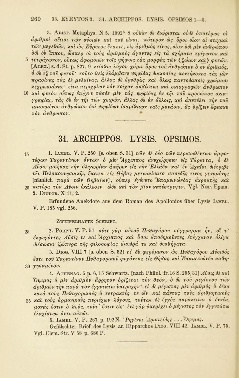 3. Akist. Metaphys. N 5. 1092^ 8 ov&hv δε διώρισται ονδϊ οηοτέρως οί αριΘ^μοΙ αίτιοι των ονοιών καί τον είναι, ηοτερον ώς οροί οίον αϊ στιγμαί των μεγεθ^ών, καί ώς Ενρντος εταττε, τις αριθμός τίνος, οίον οδΙ μεν ανϋ^ρώπον οδΙ δε Ίτιηον, ώσπερ οι τονς αρι&μονς άγοντες εις τα σχήματα τρίγωνον καΐ 5 τετράγωνον, όντως άφομοιών τοΐς χρηφοις τάς μορφας των {ζώιων καΐ) φντών. [Aii^.] ζ. d. Sl. ρ. 827, 9 κείσ^ω λόγον χάριν όρος τον άν&ρώπον ο σν άρι&μός^ 6 δε τξ τον φντον' τοντο θ^είς έλαμβανε χρηψίδας διακοσίας ηεντηκοντα τάς μεν πρασίνας τάς δε μελαίνας^ άλλας de έρνΒ^ράς καί όλως παντοδαποίς χρώμασι κεχρωσμένας' είτα περιχρίων τον τοίχον ασβέστωι καΐ σκιαγραφών άνθρωπον 10 καΐ φντον όντως έπηγνν τάσδε μεν τάς χρηφιδας έν τηι τον προσώπον σκιά- γραφίαι^ τάς δε έν τηι των χειρών^ άλλας δε έν άλλοις, καί άπετέλει την τον μιμονμένον άνθρωπον διά ψηφίδων ίσαρίθ^μων ταΐς μονάσιν, ας όρίζειν εφασκε τον άν9·ρωπον. * 34. ARCfflPPOS. LTSIS. OPSIMOS. 15 1· Iambl. V. Ρ. 250 [s. oben S. 31] τών δε δύο των περισω^-έντων άμφο~ τερών Ταραντίνων οντων ο μεν ^Άρχιππος άνεχώρησεν εις Τάραντα, 6 δε Ανσις μισησας την ολιγωρίαν άπηρεν εις την Ελλάδα καΐ έν ^Αχαιαι διέτριβε ττι Πελοποννησιακήι, επειτα εις Θήβας μετωικίσατο σπονδής τίνος γενομένης [nämlich παρά τών Θηβαίων]^ ονπερ έγένετο ^Επαμεινώνδας άκροατής καΐ 20 πατέρα τον Λνσιν έκάλεσεν. ώδε καΐ τον βίον κατέστρεψεν. Vgl. Νερ. Epam. 2. Diodor. X 11, 2. Erfundene Anekdote aus dem Roman des Apollonios über Lysis Iambl. V. P. 185 vgl. 256. Zweifelhafte Schrift. 25 2. PoRPH. V. P. 57 οντε γάρ αντον Πν&αγόρον σύγγραμμα ήν, οί τ* έκφνγόντες Ανσις τε και Αρχιππος καΐ όσοι άποδημονντες έτνγχανον ολίγα διέσωσαν ζώπνρα τής φιλοσοφίας αμνδρα τε και δνσ&ήρατα. 3. Diog. VIII 7 [s. oben S. 32] τέ δε φερόμενον ώς ΠνΒ-αγόρον Ανσιδός έστι τον Ταραντίνον ΠνΒ^αγορικον φνγόντος εις Θήβας καΐ ^Επαμεινώνδα καΘ^η- 30 γησαμένον. 4. Athenag. 5 ρ. 6,15 Schwartz. [nach Philol. fr. 16 S. 255,31] Ανσις δεκαί ^Όψιμος 6 μεν άριΘ^μον άρρητον ορίζεται τον θ-εόν, 6 δε τον μεγίστον τών άριθ^μών την παρά τον έγγντάτω νπεροχήν' εΐ δε μέγιστος μεν αριθμός ο δέκα κατά τονς Πνθ^αγορικονς 6 τετρακτνς τε ών καί πάντας τους αριΘ^μητικονς 35 τονς αρμονικούς περιέχων λόγονς, τούτωι de έγγνς παρακειται ο έννέα, μονάς έστιν 6 &εός, τοντ* έστιν εις' ενί γάρ νπερέχει ο μέγιστος τον έγγντάτω έλαχίστωι οντι αντώι. 5. Iambl. V. Ρ. 267 ρ. 192Ν. ΡηγΙνοι ^Αριστείδης - . .^Όψιμος. Gefälschter Brief des Lysis an Hipparchos Diog. VIII 42. Iambl. V. P. 75. Vgl. Giern. Str. V 58 p. 680 P.