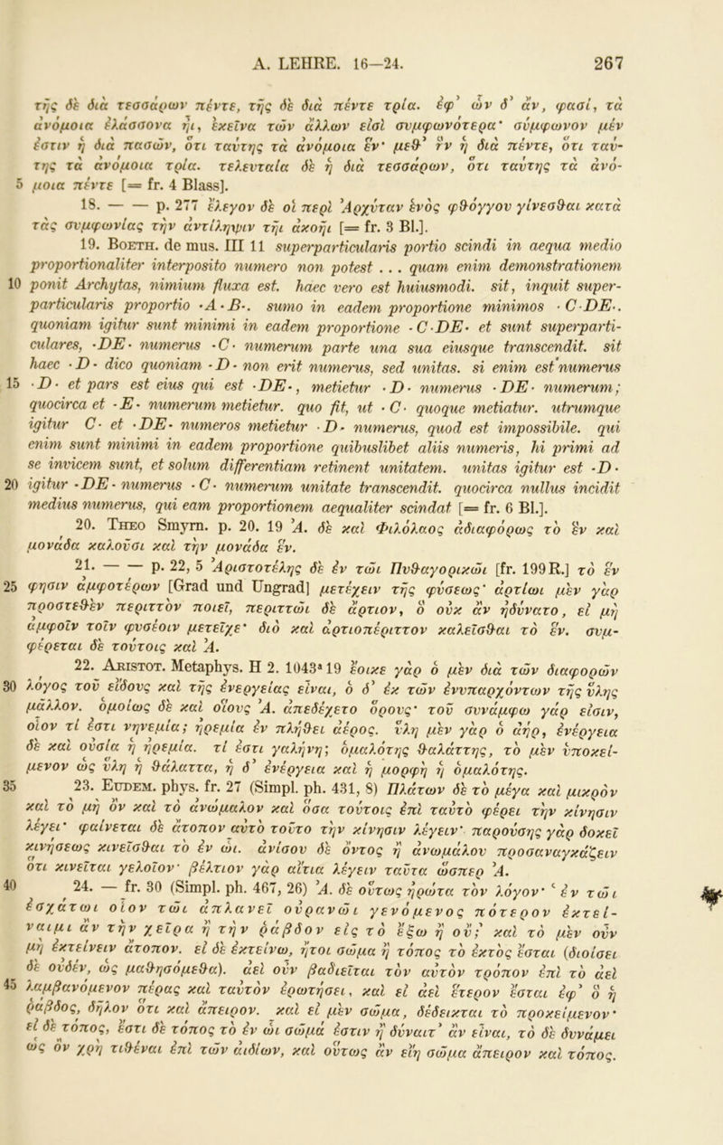 της Sh Sia τεασάριον πέντε, της όε διά πέντε τρία, εφ* ών d’ αν, φααί, τά ανόμοια έλάααονα ήι^ εκείνα τών άλλων είαΐ σνμφωνότερα* σύμφωνον μέν έστιν η όιά πασών, οτι ταντης τά ανόμοια εν' μεθ^* rv η διά πέντε^ ότι ταΰ~ της τά ανομοια τρία, τελευταία δε η διά τεσσάρων, ότι ταντης τά άνό- δ μοια πέντε [= fr. 4 Blass]. 18. — — ρ. 277 ελεγον δε οι περί \4ρχνταν ενός φθ^όγγον γίνεσΒ^αι κατά τάς συμφωνίας την άντίληχριν τήι άκοήι [= fr. 3 Bl.]. 19. Βοετη. de mus. III 11 superparticulaHs portio scindi in aeqiia medio proportionalite^' interposito numero non potest . . . quam enim demonstrationem 10 ponit Ärchytas, nimium fluxa est haec vero est huiusmodi. sit, inquit super- particularis proportio ·Α·β·. sumo in eadem pvoportione minimos ·0·Ζ)Έ·. quoniam igitur sunt minimi in eadem proportione -CDE· et sunt superparti- culares, -DE· numerus *C· numerum parte una sua eiusque transcendit. sit haec · D · dico quoniam ■ D - non erit numerus, sed unitas. si enim est numerus 15 D’ et pars est eins qui est -DE-, metietur numerus ‘DE· numerum; quodrca et -E- numerum metietur. quo fit, ut -C- quoque metiatur. utrumque igitur C- et -DE· numeros metietur numerus, quod est impossihile. qui enim sunt minimi in eadem proportione quibuslibet aliis numeris, hi primi ad se invicem sunt, et solum differentiam retinent unitatem. unitas igitur est -D · 20 igitur · DE - numerus · C · numerum unitate transcendit. quocirca nullus incidit medius numerus, qui eam proportionem aequaliter scindat [= fr. 6 Bl.]. 20. Theo Smym. p. 20. 19 A. Sh καί Φιλόλαος άδιαφόρως το εν καί μονάδά καλοϋσι καί την μονάδα εν. ^1* Ρ· 22, 5 Αριστοτέλης de εν τώι ΠυΘ^αγορικώι [fr. 199R.] το εν 25 φηοιν άμψοτέρων [Grad und üngrad] μετέχειν της φνσεως' άρτίωι phv γάρ προστεθ-εν περιττόν ποιεί, περιττώι Sh άρτιον^ ό ονκ αν ηδννατο, εΐ μη αμφοΐν τοίν φυσεοιν μετείχε' διό και άρτιοπέριττον καλεΐσΒ·αι τό εν. συμ- φέρεται Sh τούτοις καί ^Α. 22. Aeistot. Metaphys. Η 2. 1043* 19 εοικε γάρ ό μ'εν διά τών διαφορών 30 λογος τον είδους και της ένεργείας είναι, ό d’ εκ τών εννπαρχόντων της ύλης μάλλον, ομοίως Sh και οΊους ^Α. άπεδέχετο όρους' τον συνάμφω γάρ είσιν, OLOV τί εστι νηνεμία; ηρεμία έν πληγεί άέρος. νλη μεν γάρ 6 άηρ^ ένέργεια δε και ουσία η ηρεμία, τί έστι γαλήνη', όμαλότης %^αλάττης, το phv υποκεί- μενον ως υλη ή &άλαττα, ή δ' ενέργεια και ή μορφή ή όμαλότης. 23. Eudem. phys. fr. 27 (Simpl, ph. 431, 8) Πλάτων Sh το μέγα και μικρόν καΐ το μη ον καΐ τό ανώμαλον καΐ όσα τούτοις έπΙ ταντο φέρει την κίνησιν λεγει' φαίνεται όε ατοπον αυτό τούτο την κίνησιν λέγειν' παρονσης γάρ δοκεΐ κινησεως κινεισθ-αι το εν ώι. ανίσου δε όντος ή ανωμάλου προσαναγκάζειν οτι κινείται γελοΐον βελτιον γαρ αίτια λέγειν ταντα ώσπερ \4. 24. fr. 30 (Simpl, ph. 467, 26) Α. Sh όντως ήρώτα τον λόγον' ^ έν τώι έσχατωι οιον τώι απλανεΐ ουρανώι γ εν ό μεν ο ς πότερον έκτεί- ναιμι αν την χειρ α η την ράβδον εις τό έξω ή ου'^ και τό μ'εν ούν μη έκτεινειν ατοπον, ει όε έκτείνω, ήτοι σώμα ή τόπος το έκτος εσται {διοίσει δε ουδεν, α>ς μα^^ησομε&α). αεί ούν βαδιεΐται τόν αυτόν τρόπον έπι τό άεΐ 4δ λαμβανόμενον πέρας καΐ ταυτον ερωτησει, και εί άει ετερον έσται έφ^ ο ή ράβδος, δήλον οτι καί άπειρον, καΐ ει μεν σώμα, δέδεικται τό προκείμενον' ει δε τόπος, εστι δε τοπος το έν ώι σώμα έστιν η δύναιτ' αν είναι, τό Sh δυνάμει (ος όν χρη τιίλεναι έπι τών αιδίων, και ουτο)ς αν εϊη σώμα άπειρον και τόπος. 35 40