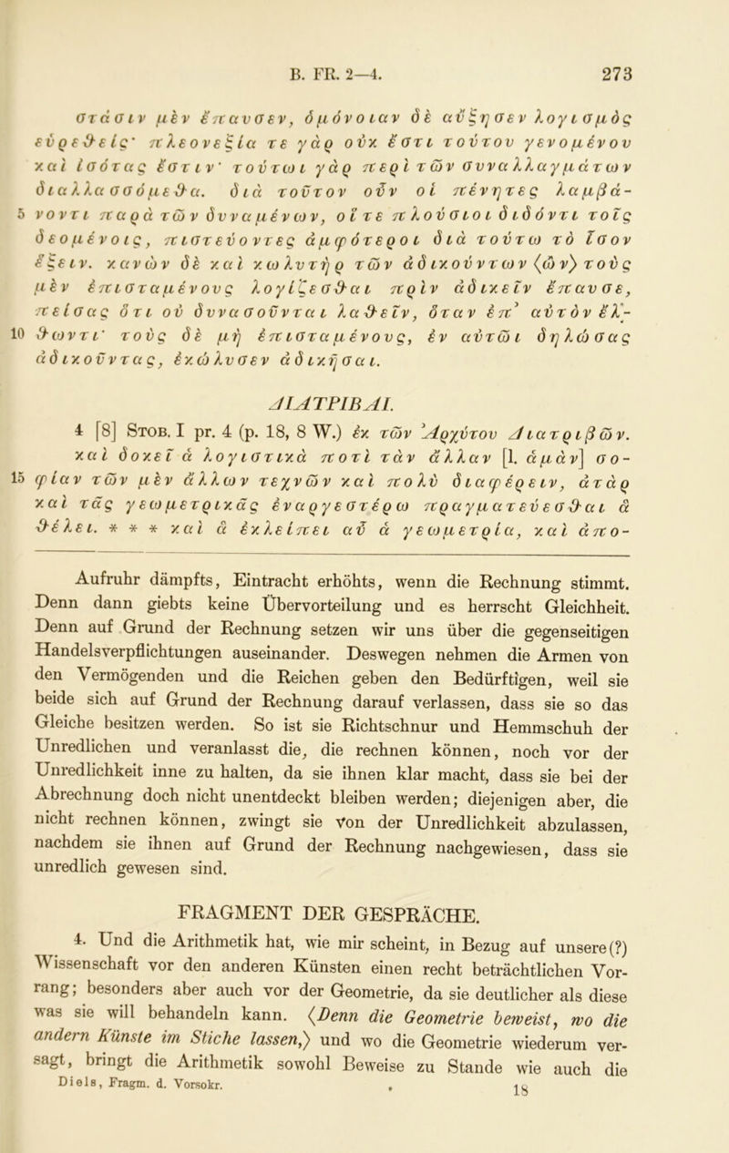 στάσιν μεν 67τανσεν, όμόνοιαν όέ αν ξη σεν λογ ι σμός ενρεΟ-είς' τνλεονεξία τε γάρ ονκ έ'στι τούτον γεν ο μέν ον και έσότ ας έ'στ ι ν' τ ο ντω ι γάρ τνερί των σνναλλαγμάτων δ ιαλλα σ σ ό με & α. διά τον τον οϋν οί ττένητες λαμβά- 5 νοντι τζαρά των δνναμένων, οί τε τνλούσιοιδιδόντι τοΐς δ εο μέν ο ις, τζιστενοντες άμφότεροι διά το ντω το ίσον ^^ειν. κανών όέ καΐ κωλντηρ των άδικούντων{ών}τούς μέν έττιστα μέν ον ς λογ ίζε σ&α ι ττρίν άδ ικειν έ'ιζαν σε, τνείσας δτι ού δννασοννται λα^εΐν, δταν έτΐ^ αντόνελ- 10 3·ωντι' τούς de μή έττ ιστα μένονς, εν αντώι δτ^λώσας άδικονντας, έκ.ώλν σ εν ά δ ική σ α ι. JIATPIBAL 4 [8] Stob. I pr. 4 (ρ. 18, 8 W.) έκ των Αρχύτον Α ιατ ριβ ών. και δοκεΐ ά λογιστικά τζοτϊ τάν α'λλαν [1. άμάν] σο- 1δ φίαν των μεν άλλων τεχνών και τζολν δ ιαφ έρ ε ιν, άτάρ κ^αϊ τάς γεωμετρικάς έναργεστέρω τνραγματεύεσ^αι ά ^έλει. * * * y.cil ά έκ,λείττει αϋ ά γεωμετρία, καί άτζο- Aufruhr dämpfts, Eintracht erhöhts, wenn die Rechnung stimmt. Denn dann giebts keine Übervorteilung und es herrscht Gleichheit. Denn auf .Grund der Rechnung setzen wir uns über die gegenseitigen Handelsverpflichtungen auseinander. Deswegen nehmen die Armen von den Vermögenden und die Reichen geben den Bedürftigen, weil sie beide sich auf Grund der Rechnung darauf verlassen, dass sie so das Gleiche besitzen werden. So ist sie Richtschnur und Hemmschuh der Unredlichen und veranlasst die^ die rechnen können, noch vor der Unredlichkeit inne zu halten, da sie ihnen klar macht, dass sie bei der Abrechnung doch nicht unentdeckt bleiben werden; diejenigen aber, die nicht rechnen können, zwingt sie Von der Unredlichkeit abzulassen, nachdem sie ihnen auf Grund der Rechnung nachgewiesen, dass sie unredlich gewesen sind. FRAGMENT DER GESPRÄCHE. 4. Und die Arithmetik hat, wie mir scheint, in Bezug auf unsere (?) Wissenschaft vor den anderen Künsten einen recht beträchtlichen Vor- rang; besonders aber auch vor der Geometrie, da sie deutlicher als diese was sie will behandeln kann. (Denn die Geometrie beweistj wo die andern Künste im Stiche lassen^) und wo die Geometrie wiederum ver- sagt, bringt die Arithmetik sowohl Beweise zu Stande wie auch die Diele, Fragm. d, Vorsokr. .