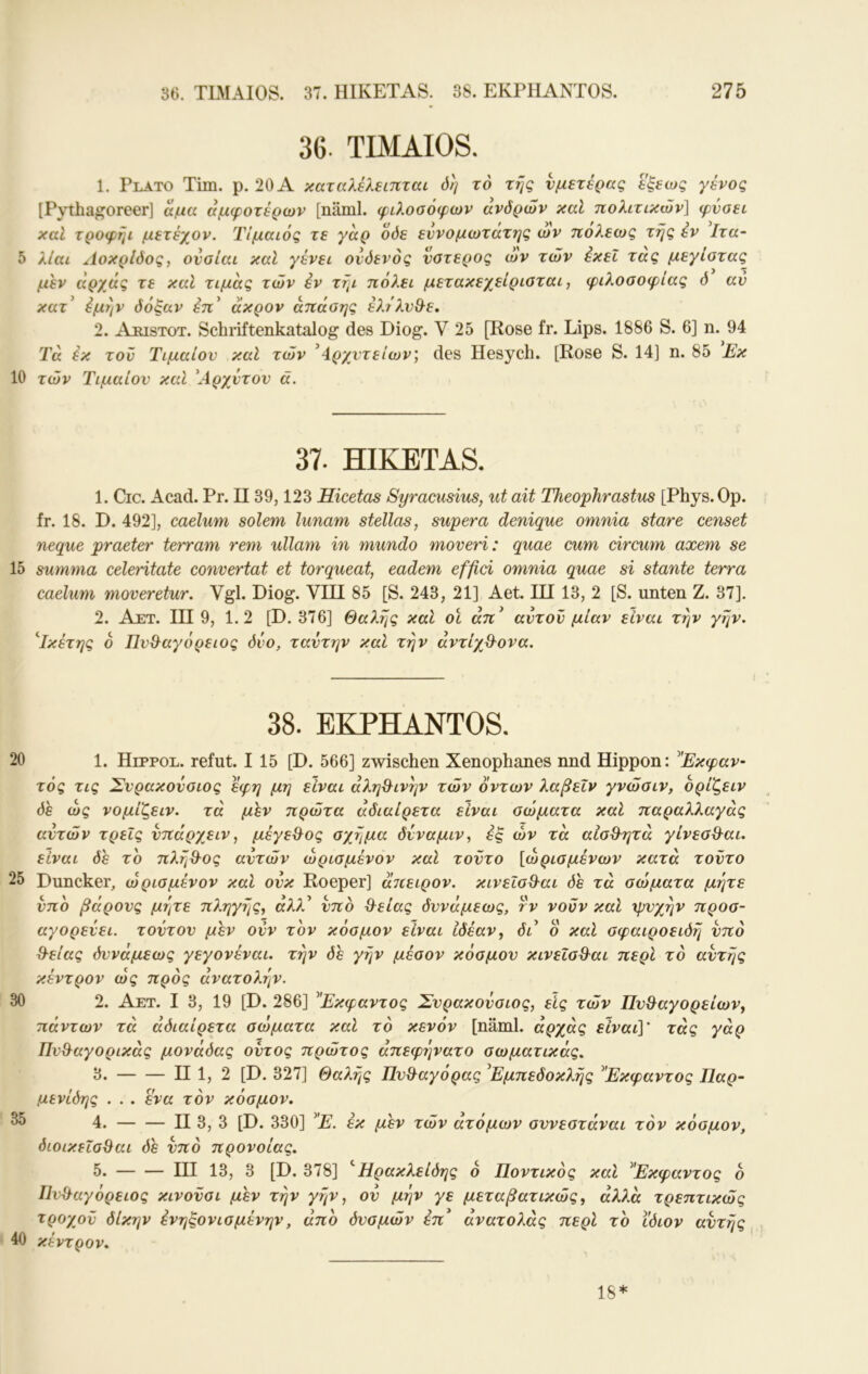 10 15 20 25 30 35 40 36. TLMAIOS. 37. illKETAS. 38. EKPHANTOS. 275 36. TIMAIOS. 1. Plato Tim. p. 20 A καταλέλειπται όη το της νμετέρκς εξεως γένος [P^lhagoreer] αμα αμφοτέρων [näml. φιλοσόφων άνδρών καΐ πολιτικών] φύσει καΐ τροφήι μετέχον. ΊΊμαιός τε γαρ όόε εννομωτάτης ων πο?.εως της εν Ιτα- μεν αρχάς τε καΐ τιμάς τών έν τήι πόλει μετακεχείρισται, φιλοσοφίας 6 αν κατ έμην δόξαν έπ' ακρον απάσης έλέλνΟ^ε, 2. Apistot. Schriftenkatalog des Diog. V 25 [Rose fr. Lips. 1886 S. 6] n. 94 Ta έκ τον Τιμαίον καΐ τών ^4^ρχντείων', des Hesych. [Rose S. 14] η. 85 Εκ τών Τιμαίον καΐ Αρχντον ά. 37. HIKETAS. 1. Cic. Acad. Pr. II39,123 Hicetas Syracusius, ut ait Theophrastm [Phys. Op. fr. 18. D. 492], caelum solem lunam stellas, supera denique omnia stare censet neque praeter terram rem ullam in mundo moveri: quae cum circum axem se summa celeritate convertat et torqueat, eadem effici omnia quae si stante terra caelum moveretur. Vgl. Diog. VIII 85 [S. 243, 21] Aet. III13, 2 [S. unten Z. 37]. 2. Ajet. III 9, 1.2 [D. 376] Θαλής καΐ οϊ άπ^ αντον μίαν είναι την γην. '^Τκέτης ο Πν^αγόρειος δυο, ταντην καί την αντίχθ^ονα. 38. EKPHANTOS. 1. Heppol. refut. I 15 [D. 566] zwischen Xenophanes nnd Hippon: ^Έκφαν- τός τις Σνρακονσιος εφη μη είναι αλη&ινην τών οντων λαβεΐν γνώσιν, ορίζειν δε ως νομίζειν. τα μέν πρώτα αδιαίρετα είναι σώματα καΐ παραλλαγάς αυτών τρεις νπάρχειν, μέγεθ^ος σχήμα δίναμιν, εξ ών τα αίσ&ητά γίνεσθ-αι. είναι δε το πληϋ^ος αυτών ώρισμένον καί τούτο [ώρισμένων κατά τούτο Duncker, ώρισμένον καί ουκ Roeper] άιιειρον. κινεΐσΒ-αι δε τα σώματα μήτε υπό βάρους μήτε πληγης, αλλ^ υπό &είας δυνάμεως, τν νουν καΐ ψυχήν προσ- αγορεύει. τούτου μεν ονν τον κόσμον είναι ιδέαν ^ δι ο καΐ σφαιροειδή υπό Θ-είας δυνάμεως γεγονέναι. την δε γήν μέσον κόσμον κινεΧσ%^αι περί το αυτής κέντρον ώς προς ανατολήν. 2. Αετ. I 3, 19 [D. 286] ^Έκφαντος Σνρακονσιος, εις τών Πυθαγορείων, πάντων τα άδιαίρετα σώματα καί τό κενόν [näml. άρχάς είναι]' τάς γάρ Πνθαγορικάς μονάδας οντος πρώτος άπεφήνατο σωματικός. 3. II 1, 2 [D. 327] Θαλής Πυθαγόρας ^Εμπεδοκλής ^Έκφαντος Παρ- μενίδης . . . ενα τον κόσμον. 4. — — II 3, 3 [D. 330] ^'Ε. έκ μεν τών ατόμων συνεστάναι τον κόσμον, διοικεΐσθαι δε υπό πρόνοιας. 5. III 13, 3 [D. 378] 'Ήρακλείδης 6 Ποντικός καί ^Έκφαντος ο Ιίνθαγόρειος κινονσι μεν την γήν, ον μην γε μεταβατικώς, άλλα τρεπτικώς τροχού δίκην ένηξονισμένην, άπο δνσμών επ' άνατολάς περί το ίδιον αυτής χέντρον. 18*