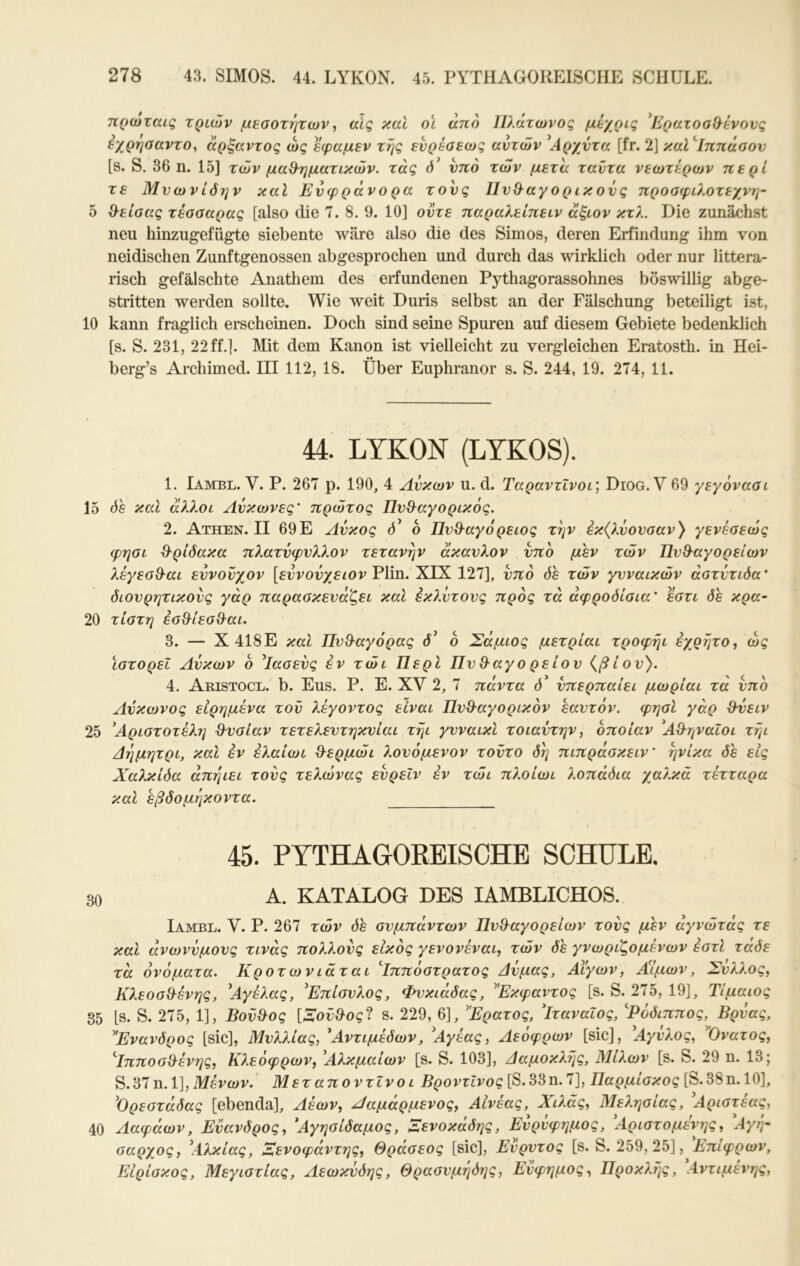 τίρωταις τριών μ^αοτητωναίς καΐ οι άηό Πλάτωνος μέχρις ^Ερατοσίλένονς εχρησαντο, άρξαντος ως εφαμεν τής ενρέσεως αυτών \4ρχντα [fr. 2] καΙ^Ιππάσον [s. S. 36 η. 15] τών μαθ-ηματικών. τάς ντΐό των μετά ταντα νεωτέρων περί τε Μνωνίόην καί Ενφράνο ρα τους Πυθ-αγορικονς προαφιλοτεχνη- δ ΰ-είσας τέασαρας [also die 7. 8. 9. 10] οντε παραλείπειν άξιον κτλ. Die zunächst neu hinzugefügte siebente wäre also die des Simos, deren Erfindung ihm von neidischen Zunftgenossen abgesprochen und durch das wirklich oder nur littera- risch gefälschte Anathem des erfundenen Pythagorassohnes böswillig abge- stritten werden sollte. Wie weit Duris selbst an der Fälschung beteiligt ist, 10 kann fraglich erscheinen. Doch sind seine Spuren auf diesem Gebiete bedenklich [s. S. 231, 22 ff.]. Älit dem Kanon ist vielleicht zu vergleichen Eratosth. in Hei- berg’s Archimed. III 112, 18. Über Euphranor s. S. 244, 19. 274, 11. 44. LYKON (LYKOS). 1. Iambl. V. P. 267 p. 190, 4 Λύκων u. d. Ταραντΐνοι\ Diog. V 69 γεγονααι 15 08 και άλλοι Λνκωνες' πρώτος Πν&αγορικός. 2. Athen. II 69Ε Λύκος Ο’ ο Πνθ-αγόρειος τήν εκ(λνονσαν} γενέοεώς φησι &ρίόακα πλατνφνλλον τετανήν άκανλον νπο μεν τών Πν&αγορείων λέγεσΘ·αι εννονχον [ευνούχειον Flin. XIX 127], υπό όε τών γυναικών άατύτιόα' διουρητικούς γάρ παρασκευάζει καί εκλύτους προς τα αφροδίσια' εστι δε κρα~ 20 τίστη εσ&ίεσθ^αι. 3. — Χ418Ε καί ΠνΘ^αγόρας δ^ ό Σάμιος μετρίαι τροφήι εχρήτο, ως ιστορεί Λύκων 6 ^Ιασεύς εν τώι Περί Πνθ·αγο ρείου {βίου). 4. Aristocl. b. Eus. Ρ. Ε. XV 2, 7 πάντα δ' ύπερπαίει μωρίαι τα ύπο Λύκωνος εΙρημένα τού λέγοντος είναι Πυ^αγορικόν εαυτόν, φησί γάρ Ούειν 25 Αριστοτέλη ϋ-υσίαν τετελευτηκυίαι τήι γυναικι τοιαύτην, οποίαν Αθηναίοι τήι Λήμητρι, καΐ εν έλαίωι ϋ^ερμώι λουόμενον τούτο δή πιπράσκειν' ήνίκα δε εις Χαλκίδα άπήιει τούς τελώνας εύρεΙν έν τώι πλοίωι λοπάδια χαλκά τέτταρα καί εβδομήκοντα. 45. PYTHAGOEEISCHB SCHULE. 30 Α. KATALOG DES lAMBLICHOS. Ιαλγβε. V. Ρ. 267 τών δέ συμπάντων Πυθ^αγορείων τούς μεν άγνώτάς τε καί ανωνύμους τινάς πολλούς εΙκός γενονέναι, τών δε γνωριζόμενων έστί τάδε τα ονόματα. Κροτωνιάται '^Ιππόστρατος Δύμας, Λίγων, ΑΙμων, Σύλλος, Κλεοσ&ένης, \4γέλας, 'Επίσυλος, Φυκιάδας, ^Έκφαντος [s. S. 275, 19], Τΐμαιος 35 [S. S. 275, 1], Βοΰ^ος [Λού^ος^Ι s. 229, 6], Ερατος, Ιταναιος, Ρόδιππος, Βρύας, Ενανδρος [sic], Μυλλίας, Χντιμέδων, 'Αγέας, Λεόφρων [sic], ^Αγύλος, Ονατος, ^ΙπποσΘ^ένης, Κλεόφρων, 'Αλκμαίων [s. S. 103], Δαμοκλής, Μίλων [s. S. 29 η. 13; S. 37 η. 1], Μενών. Μετ αποντινο ι ΒροντΙνος [S. 33 η. 7], Παρμίσκος [S. 38 η. 10], ^Ορεστάδας [ebenda]. Λέων, Λαμάρμενος, Αίνέας, Χιλάς, Μελησίας, ^Αριστέας, 40 Λαφάων, Εύανδρος, Άγησίδαμος, Ξενοκάδης, Ευρύφημος, Αριστομένης, \4γή- σαρχος, \4λκίας, Αενοφάντης, Θρασέος [sic], Ευρυτος [s. S. 259, 25], Επίφρων, Είρίσκος, Μεγιστίας, Λεωκύδης, Θρασυμήδης, Εύφημος, Προκλής, Λντιμένης,