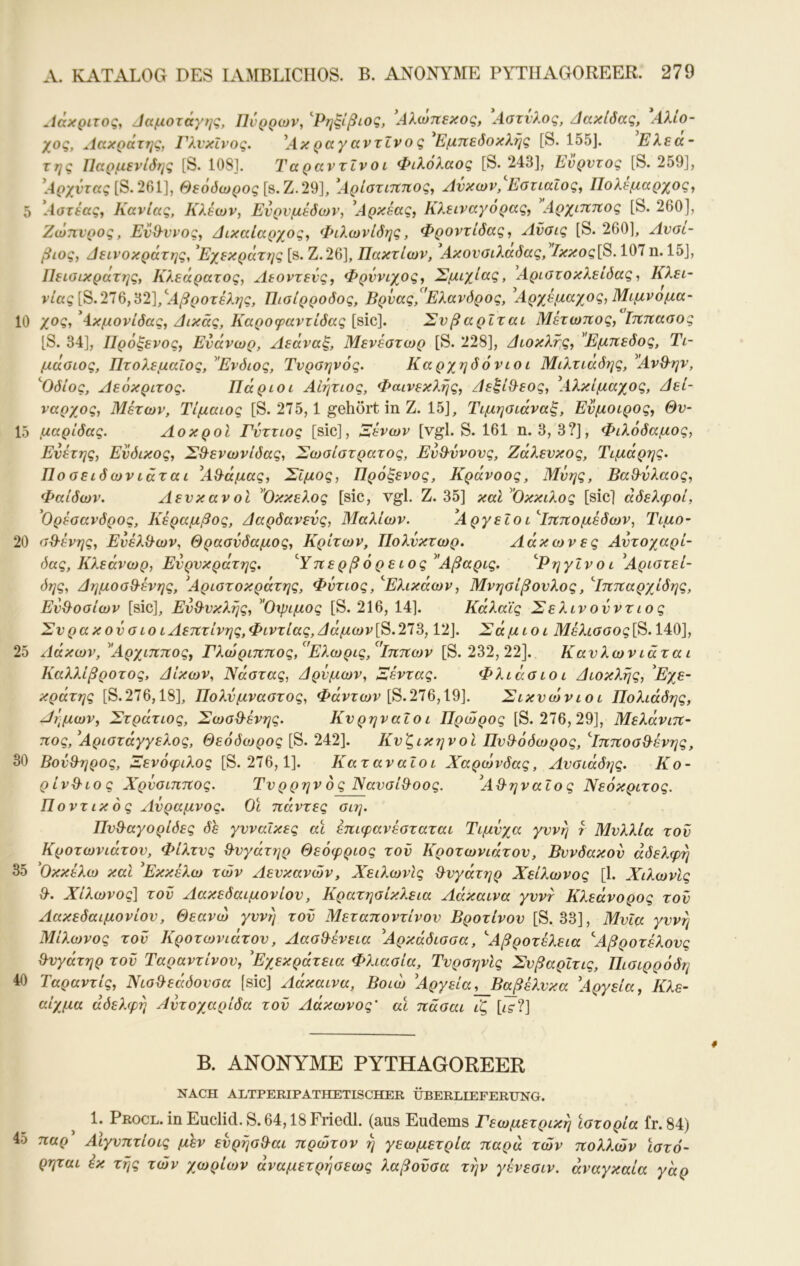Αάχριτος^ Ααμοτάγης, Πνρρων, ''Ρηξίβιοζ, Αλωηεκος, Λοτνλος, Αακίόας, Αλιο- χος, Λακράτης, ΓλνκΙνος. ^Ακ ραγ αντίνο ς Εμπεδοκλής [S. 155J. Ελεα- της ΙΙαρμενΙδης [S. 108]. ΤαραντΙνοι Φιλόλαός [S. 243], Ενρντος [S. 259], l4(>;fvra?[S.261], Θεόδωρος [s.Z.29], [Αρίστιππος, Ανκων,'ΕστιαΙος, Πολέμαρχος, 5 [Αστέας, Κανίας, Κλεών, Ενρνμέδων, ^Αρκέας, Κλειναγόρας, \Αρχιππος [S. 260], Ζώπνρος, Εν^ννος, Αικαίαρχος, Φιλωνίδης, Φροντίδας, Ανσις [S. 260], Avol- βιος, Αείνοκράτης, ^Εχεκράτης [s. Ζ.26], Πακτίων, Ακονοιλαδας, Ικκος[8.107 η. 15], ΙΙείαικράτης, Κλεάρατος, Αεοντενς, Φρύνιχος, Σμιχίας, [Αριστοκλείδας, Κλει- νίας[^.2Ί9,62],'^Αβροτέλης, Πισίρροδος, Βρυας,^'Ελανδρος, ^Αρχέμαχος, Μιμνομα- 10 χος, ^Ακμονίδας, Αικάς, Καροφαντίδας [sic], Σνβαρΐται Μέτωπος, Ιππασος [S. 34], Πρόξενος, Ενάνωρ, Αεάναξ, Μενέστωρ [S. 228], Αιοκλής, ^Έμπεδος, Τι- μάοίος, Πτολεμαίος, ^Ένδιος, Τνρσηνός. Καρχηδόνιοι Μιλτιάδης, ^ΆνΘ-ην, ^Οδίος, Αεόκριτος. Πάριοι ΑΙήτιος, Φαινεκλής, Αεξί&εος, [Αλκίμαχος, Αεί- ναρχος, Μέτων, Τίμαιος [S. 275,1 gehört in Ζ. 15], Τιμηαιάναξ, Ενμοιρος, Θν- 15 μαρίδας. ΛοκροΙ Γνττιος [sic], Λένων [vgl. S. 161 η. 3, 3?], Φιλόδαμος, Ενέτης, Ενδικος, ΣΘ^ενωνίδας, Σωοίατρατος, Ευ&ννονς, Ζάλενκος, Τιμάρης. Ποαειδωνιάται [Α&άμας, Σίμος, Πρόξενος, Κράνοος, Μνης, ΒαΒ^υλαος, Φαίδων. ΑενκανοΙ Οκκελος [sic, vgl. Ζ. 35] καΙ^'Οκκιλος [sic] αδελφοί, ^Ορέσανδρος, Κέραμβος, Ααρδανενς, Μαλίων. Αργείο ι'Ίππομέδων, Τιμο- 20 σΒένης, ΕνέλΒων, Θρασνδαμος, Κριτών, Πολνκτωρ. Λάκωνες Αντοχαρί- όας, Κλεάνωρ, Ενρνκράτης. ^Υπε ρβ ό ρ ε ιος ^Άβαρις. ^Ρηγΐνοι ^Αριστεί- δης, ΑημοσΒένης, 'Αριστοκράτης, Φύτιος, '^Ελικάων, Μνησίβονλος, Αππαρχίδης, ΕνΒοσίων [sic], ΕνΒνκλής, Οψιμος [S. 216, 14]. Κάλαΐς Σελινονντιο ς Σνρακονσιο ιΑεπτίνης,Φιντίας, Αάμων[S.273, 12]. Σάμιοι Μέλισσος[S. 140], 25 Αάκων, Αρχιππος, Γλώριππος,^'Ε?.ωρις,*^'ΐππων [S. 232, 22]. Κανλωνιάται Καλλίβροτος, Αίκων, Νάστας, Αρνμων, Λεντας. Φλιάσιο ι Αιοκλής, Εχε- κράτης [S.276,18], Πολνμναστος, Φαντών [S.276,19]. Σικ νωνιοι Πολιάδης, Αήμων, Στράτιος, ΣωσΒένης. Κνρηναΐο ι Πρώρος [S. 276, 29], Μελάνιπ- πος, 'Αριστάγγελος, Θεόδωρος [S. 242]. ΚνζικηνοΙ ΠνΒόδωρος, ^ΙπποσΒένης, 30 ΒονΒηρος, Σενόφιλος [S. 276,1]. ΚαταναΙοι Χαρο^δας, Ανσιάδι^ς. Κο- ρ ίνΒ 10 ς Χρύσιππος. Τνρρην ό ς ΝανσίΒοος. 'ΑΒηναΐος Νεόκριτος. Ποντικός Ανραμνος. Οι πάντες σιη. ΠνΒαγορίδες δέ γυναίκες αϊ έπιφανέσταται Τιμνχα γυνή r Μνλλία τον Κροτωνιάτον, Φίλτνς Βνγάτηρ Θεόφριος τον Κροτωνιάτον, Βννδακον αδελφή 35 'Οκκέλω και 'Εκκέλω των Αενκανών, Χειλωνις Βνγάτηρ Χείλωνος [1. ΧιλωνΙς Β. Χίλωνος] τον Αακεδαιμονίον, Κρατησίκλεια Αάκαινα γνντ Κλεάνορος τον Αακεδαιμονίον, Θεανώ γυνή τον Μεταποντίνον Βροτίνον [S. 33], Μνια γννή Μίλωνος τον Κροτωνιάτον, ΑασΒένεια 'Αρκάδισσα, ^Αβροτέλεια 'Άβροτέλονς Βνγάτηρ τον Ταραντίνον, Έχεκράτεια Φλιασία, ΤνρσηνΙς ΣνβαρΙτις, Πισιρρόδη 40 Ταραντίς, ΝισΒεάδονσα [sic] Αάκαινα, Βοιώ Άργεία,__Βαβέλνκα 'Αργεία, Κλε- αίχμα αδελφή Αντοχαρίδα τον Αάκωνος' αι πασαι ιζ hs?] Β. ANONYME PYTHAGOREER NACH ALTPERIPATHETISCHER ÜBERLIEFERUNG. ^ 1. Procl. in Euclid. S. 64,18 Friedl. (aus Eudems Γεωμετρική ιστορία fr. 84) 45 παρ Αίγνπτίοις μεν ενρήσΒαι πρώτον ή γεωμετρία παρά των πολλών Ιστό- ρηται έκ τής των χωρίο}ν άναμετρήσεως λαβονσα τήν γένεσιν. αναγκαία γάρ
