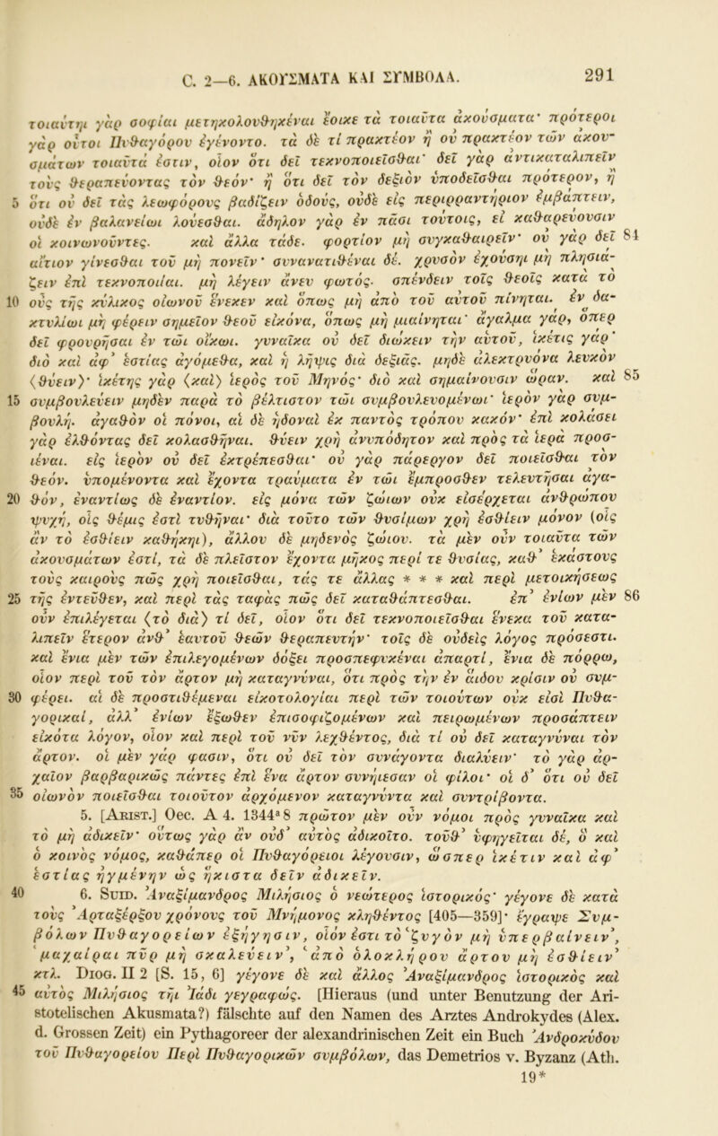 C. 2—6. ΑΚΟΓΣΜΑΤΑ KAJ ΣΓΜΒΟΛΑ. 10 85 τοιαντψ γαο οοφίαι μετηκoλov&7jxέrcu εοικε τα τοιαντα ακουοματα' ηροτε^οι γάρ οιτοι Πνθ^αγόρον έγενοντο. τά όε τί ηρακτεον η ον πρακτέον των ακον~ ομάτων τοιαντά έοτιν, οϊον οτι όεΐ τεκνοτιοιεΐοΘ^αι' δει γαρ αντικαταλιττεΐν τονς ^εραηεί'οντας τον ^εόν' η οτι δει τον δεξιόν ντΐοδείοΘ^αι 7ίρoτερoVy η οτι ον δει τάς λεωφόρους βαδίζειν οδούς, ονδε εις ηεριρραντηριον ^μβατιτειν, ονδε iv βαλανείωι λονεα&αι. άδηλον γάρ iv πάοι τοντοις, ει κα&αρενονσιν οϊ κοινωνονντες. καΐ άλλα τάδε, φορτίον μη ονγκαθ-αιρεΐν' ον γαρ δει 84 αίτιον γίνεο&αι τον μη ηονεΐν' οννανατι^εναι δε. χρνοον έχονσηι μη πληοια- ζειν έπΙ τεκνοποιίαι. μη λέγειν άνεν φωτός, απενδειν τοΐς θ^εοΐς κατα το ονς της κνλικος οιωνον ενεκεν καί οηως μη ατιο τον αντον ηινηται. έν^ δα~ κτνλίωι μη φέρειν αημεΐον Θ-εον εικόνα, όπως μη μιαίνηται’ άγαλμα γαρ, οπερ δει φρονρηοαι iv τώι οϊκωι. γυναίκα ον δει διωκειν την αντον, ικετις γαρ διό και άφ^ εστίας άγόμεΒ^α, καΐ η λήψις διά δεξιάς, μηδε άλεκτρνονα λενκον {Θνειν)' ικέτης γάρ {και) ιερός τον Μηνός' διό καΐ σημαίνονοιν ώραν. καί 15 ανμβονλενειν μηδέν παρά τό βέλτιοτον τώι ανμβονλενομενωι’ ιερόν γαρ συμ- βουλή. άγα&όν οι πόνοι, αΐ δε ηδοναΙ ix παντός τρόπον κακόν' όπΙ κολάσει γάρ iλ^^όvτaς δει κολασ&ηναι. &νειν χρη άννπόδητον και προς τα ιερά προσ- ιέναι. εις ιερόν ον δει iκτρέπεσ^aι' ον γάρ πάρεργον δεί ποιεΐσϋ'αι τον ϋ^εόν. νπομενοντα και εχοντα τραύματα iv τώι εμπροσΘ-εν τελεντησαι αγα- 20 ^όν, ivavτίως δε ivavτίov. εις μόνα τών ζώιων ονκ είσερχεται ανθ^ρωπον ώις d-εμις iστl τν&ήναι' διά τοντο τών ϋ^νσίμων χρη iσΘ^ίειv μονον (οίς αν τό όσθ^ίειν καθ-ηκηι), άλλον δε μηδενός ζώιον. τά μεν ονν τοιαντα τών ακουσμάτων όστί, τά δε πλεΐστον εχοντα μήκος περί τε θυσίας, καθ' έκαστους τούς καιρούς πώς χρή ποιείσθ^αι, τάς τε άλλας -κ- τ(· καΐ περί μετοικησεως 25 τής όντεν&εν, καΐ περί τάς ταφάς πώς δει κατα^άπτεσ^αι. εττ’ ivίωv μεν 86 ονν όπιλεγεται {τό διά) τί δει, οίον οτι δεί τεκνοποιεΐσΘ^αι ενεκα τον κατα- λιπεΐν ετερον άνθ^* εαντον &εών θεραπευτήν' τοΐς δε ονδείς λόγος προσεστι. καΐ ενια μεν τών όπιλεγομενων δόξει προσπεφνκέναι άπαρτί, ενια πορρω, οίον περί τον τον άρτον μή καταγνύναι, ότι πρός τήν iv αιδον κρίσιν ον σνμ- 30 φερει. αϊ δε προστιθέμεναι είκοτολογίαι περί τών τοιούτων ονκ είσΙ Πνθα- γορικαί, άλλ ^ίων εξωθεν iπισoφιζoμέvωv καί πειρωμένων προσάπτειν είκότα λόγον, οίον καΐ περί τον νυν λεχθέντος, διά τί ον δει καταγνύναι τόν άρτον, οι μεν γάρ φασιν, ότι ον δει τόν σννάγοντα διαλνειν’ τό γάρ άρ- χαίον βαρβαρικώς πάντες iπl ενα άρτον σννήιεσαν οϊ φίλοι’ οϊ d’ ότι ον δει οιωνόν ποιεΐσθαι τοιοντον άρχόμενον καταγννντα καΐ σνντρίβοντα. 5. [Arist.] Oec. A 4. 1344«8 πρώτον μεν ονν νόμοι πρός γυναίκα και τό μή άδικεΐν' όντως γάρ αν ονδ^ αυτός άδικοίτο. τονθ^ νφηγείται δε, ό και 6 κοινός νόμος, καθάπερ οϊ Πυθαγόρειοι λεγονσιν, ώσπερ ϊκετιν και άφ' εστίας ηγμενην ώς ήκιστα δεΐν αδικεΐν. 6. SuiD. \ΐναξίμανδρος Μιλήσιος ό νεώτερος ιστορικός’ γέγονε δε κατά τονς \4.ρταξέρξον χρόνους τον Μνήμονος κληθεντος [405—359]· εγραχρε Συμ- βόλων Πυθαγορείων iξήγησιv, οίόν όστι τό^ζνγόν μή νπε ρ β αίνειν\ ' μαχαίραι πνρ μή σκαλενειν\ ''από όλοκλή ρον άρτον μή όσθίειν^ κτλ. Diog. II 2 [S. 15, 6] γέγονε δε καΐ άλλος ^Αναξίμανδρος ϊστορικός καί 45 (Αυτός Μιλήσιος τήι 'ΐάδι γεγραφώς. [Hieraus (und unter Benutzung der Ari- stotelischen Akusmata?) fälschte auf den Namen des Arztes Androkydes (Alex, d. Grossen Zeit) ein Pythagoreer der alexandrinischen Zeit ein Buch Άνδροκνδον τον Πυθαγορείου Περί Πνθαγορικών συμβόλων, das Demetrios ν. Byzanz (Ath. 19^ 35 40