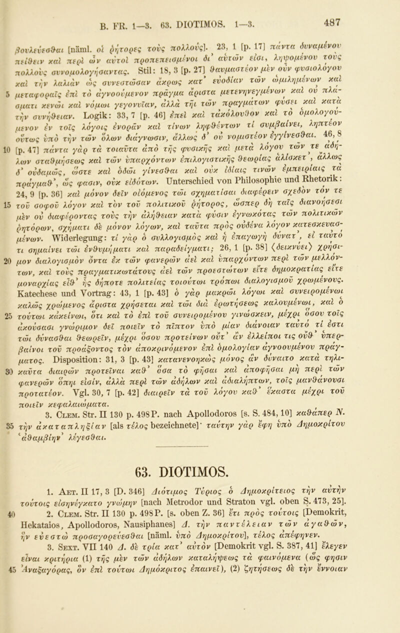 B. FK. 1—3. 63. DIOTIMOS. 1—3. ßovXevfoS^ai [naml. ol ρήτορες τους πολλούς]. 23, 1 [p. 17] παντα όυναμενον πεί&ειν xcd περί ων αυτοί προπεπειομίνοι δι' ανιών είοι, ληψομένον τους πολλούς οννομολογηααντας. Stil: 18, 3 [ρ. 27] ^ανμαστέον μεν ονν φνσιολογον χαΐ την λαλιάν ώς αννεοτώοαν αχρως χατ ενοόιαν των ωμιλημένων και δ μεταφοραΐς επί το άγνοονμενον πράγμα άριατα μετενηνεγμενών καί ον πλα- οματι κενώι και νόμωι γεγοννΐαν, αλλά τηι των πραγμάτων φνσει καί κατα την σννη&ειαν. Logik: 33,7 [ρ. 46] επεί καί τάκόλονί}ον καί το ομολογον- ίΐενον iv τοΐς λόγοις ενοράν καί τίνων ληφθ'έντων τί συμβαίνει, ληπτεον οίτως νπδ την τών Ιλων διάγνωσιν, άλλως δ' ού νομιοτεον ^γγίνεσ^αι. 46, 8 10 [ρ. 47] πάντα γάρ τά τοιαντα από της φυσικής καί μετά λόγου τών τε άδη- λων στα&μησεως καί τών υπαρχόντων έπιλογιστικής θεωρίας άλίσκετ , αλλως^ δ' ονδαμώς, ώστε καί όδώι γίνεσθ-αι καί ονκ Ιδίαις τινών όμπειριαις τα πράγμαθ·\ ως φασιν, ούκ ειδότων. Unterschied von Philosophie und Rhetorik: 24, 9 [p. 36] καί μόνον δεΙν οΙόμενος τώι σχηματίσαι διαφέρειν σχεδόν τον τε 15 τον σοφον λόγον καί τον τον πολίτικου ρητορος, ώσπερ δη ταΐς διανοησεσι μεν ον διαφέροντας τους την αλή9·ειαν κατα φΰσιν εγνωκοτας τών πολιτικών ρητόρων, σχ^ηματι δε μόνον λόγων, καί ταντα προς ονδένα λόγον κατεσκευασ- μένων. Widerlegung: τί γάρ ό συλλογισμός καί η επαγωγή δννατ , ει ταντο τι σημαίνει τώι ένΒ^νμηματι καί παραδείγματί; 26, 1 [ρ. 38] {δεικνύει} χρηοι- 20 μον διαλογισμόν όντα εκ τών φανερών αεί καί υπαρχόντων περί τών μελλόν- των, καί τους πραγματικωτάτους αεί τών προεστωτων είτε δημοκρατίας^ είτε μοναρχίας εΖθ·’ ης δήποτε πολιτείας τοιοντωι τροπωι διαλογισμού χρωμενους. Katechese und Vortrag: 43, 1 [ρ. 43] ό γάρ μακρώι λόγωι καί συνειρομενωι καλώς χρώμενος άριστα χρησεται καί τώι διά ερωτησεως καλουμενωι, καί ο 25 τοντωι κάκείνωι, ότι καί τό επί τοΰ συνειρομένου γινώσκειν, μέχρι οσου τοΐς άχουσασι γνώριμον δει ποιεΐν τό πίπτον υπό μίαν διάνοιαν ταυτο τί όστι τώι δΰνασΒ-αι θ-εωρεΐν, μέχρι όσου προτείνων ουτ άν έλλείποι τις ουθ- υπερ- βαίνοι τοΰ προάξοντος τον άποκρινόμενον επί ομολογίαν αγνοουμένου πράγ- ματος. Disposition: 31, 3 [ρ. 43] κατανενοηκώς μόνος άν δνναιτο κατα τηλι- 30 καΰτα διαιοών προτεΐναι καθ·^ όσα τό φήσαι καί αποφησαι μη περί τών φανερών όπηι εΙσίν, άλλα περί τών άδηλων καί αδιαλΐ^πτων, τοΐς μαν^ανουσι προτατέον. Vgl. 30, 7 [ρ. 42] διαιρεΐν τά τον λόγον καθ' εκαστα μέχρι τον ποίίΐν κεφαλαιώματα. 3. Clem. Str. II 130 ρ. 498 Ρ. nach Apollodoros [s. S. 484,10] κα^άπερ N. 35 την άκαταπληξίαν [als τβλος bezeichnete]' ταντην γάρ έφη υπό /Ιιιμο^^ρίτον ^ά^αμβίην^ λέγεσ^αι. 63. DIOTIMOS. 1. Αετ. II 17, 3 [D. 346] /Ιιότιμος Τνριος ό Δημοκρίτειος την αυτήν τούτοις είσηνέγκατο γνώμην [nach Metrodor und Straton vgl. oben S. 473, 25]. 40 2. Clem. Str. II 130 p. 498P. [s. oben Z. 36] ετι πρός τοντοις [Demokrit, Hekataios, Apollodoros, Nausiphanes] Δ. την παντέλειαν τών άγαθ^ών, ην ευεστώ προσαγορενεσθ-αι [näml. υπό Δημοκρίτου], τέλος άπέφηνεν. 3. Sext. VII 140 Δ. δε τρία κατ' αυτόν [Demokrit vgl. S. 387, 41] ελεγεν είναι κριτήρια (1) τής μεν τών άδηλων καταλήχρεως τά φαινόμενα (ώς φησιν 45 'Αναξαγόρας, όν έπί τοντωι Δημόκριτος επαινεί), (2) ζητήσεως δε την 'έννοιαν