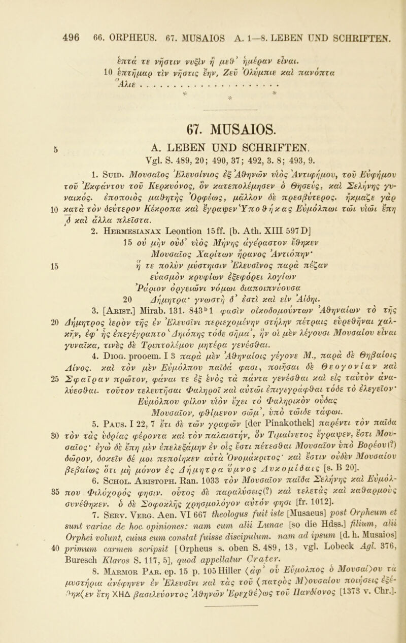 επτά τε νήοιιν ννξΙν η ημέραν είναι. 10 επτήμαρ τίν νηστις εην, Ζεν ^Ολύμπιε καΐ παν οπτά 'Λλιε Vc * % 67. MUSAIOS. 5 Α. LEBEN UND SCHRIFTEN. Vgl. S. 489, 20; 490, 37; 492, 3. 8; 493, 9. 1. SüiD. Μουσαίος 'Ελενοίνιος εξ ^ΑΘ-ηνών νιος Αντιφημον^ τον Ευφήμου τον ^Εκφάντου τον Κερκυόνος, ον κατεπολέμηαεν ο Θηοενς, καί Σελέ^νης γν- ναικός. έποποιος μαθ^ητής ^Ορφέως, μάλλον όε πρεαβντερος. ήκμαξε γάρ 10 κατά τον δεύτερον Κέκροπα καΐ εγραψεν'Ύπο Θ-ήκας Ενμόλπωι τώι νίώι επη ό καί άλλα πλεΐατα. 2. Hermesianax Leontion 15 ff. [b. Ath. XIII 597 DJ 15 ov μήν ουό^ υιός Μήνης άγεραοτον έθ^ηκεν Μουσαίος Χαρίτων ήρανος *Αντιόπην’ 15 ή τε πολυν μυστηισιν ^Ελευσΐνος παρά πέζαν ευασμον κρύφιων έξεφόρει λογιών 'Ράριον οργειώνι νόμωι διαποιπννουσα 20 Αήμητρα' γνωστή ό* έστί και είν Αίδηι. 3. [Arist.] Mirab. 131. 843*^1 φασίν οικοδομονντων ^Α&ηναίων το τής 20 Δημητρος Ιερ'ον τής έν ^ΕλευσΙνι περιεχομένην στήλην πέτραις ενρεθ-ήναι χαλ- κήν, έφ^ ής έπεγέγραπτο ^Δηιόπης τόδε σήμα\ ήν οι μεν λέγουσι Μουσαίον είναι γυναίκα, τινες δε Τριπτολέμον μητέρα γενέσίλαι. 4. Diog. prooem. I 3 παρά μεν ^ΑΟ'ηναίοις γέγονε Μ., παρά de Θηβαίοις Αίνος, καΐ τον μεν Ενμόλπον παίδά φασι^ ποιήσαι δε Θεογονίαν καί 25 Σφαίραν πρώτον, φάναι τε έξ ενός τά πάντα γενέσθ^αι καί εις ταυτον ανα- λνεσθ-αι. τούτον τελευτήσαι ΦαληροΙ καΐ αντώι έπιγεγραφ^αι τοδε το ελεγείον' Ενμόλπον φίλον υιόν έχει τό Φαληρικόν ονδας Μουσαίον, φθ-ίμενον σώμ , υπό τώιδε ταφωι. 5. Paus. I 22, 7 έτι δε των γραφών [der Pinakothek] παρεντι τόν παΐδα 30 τόν τάς υδρίας φέροντα καΐ τόν παλαιστήν, ον Τιμαίνετος εγραψεν, εστι Μου- σαίος' εγώ δε επη μεν έπελεξάμην έν οίς έστι πέτεσθ^αι Μουσαίον υπο Βορεον\β.) όώρον, δοκεΐν δέ μοι πεποίηκεν αυτά Ονομακριτος' καί εστιν ουδεν Μουσαίον βεβαίως ότι μή μόνον ές Δήμητρα ύμνος Λυκομιδαις [s. Β 20]. 6. ScHOE. Aristoph. Ran. 1033 τόν Μουσαίον παΐδα Σελήνης και Ευμόλ- 35 ηου Φιλύχορός φησιν. οντος δε παραλνσεις(ί) καί τελετας και καΒ^αρμους συνέΒηκεν. 6 δε Σοφοκλής χρησμολόγον αυτόν φησι [fr. 1012]. 7. Serv. Verg. Aen. VI 667 theologus fuit iste [Musaeus] post Orpheum et sunt variae de hoc opiniones: nam eum alii Lunae [so die Hdss.] filium, ahi Orphei volunt, cuius eum constat fuisse discipulum. 7iam ad ipsum [d. h. Musaios] 40 primum carmen scripsit [Orpheus s. oben S. 489, 13, vgl. Lobeck Agl. 3/6, Buresch Klaros S. 117, 5], quod appellatur Crater. 8. Marmor Par. ep. 15 p. 105Hiller {άφ ου Ενμολπος ο Μουσαίον τα μυστήρια άνέφηνεν έν ΕλευσΙνι καί τάς τον {^πατρος Μ}ουσαίον ποιήσεις έςε- Βηκ(εν έτη ΧΗΔ βασιλεύοντος ΑΒηνών 'ΕρεχΒέ)ως τον Ιΐανδιονος [13/3 ν. Chr.].