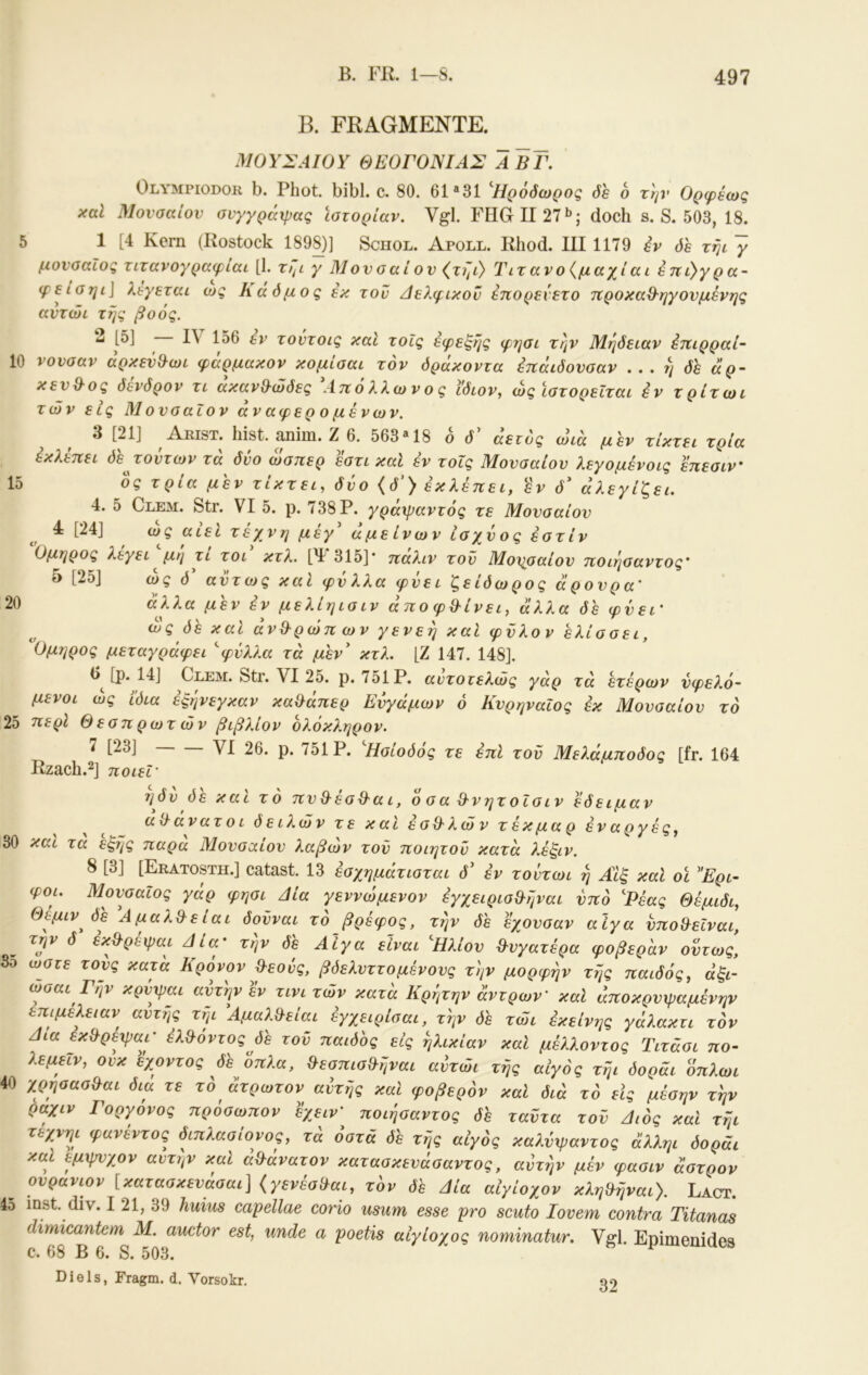 B. FRAGMENTE. ΜΟΥΣΑΙΟΥ ΘΕΟΓΟΝΙΑΣ ΑΒΓ. Olympiodor b. Phot. bibl. c. 80. 61 «31 Ηρόόωρος öh 6 την Ορφέως καΐ Μονααίον σνγγράχρας ιστορίαν. Vgl. FHGII27·^; doch s. S. 503, 18. 5 1 [4 Kern (Rostock 189^)] Schol. Apoll. Rhod. III 1179 iv όε τηι ~γ μονσαίος ητανογραφίαι [1. τηι γ Μονσαί ον (τιμ) Τιτ ανο{μαχί αι έπί)γ ρ α- φείσηί\ λέγεται ως Κάόμος έκ τον Αελφικον έπορενετο προκα^ηγονμένης αντώι τής βοός. 2 |δ] Ι\ 156 εν τοντοις και τοίς εφεξής φησι την Μήδειαν έηιρραί- 10 νονσαν άρκενΟ^ωι φάρμακον κομίσαι τον δράκοντα έπάιδονοαν . . . ή δε άρ- κεν&ος δενδρον τι ακανθ-ώδες Αττολλωνος ίδιον., ώς ιστορείται έν τρίτωι των εις Μουσαίον αν αφερ ο μενών. 3 [21] Arist. hist. Rnim. Ζ 6. 563*18 ο δ αετός ωιά μεν τίκτει τρία έκλέπει δε γούτων τα δύο ώσπερ εστι καΐ έν τοΐς Μουσαίον λεγομένοις επεσιν 15 ος τρία μεν τίκτει, δύο {δ') έκλέπει, έν δ' άλεγίζει. 4. 5 Clem. Str. VI 5. ρ. 738 Ρ. γράψαντός τε Μουσαίου 4 [24] ως αιει τέχνη μεγ αμείνων ισχύος έστίν Ομηρος λεγει μη τι τοι κτλ. [Ψ315]* παλιν τον Μοησαίου ποιήσαντος' 5 [25] ώς δ αυτως και φύλλα φύει ζείδωρος άρουρα' 20 άλλα μεν έν μελίηισιν άποφΟ-ίνει, άλλα de φύει' ύέ και άνΘ-ρώπ ων γενεή καΐ φΰλον ελίσσει, Ομηρος μεταγράφει ''φύλλα τα μεν κτλ. [Ζ 147. 148]. [ρ. 14] Clem. Str. VI 25. ρ. 751 Ρ. αντοτελώς γαρ τα ετέρων ύφελό- μενοι ώς ίδια έξήνεγκαν κα&άπερ Ενγάμων ό ΚυρηναΙος έκ Μουσαίου το 25 περί Θεσπ ρωτ ών βιβλίον ολόκληρον. 7 [23] VI 26. ρ. 751 Ρ. Ησίοδός τε έπΙ του Μελάμποδος [fr. 164 Rzach.2] ποιεΓ ηδν δε και το πυθ-εσθ'αι, οσαθ-νητοΐσιν έδειμαν ^ αϋ ανατ ο ι δ ε ίλών τ ε και έ σθ· λ ώ ν τ έκ μα ρ έν αργές, 30 και τα έξης παρα Μουσαίου λαβών τον ποιητον κατά λέξιν. 8 [3] [Eratosth.] catast. 13 έσχημάτισται δ έν τοντωι ή ΑΙξ καί οί Ερι- φοι. Μουσαίος γάρ φησι Δία γεννώμενον έγχειρισΟ-ήναι υπό Ρέας Θέμιδι, Θέμιν δε Αμαλ^είαι δούναι το βρέφος, τήν δε έχονσαν αίγα νπο^εϊναι, ^ τγ δ έκθ-ρέψαι Δία' τήν δέ Αίγα είναι Ηλιου θυγατέρα φοβέραν οίτως, 3ο ώστε τους κατά Κρόνον γεούς, βδελνττ ο μένους τήν μορφήν τής παιδός, άξι- ωσαι Γην κρνχραι αυτήν εν τινι των κατα Κρητην άντρων’ καΐ αποκρυψαμένην επιμέλειαν^ αυτής τηι Αμαλθ-είαι έγχειρίσαι, τήν όε τώι έκείνης γάλακτι τον Δια εκ^ρεφαι' έλ^όντος δέ τού παιδος εις ηλικίαν καΐ μέλλοντος Τιτάσι ττο- λεμειν, ονκ έχοντος δε όπλα, &εσπισθ·ήναι αντώι τής αίγός τήι δοράι όπλωι 40 χρησασ&αι δια τε το άτρωτον αυτής καΐ φοβερόν καί διά τό είς μέσην τήν ραχιν Γοργόνος πρόσωπον έχειν’ ποιήσαντος δε ταύτα τού Διός καί τήι τεχνηι φανέντος διπλασίονος, τά οστά δε τής αίγός καλύψαντος άλληι δοράι καί εμχρνχον αυτήν καί αθάνατον κατασκενάσαντος, αύτήν μέν φασιν άστρον ^ ουράνιον [κατασκευάσαι] {γενέσίΐαι, τον δε Δία αΙγίοχον κληίλήναι). Lact. 45 inst. div. I 21, 39 huius capellae corio usiim esse pro scuto lovem contra Titanas dimicantem M. auctor est, unde a poetis αίγίοχος nominatur. Vgl. Epimenides c. 68 B 6. S. 503. Diels, Fragm. d. Vorsokr. 32