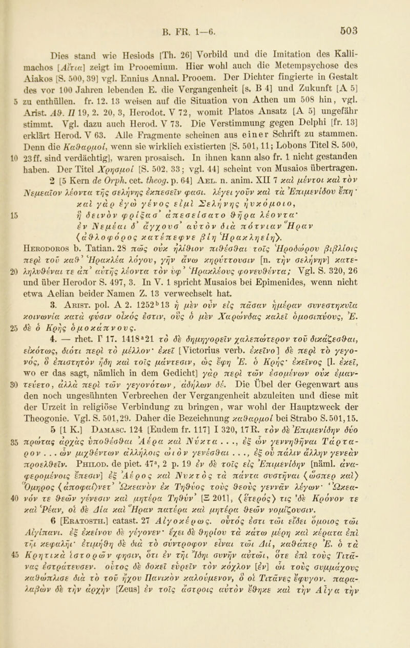 Dies stand Λνΐο Hesiods [Th. 26] Vorbild und die Imitation des Kalli- raachos [Αϊτια] zeigt iin Prooemiuin. Hier wohl auch die Mctempsychosc des Aiakos [S. 500, 39] vgl. Ennius Annal. Prooem. Der Dichter fingierte in Gestalt des vor 100 Jahren lebenden E. die Vergangenheit [s, B 4] und Zukunft [A 5] 5 zu enthüllen, fr. 12. 13 Aveisen auf die Situation von Athen um 508 hin, vgl. Arist. II19, 2. 20, 3, Herodot. V 72, womit Platos Ansatz [A 5] ungefähr stimmt. Vgl. dazu auch Ilerod. V 73. Die Verstimmung gegen Delphi [fr. 13] erklärt Herod. V 63. Alle Fragmente scheinen aus einer Schrift zu stammen. Denn die Καθ-αρμοί, wenn sie wirklich existierten [S. 501,11; Lobons Titel S. 500, 10 23 ff. sind verdächtig], waren prosaisch. In ihnen kann also fr. 1 nicht gestanden haben. Der Titel Χρησμοί [S. 502, 33; vgl. 44] scheint von Musaios übertragen. 2 [5 Kern de Orph. cet. theog. p. 64] Ael. n. anim. XII 7 καί μέντοί καί τον Νεμεαΐον λέοντα της σελήνής έκπεσεΐν φασι. λέγει γονν καΐ τα ^Ετΐιμενίόον ετΐη * καί γάρ εγώ γένος είμΙ Σελήνής ην κ ό μο ιο ^ 15 η ό ε ινον φ ρ ίξα σ^ απ εσ ε ίσ ατ ο β'ή ρα λέοντα' έν Χεμέαι ό αγχονσ αυτόν διά πότνιαν Ηραν {άΟ^λοφόρος κατέπεφνε βίη '^Ηρακληείη^. Herodoros b. Tatian. 28 πώς ονκ ηλίβ-ιον πιθ·έσ9^αι τοΐς 'Ήροόώρον βιβλίοις περί τον καΙΙ^ 'Ήρακλέα λόγον, γην άνω κηρνττονσιν [η. την σελήνήν] κατε- 20 ληλνΘ-έναι τε αττ’ αυτής λέοντα τον νφ^ ^Ηρακλέονς φονενθ^έντα; Vgl. S. 320, 26 und über Herodor S. 497, 3. In V. 1 spricht Musaios bei Epimenides, wenn nicht etwa Aelian beider Namen Z. 13 verwechselt hat. 3. Arist. pol. A 2. 1252 *Ί3 η μεν ovv εις πάσαν ημέραν σννεστηκνΐα κοινωνία κατά φνσιν οίκος εστιν, ονς 6 μεν Χαρώνδας καλεΐ ομοσιπνονς, ’Ε. 25 δε ό Κρης 6 μο κάπν ον ς. 4. — rhet. Γ 17. 1418^21 τό δε δημηγορεΙν χαλεπώτερον τον δικάζεσθ-αι, εικότως, διότι περί τό μέλλον' εκεί [Victorius verb. εκείνο] δε περί το γεγο- νός, ο επιστητόν ηδη και τοίς μάντεσιν, ως εφη Ε. 6 Κρης' εκείνος [1. εκεΐ, wo er das sagt, nämlich in dem Gedicht] γάρ περί των έσομένων ονκ έμαν- 30 τενετό, αλλά περί των γεγονότων, άδηλων δέ. Die Übel der Gegenw*art aus den noch ungesühnten Verbrechen der Vergangenheit abzuleiten und diese mit der Urzeit in religiöse Verbindung zu bringen, war wohl der Hauptzweck der Theogonie. Vgl. S. 501,29. Daher die Bezeichnung κα&αρμοί bei Strabo S. 501,15. 5 [1 K.] Damasc. 124 [Eudem fr. 117] I 320, 17R. τον δε Έπιμενίδην δνο 35 πρώτας άρχάς υποθ-έσθ-αι Αέρα καί Ννκτα . . ., εξ ών γεννη^ηναι Τάρτα- ρον . . . ών μιχθ-έντων άλληλοις ωιόν γενέσ&αι ..., εξ ον πάλιν άλλην γενεάν προελ^εΐν. Philod. de piet. 47®, 2 ρ. 19 έν δε τοΐς εις ^Επιμενίδην [näml. άνα- φερομένοις έπεσιν] εξ ^Αέρος καΐ Χνκτός τά πάντα σνστήναι {ώσπερ καΧ) ^'Ομηρος {άποφαί}νετ^ ^Ωκεανόν εκ Τηθ-ΰος τονς Θ^εονς γεννάν λέγων' '^Ωκεα- 40 νόν τε θ-εών γένεσιν καΐ μητέρα Τηθ-νν^ [Ξ201], {έτερός^ τις 'δε Κρόνον τε καΐ ^Ρέαν, οι δε Αία και Ηραν πατέρα και μητέρα θ^εών νομίζονσιν. 6 [Eratosth.] catast. 27 Αιγοκέρως. οντός έστι τώι εϊδει όμοιος τώι Αίγίπανι. έξ εκείνον δε γέγονεν' έχει δε θηρίου τά κάτω μέρη καΐ κέρατα έπι τ7μ κεφαληι' έτιμη^η δε διά το σύντροφον είναι τώι Διί, καΐλάπερ ’Ε. ό τά 45 Κρητικά ϊστορών φησιν, 0τι έν τηιΔδηι σννην αντώι, ότε έπΙ τονς Τιτά- νας έστράτενσεν. οντος δε δοκεΐ ενρεΙν τον κόχλον [έν] ώι τονς συμμάχους καϋώπλισε διά το τον ήχον Πανικόν καλονμενον, ο οι Τιτάνες έφνγον, παρα- λαβών δε την αρχήν [Zeus] έν τοΐς άστροις αυτόν έθ-ηκε καΐ την Αίγα την