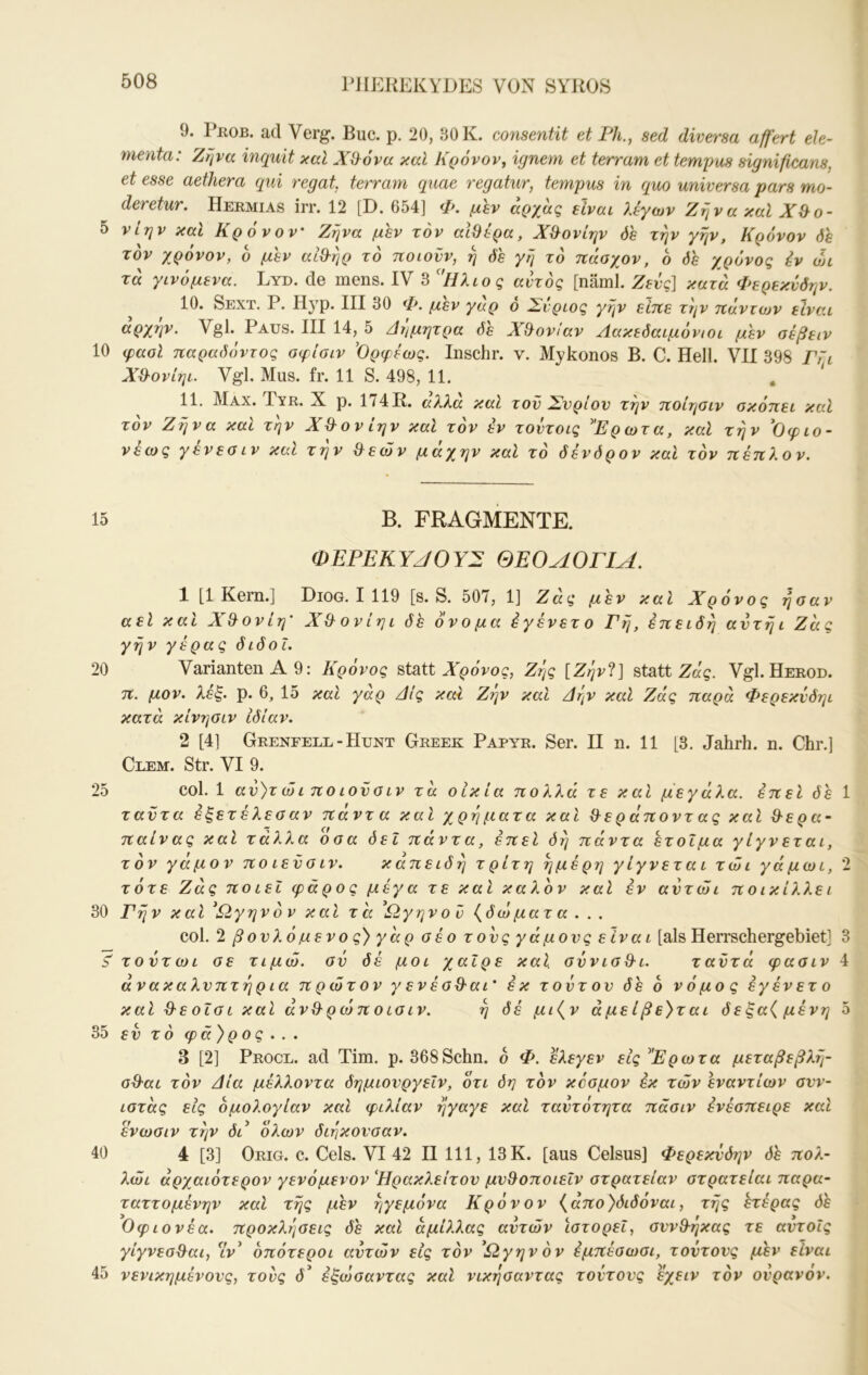 PIIEREKYDES VON SYKOS 9. PnoB. ad Verg. Buc. p. 20, 30 K. consentit et PU., sed diversa aff'ert ele- menta: Ζηνα inquit καί Xd^ova καΐ Κρόνον, ignem et terram et tempus significans, et esse aethera qui regat, terram quae regatur, tempus in quo universa pars mo- deretur. Hermias irr. 12 [D. 654] Φ, μεν αρχας είναι λίγων Ζήνα καΐ Χ&ο- 5 νίην καΐ Κρόνον Ζηνα μεν τον αΙΟίρα, Χ&ονίην όε την γην, Κρόνον όε τον χρόνον, ο μεν αίθ-ηρ τό ποιούν, η όε γή τό πάαχον, ό όε χρόνος ίν υη τά γινόμενα. Lyd. de mens. IV 3 Ηλιος αυτός [näml. Ζευς] κατά Φερεκνδην. 10. Sext. Ρ. Hyp. III 30 Φ. μεν γάρ 6 Σνριος γην είπε την πάντων είναι αρχήν. VgL Paus. III 14,^ 5 Δήμητρα δε Χ&ονίαν Λακεδαιμόνιοι μεν σεβειν 10 φααΐ παραδόντος οφίσιν ’Ορφίως. Inschr. ν. Mykonos Β. C. Hell. VII 398 ΓΓι Χ^λονίηι. Vgl. Mus. fr. 11 S. 498, 11. , ‘ 11. Max. Tyr. X p. 174H. άλλα καΐ τον Σνρίον την ποίησιν σκόπει καί τον Ζήνα καί τήν Χ^ονίην καΐ τον εν τοντοις Ερωτα, καΐ την Οφιο- νέως γένεσιν και τήν &εών μάχην καί τό δενδρον και τόν πέπλον. 15 Β. FRAGMENTE. (DEPEKYJOYX ΘΕΟΛΟΓΙΑ. 1 [1 Kern.] Diog. I 119 [s. S. 507, 1] Ζάς μεν και Χρόνος ήσαν αεί και Χ&ονίη’ Χ&ονίηι δέ όνομα έγένετο Γή, επειδή αντήι Ζάς γήν γέρας διδοΐ. 20 Varianten Α 9: Κρονος statt X^oVoc, Ζής [Ζήν^ί] statt Ζκς. Vgl.Herod. π. μον. λέξ. ρ. 6, 15 καί γαρ Δις καΐ Ζην καί Δήν καί Ζάς παρά Φερεκνδηι κατά κίνησιν ιδίαν. 2 [4] Grenfell-Hunt Greek Papyr. Ser. II η. 11 [3. Jahrh. η. Chr.] Clem. Str. VI 9. 25 col. 1 αν)τ ώi ποlovaIV τά οικία πολλά τε και μεγάλα, επεί δε 1 ταντα έξετέλεσαν πάντα καί χρήματα καί ^εράποντ ας καί Β-ερα- παίνας καί τάλλα οοα δει πάντα, έπεί όή πάντα έτοιμα γίγνεται, τόν γάμον πο ιενοιν. καπειδή τρίτη ήμέρη γίγνεται τώι γάμωι, 2 τότε Ζάς ποιεί φάρος μέγα τε καί καλόν καί εν αντώι ποικίλλει 30 Γήν και ^Ω,γηνόν καί τά ^Ωγηνον {δώματα . . . col. 2 βονλό μ ενός) γάρ σέο τ ονς γάμονς είνα ι [als Herrschergebiet] 3 S' τοντωι σε τιμώ, ον δέ μοι χαίρε καΐ σννισθ-ι. ταντά φασιν 4 άνακαλνπτήρ ια πρώτον γ εν έοΒ'αι' εκ τοντον δε ό νόμος έγένετο καί Ό'εοΐσι καί άνθ'ρώπ οισιν. ή δέ μι{ν άμείβε)τ αι δεξα( μένη 5 35 εν τό φ ά )ρ ο ς . . . 3 [2] Procl. ad Tim. ρ. 368Schn, ο Φ. ελεγεν εις Ερωτα μεταβεβλή- ad'ai τόν Δία μέλλοντα δημιονργεΙν, ότι δη τόν κόσμον εκ τών εναντίων σνν- ιστάς εις ομολογίαν καί φιλίαν ήγαγε καί ταντότητα πάσιν ένέοπειρε καί ενωσιν τήν δι όλων διήκονσαν. 40 4 [3] Orig. c. Gels. VI 42 II 111, 13 Κ. [aus Celsus] Φερεκνδην πολ- λώι άρχαιότερον γενόμενον Ηράκλειτον μνΒοποιεΐν οτρατείαν οτρατείαι παρα- ταττομένην καί τής μέν ηγεμόνα Κρόνον {απο)διδοναι, τής έτέρας δέ Οφιονέα. προκλήσεις δε καί άμιλλας αυτών ιστορεί, σννθ-ηκας τε αντοΐς γίγνεοΘ^αι, ιν^ όπότεροι αντών εις τόν ^Ω,γηνόν έμπέοωσι, τοντονς μεν είναι 45 νενικημένονς, τους δ' έξώσαντας καί νικήσαντας τοντονς εχειν τόν ονρανον.
