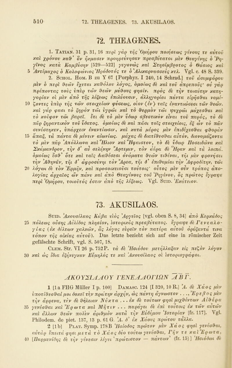 72. THEAGENES. 1. Tatlan. 31 p. 31, 16 π^ρΐ γάρ της ''Ομηρον ποιησεως γένους τε αντοΰ καΐ χρόνον ον ηκμααεν προηρεννηοαν πρεσβντατοι μεν Θεαγένης 6 ’^Ρη- γΐνος κατα Καμβνσην [529—522] γεγονώς καΐ ΣτηοΙμβροτος 6 θάσως καΐ 5 ^Αντίμαχος 6 Κολοφώνιος'Ήρόδοτός τε ο'Αλικαρνασαενς κτλ. Vgl. c. 48 S. 339. 2. ScHOL. Hom. B zu Y 67 [Porphyr. I 240, 14 Schrad.] του άονμφόρον μεν 6 περί Θ^εών εχεται κα^^όλον λόγος, ομοίως όε καί τον άπρεπους' ον γάρ πρέποντας τους νπερ των θεών μνθονς φησίν. προς όε την τοιαντην κατη- γορίαν οϊ μεν από της λέξεως έπίλνονσιν, άλληγορίαι πάντα εΙρηοθαί νομί- 10 'ζ,οντες νπερ της των οτοιχείων φνοεως, οίον (εν)· ταΐς έναντιώσεσι των θεών, καΐ γάρ φασι το ξηρόν τώι νγρώι καΐ το θερμόν τώι ψυχρώί μάχεαθαι καί το κονφον τώι βαρεΐ. ετι όε το μεν νόωρ οβεοτικόν είναι τον πνρός, το 0ε πυρ ξηραντικόν τον νόατος. ομοίως όε και πάοι τοίς οτοιχείοις, εξ ών τό παν σννέατηκεν f νπάρχειν εναντίωσιν ^ καί κατά μέρος μεν επιόέχεσθαι φθοράν 15 άπαξ, τά πάντα όε μένειν αιωνίως, μάχας όε όιατίθεοθαι αυτόν, όιονομάζοντα τό μεν πνρ Απόλλωνα καίΗλιον καί' Ηφαιστον, το όε νόωρ Ποσειόώνα καί Σκάμανόρον, την ό^ αν σελήνήν Αρτεμιν, τόν αέρα όε '^'Ηραν καί τά λοιπά, ομοίως ότε καΐ ταΐς όιαθέσεσι ονόματα θεών τιθέναι, τήι μεν φρονήσει την Αθήναν, τήι ό άφροσννηι τόν Αρεα, τήι 0 έπιθνμίαι την Αφροόίτην, τώι 20 λόγωι όε τον 'Ερμήν, και προσοικειοΰσι τοντοις' ούτος μεν ονν τρόπος άπο- λογίας άρχαίος ών πάνν και άπό Θεαγένονς τον 'Ρηγίνον, δς πρώτος εγραχρε περί 'Ομηρον, τοιοϋτός εστιν άπό τής λέξεως. Vgl. Suid. Εκάτειον. 73. AKUSILAOS. SuLD. Ακονσίλαος Κάβα νιος Αργείος [vgl. oben S. 8, 34] άπό Κερκάόος 25 πόλεως ουσης Αυλίόος πλησίον, ιστορικός πρεσβντατος. εγραχρε όε Γενεαλο- γίας {εκ όέλτων χαλκών, ας λόγος ενρεΙν τόν πατέρα αυτόν ορνξαντά τινα τόπον τής οικίας αυτόν). Das letzte bezieht sich auf eine in römischer Zeit gefälschte Schrift, vgl. S. 507, 18. Clem. Str. VI 26 p. 752P. τά όε 'Ησιόόον μετέ^λλαξαν εις πεζόν λόγον 30 καΐ ώς Ι'όια έξήνεγκαν Ενμηλός τε καΐ Ακονσίλαος οι ιστοριογράφοι. ΑΚΟΥΣΙΛΑΟΥ ΓΕΝΕΑΛΟΓΙΩΝ ΑΒΓ. 1 [la FHG Müller I ρ. 100] Damasc. 124 [I 320, 10 R.] Α. όε Χάος μεν νποτίθεσθαί μοι όοκεΐτήν πρώτην άρχήν, ώς πάντη άγνωστον . . ., Ερεβος μεν τήν άρρενα, τήν όε θήλειαν Νύκτα . . . έκ όε τούτων φησί μιχθεντων Αιθέρα 35 γενέσθαι καΐ ^'Ερωτα καί Μήτιν . . . παραγει όε έπΙ τουτοις έκ τών αυτών καΐ άλλων θεών πολνν άριθμόν κατά τήν Ενόημον 'Ιστορίαν [fr. 117]. Vgl. Philodem, de piet. 137, 13 p. 61 G. A. d’ έκ Χάους πρώτον τάλλα. 2 [Ib] Plat. Symp. 178B Ήσίοόος πρώτον μεν Χάος φησί γενέσθαι, αντάρ έπειτα φησι μετά τό Χάος δύο τούτω γενέσθαι, Γήν τε καΐ Ερωτα, 40 [Παρμενίδης όε τήν γένεσιν λέγει 'πρώτιστον — πάντων (fr. 15)] Ησιόόωι όε