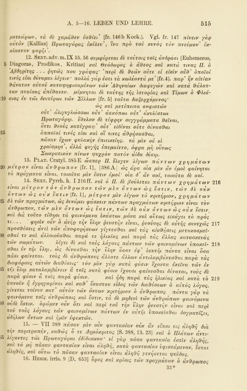 μετεώρων, τα όε χαμΰ^εν έσθ^ίεώ [fr. 146 b Kock.]. Vgl. fr. 147 πίνειν γαρ αντον [Kallias] ΙΙρωταγόρας έκέλεν\ ^ίνα προ τον κννός τον πνενμον' εκ- κλνατον φορί^ι\ 12. Sext. adv.rn.IX 55. 56 συμφέρεται δε τοντοις τοΐς άνόράαι [EuhemeroS; 5 Diagoras, Prodikos, KritiasJ καί Θεόδωρος 6 άΟ^εος καΐ κατά τινας Π. ο Αβδηρίτης . . . ρητώς πον γράιρας' ''περί δε Θ^εών οντε εΐ είαΙν οποίοι τινές είαι δύναμαι λέγειν πολλά γάρ έοτι τα κωλνοντά με^ [fr.4j. παρ^ ην αιτίαν ϋ^ανατον αντοΰ καταιρηφισαμένων των 'Αχληναίων διαφυγών καί κατά θ^άλατ- ταν πταίαας απε^ανεν. μεμνηται δε ταντης τής ϊοτορίας καΐ Τιμών ο Φλιά- 10 οιος iv τώι δεντερωι τών Σίλλων [fr. 5] ταντα διεζερχόμενος' ως καΐ μετέπειτα οοφιοτών οντ αλιγνγλωαοωι οντ^ άσκόπωι οντ^ άκνλίστωι Πρωταγόρηι. ε&ελον δε τέφρην ανγγράμματα &εΐναι, οττι Ο-εονς κατέγραψ' οντ είδέναι οντε όννασθ^αι 15 οπποΙοί τινές είοι καΐ οί τινες άχ9ρήσασ&αι, πάσαν έχων φυλακήν έπιεικείης. τά μεν ον οϊ χραίσμησ, αλλά φυγής επεμαίετο, όφρα μή όντως Σωκρατικόν πίνων ψυχρόν ποτόν άίδα δνσηι. 13. Plat. Cratyl. 385Ε ώσπερ Π. ελεγεν λέγων πάντων χρημάτων 20 μετρ ον είναι αν&ρωπον [fr. 1], |386Α| ως άρα οΙα μεν άν έμοί φαίνηται τα πραγματα είναι, τοιαντα μεν εστιν έμοι' οία δ αν σοί, τοιαντα δε σοί· 14. Sext. Pyrrh. h. I 216ff. καί ο Π. δε βούλεται πάντων χρημάτων 216 είναι μετ ρ ο V τον άνθρωπον των μεν ο ν τ ω ν ώ ς εστιν, τών δε ον κ οντων ως ονκ εστιν \ίν. 1], μετρ ον μεν λεγων το κριτηριον^ χρημάτων 15 δε τών πραγμάτων, ως δυνάμει φασκειν πάντων πραγμάτων κριτήριον είναι τον ανΒ'ρωπον, τών μεν οντων ως εστιν, τών δε ονκ οντων ως ονκ εστιν καί δια τοντο τίΟ·ησι τα φαινόμενα εκαστωι μονά καΐ όντως εισάγει το πρός τι. . . φησίν ονν 6 ανήρ την νλην ρευστήν είναι, ρεονσης δε αυτής συνεχώς 217 προσδέσεις αντί τών αποφορησεων γίγνεσδαι καΐ τάς αίσδήσεις μετακοσμει- 50 σδαι τε και αλ?,οΐονσδαι παρά τε ηλικίας καΐ παρά τάς άλλας κατασκενάς τών σωμάτων. λεγει δε καΐ τους λογονς πάντων τών φαινομένων νποκεΐ- 218 σδαι εν τήι νληι, ως δννασδαι την νλην οσον έφ εαντήι πάντα είναι όσα πάσι φαίνεται, τους δε ανδρωπονς άλλοτε άλλων αντιλαμβάνεσδαι παρά τάς διάφορους αυτών διαδεσεις’ τον μεν γαρ κατά φνσιν εχοντα εκείνα τών εν !5 τήι νληι καταλαμβανειν α τοΐς κατα φνσιν f-χονσι φαίνεσδαι δνναται, τους παρα φνσιν α τοΐς παρα φνσιν. καΐ ήδη παρά τάς ηλικίας και κατά το 219 νπνονν ή εγρηγορέναι και καδ έκαστον είδος τών διαδέσεων δ αυτός λόγος, γίνεται τοίννν κατ αυτόν τών οντων κριτήριον δ άνδρωπος. πάντα γάρ τά φαινόμενα τοΐς ανδρωποις και εστιν, τα δε μηδενΙ τών άνδρώπων φαινόμενα ίΟ ονδε εστιν. ορώμεν ονν οτι καΐ περί τον την νλην ρευστήν είναι καί περί τον τους^ λογονς των φαινομένων πάντων εν αντήι νποκεΐσδαι δογματίζει, άδηλων οντων και ήμίν εφεκτών. 15. — VII 389 πάσαν μεν ονν φαντασίαν ονκ άν εϊποι τις άληδή διά τήν περιτροπήν, καδώς ό τε Δημόκριτος [S. 388, 13. 23] και δ Πλάτων άντι- k5 λέγοντες τώη Πρωταγόραι έδίδασκον' εί γάρ πάσα φαντασία εστιν άληδής, καΐ το μή πάσαν φαντασίαν είναι αληδή, κατά φαντασίαν υφιστάμενον, εσταί αληδές, καΐ οντο) το πάσαν φαντασίαν είναι άληδή γενήσεται ψευδός. 16. Herm. irris. 9 [D. 653] ορος και κρίσις τών πραγμάτων δ άνδρωπος 33*