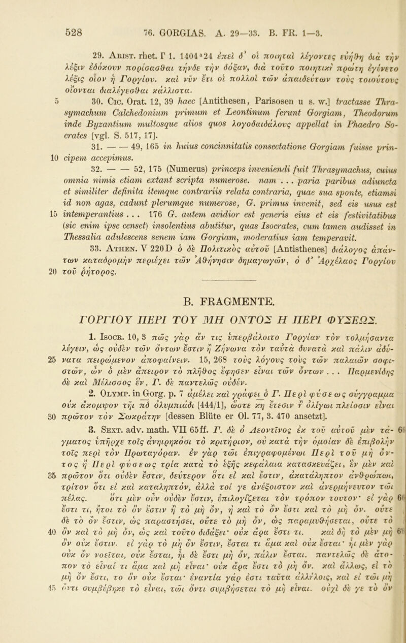 29. Arist. rhet. Γ 1. 1404^24 enel 3’ ol ποιηταί λάγοντες ενη')τ] όίά την λέξιν έόόκονν πορίσασϋ^αι τηνδε την όόξαν^ διά τούτο ποιητικτ πρώτη iyενετό λε^ΐζ οίον η Γοργίον, καί ννν ετι οϊ πολλοί των απαίδευτων τους τοιούτονς οιονται διαλέγεσ&αι κάλλιοτα. δ 30. Cic. Orat. 12, 39 haec [Antithesen, Parisosen u s. w.] tractasse Thra- symachum Calchedonium prinmm et Leontinum ferunt Gorgiam, Theodorum inde Byzantium multosque alios quos λογοδαιδάλονς appellat in Fhaedro So- erates [vgl. S. 517, 17]. 31. 49, 165 in huius concinnitatis consectatione Gorgiam fuisse prin- 10 cipem accepimus. 32. 52, 175 (Numerus) princeps inveniendi fuit Thrasymachus, cuius omnia nimis etiam extant scripta numerose. nam . .. paHa paribus adiuncta et similiter definita itemque contrariis relata contraria, quae sua sponte, etiamsi id non agas, cadunt plerumque numerose, G. pHmus invenit, sed eis usus est 15 intemperantius ... 176 (r. autem avidior est generis eius et eis festivitatibus {sic enim ipse censet) insolentius abutitur, quas Isocrates, cum tarnen audisset in Thessalia adulescens senem iam Gorgiam, moderatius iam temperavit. 33. Athen. V 220 D 6 δε Πολίτικος αυτόν [Antisthenes] διάλογος απάν- των καταδρομήν περιέχει των ^ΑΘ'ήνησιν δημαγωγών, ό δ* ^Αρ/^λαος Γοργίον 20 του ρήτορος. Β. FRAGMENTE. Γ ΟΡΓΙΟΥ ΠΕΡΙ ΤΟΥ ΜΗ Ο ΝΤΟ 2 Η ΠΕΡΙ ΦΥ^ΕΩΣ. 1. IsocR. 10, 3 πώς γάρ άν τις νπερβάλοιτο Γοργίαν τον τολμήσαντα λέγειν, ως ονδεν τών δντων εστιν η Ζήνωνα τον ταυτά δυνατά καί πάλιν άδν- 25 νατα πειρώμενον άποφαίνειν. 15, 268 τους λόγους τους τών παλαιών σοφι- στών, ών δ μεν άπειρον το πλήθΌς εφησεν είναι τών οντων . . . Παρμενίδης δε καί Μέλισσος εν, Γ. δε παντελώς ουδέν. 2. Olymp, in Gorg. ρ. 7 αμελεί καί γράφει δ Γ. Περί φύσε ως σύγγραμμα ουκ άκομψον τήι πδ όλνμπιάδι [444/1], ώστε κη ετεσιν r όλίγωι πλείοσιν είναι 30 πρώτον τον Σωκράτην [dessen Blüte er Ol. 77, 3. 470 ansetzt]. 3. Sext. adv. math. VH 65ff. Γ. δε ό Αεοντΐνος έκ τον αυτόν μεν τά- γματος υπήρχε τοΐς άνηιρηκόσι το κριτήριον, ον κατά την όμοίαν δε επιβολήν τοΐς περί τον Πρωταγόραν, εν γάρ τώι επιγραφομένωι Περί τον μ ή όν- τος ή Περί φύσε ως τρία κατά τό εξής κεφάλαια κατασκευάζει, εν μεν καί 35 πρώτον δτι ονδεν έστιν, δεύτερον οτι εί καί εστιν, άκατάληπτον άνθ-ρώπωι, τρίτον ότι εί καί καταληπτόν, αλλά τοί γε άνέξοιστον καί ανερμήνεντον τώι πέλας. ότι μεν ούν ονδεν εστιν, έπιλογίζεται τον τρόπον τούτον' εί γάρ εστι τι, ήτοι τό δ'ν εστιν ή τό μή δν, ή καί τό δν εστι καί τό μή ον. ούτε δε το δν εστιν, ως παραστήσει, ούτε τό μή ον, ώς παραμυθ-ήσεται, ούτε τό 40 ον καί τό μή δν, ώς καί τούτο διδάξει' ουκ άρα εστι τι. καί δή τό μεν μη δν ουκ εστιν. εί γάρ τό μή δν εστιν, εσται τι άμα καί ούκεσται' ήι μεν γάρ ουκ δν νοείται, ουκ εσται, ήι δε εστι μή δν, πάλιν εσται. παντελώς δε άτο- πον τό είναι τι άμα καί μή είναι' ουκ άρα εστι τό μή δν. καί άλλως, εΐ το μή δν εστι, το δν ουκ εσται' εναντία γάρ εστι ταϋτα άλλτλοις, καί εί τώι μή 15 οντι συμβέβηκε τό είναι, τώι δντι συμβήσεται τό μή είναι, ουχί δε γε τό δν 6»ΐ 6' I