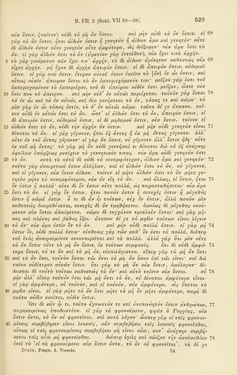 B. FR. 3 [Sext. VII 68—98]. 70 ovx söTiv, (^τοίννν') ονδε το μη ον εοται. χαΐ μην ονόε το ον εοτιν. ει 68 γάρ το ον εοτιν, ήτοι αίόιόν εοτιν η γενητον η αιόιον αμα καί γενητον' οντε δε άΐδιόν εοτιν οντε γενητον οντε άμφοτερα, ως δείξομεν* ονκ αρα εοτι το όν. ει γάρ άίδιόν έοτι το ον {άρκτέον γάρ εντεν^εν), ονκ εχει τινα αρχήν. ^ 5 το γάρ γινόμενον ηάν εχει τιν’ άρχην, το δε αίδίον αγενητον καθ-εοτως ονκ 69 ειχεν άρχην. μη εχον δε άρχην άπειρόν έοτιν. εΐ δε άπειρόν ^οτιν, ονδαμον έοτιν. εΐ γάρ πον έοτιν, ετερον αντον εοτιν εκείνο το [ον] έν ώι εοτιν, καί όντως ονκέτ' άπειρον εοται το όν έμπεριεχόμενόν τινι' μεΐζον γαρ εοτι τον έμπεριεχομένον το έμπεριέχον, τον δε άπειρον ονδέν εοτι μεΐζον, ωοτε ονκ 10 εοτι πον τό άπειρον. καί μην ονδ* εν αντώι περιέχεται. ταντόν γαρ εοται το έν ώι καί τό έν αντώι, καΐ δνο γενηοεται το όν, τόπος τε και οώμα' το μεν γάρ έν ώι τόπος έοτιν, το δ' έν αντώι οώμα. τοντο δε' γε άτοπον. τοί- ννν ονδε έν αντώι έοτι τό όν. ωοτ^ εί άίδιόν έοτι τό όν, άπειρον έοτιν, ει δε άπειρόν έοτιν, ονδαμον έοτιν, ει δέ μηδαμον έοτιν, ονκ έοτιν. τοίννν εί 15 άίδιόν έοτι τό όν, ονδε την άρχην όν έοτιν. καί μην ονδε γενητόν είναι 71 δνναται τό όν. εί γάρ γέγονεν, ήτοι έξ όντος η έκ μη ό*ντος γέγονεν. αλλ οντε έκ τον όντος γέγονεν’ εί γάρ όν έοτιν, ον γέγονεν άλ?ά εοτιν ηδη’ οντε έκ τον μη 0ντος τό γάρ μη όν ονδε γεννηοαί τι δνναται διά τό ές αναγκης όφείλειν νπάρξεως μετέχειν τό γεννητικόν τίνος, ονκ άρα ονδε γενητον έοτι 20 το όν. κατά τα αυτά δε ονδε τό ονναμφότερον, άίδιόν άμα και γενητόν' 72 ταντα γάρ άναιρετικά έοτιν άλληλων, καΐ εί αίδιον έοτι τό όν, ον γέγονεν, καί εί γέγονεν, ονκ έοτιν άίδιόν. τοίννν εί μήτε άίδιόν έοτι τό όν μήτε γε- νητόν μήτε τό ονναμφότερον, ονκ αν εϊη τό όν. και άλ?.ως, εί έοτιν, ήτοι 73 έν έοτιν η πολλά' οντε δε έν έοτιν οντε πολλά, ως παραοτα%·ηοεται' ονκ άρα 25 έοτι τό όν. εί γάρ έν έοτιν, ήτοι ποοόν έοτιν η οννεχές έοτιν η μέγε&ός έοτιν η οώμά έοτιν. ο τι δε άν ηι τούτων, ονχ έν έοτιν, άλλά ποοόν μεν καΘεοτώς διαιρεθ^τοεται, οννεχες δέ όν τμηΒ-ήοεται. ομοίως δε μέγεθΌς νοον- μενον ονκ έοται άδιαίρετον. οώμα δε τνγχάνον τριπλονν έοται’ καί γάρ μή- κος καΐ πλάτος καΐ βάθ-ος έξει. άτοπον δέ γε τό μηδέν τούτων είναι λέγειν 30 το όν' ονκ άρα έοτίν έν τό όν. και μην ονδε πολλά έοτιν. εί γάρ μη 74 έοτιν έν, ονδε πολλά έοτιν' ούνΘ-εοις γάρ τών καΟ·' έν έοτι τά πολλά, διόπερ τον ενός άναιρονμένον ονναναιρειται καΐ τά πολλά, άλλά γάρ ότι μεν οντε τό όν έοτιν οντε τό μη όν έοτιν, έκ τούτων ονμφανές. ότι δε ονδε άμφό- τερα έοτιν, τό τε όν καί τό μη όν, ενεπιλόγιοτον. είπερ γάρ τό μη όν έοτι 35 καΐ τό όν έοτι, ταντόν έοται τώι όντι τό μη όν όοον έπΙ τώι είναι' και διά τοντο ουδέτερον αυτών έοτιν. ότι γάρ τό μη όν ονκ έοτιν, ομόλογον’ δέ- δεικται δέ ταντό τούτωι καθ-εοτώς το όν’ καί αυτό τοίννν ονκ έοται. ον μην αλλ ειπερ ταντόν έοτι τώι μη όντι τό 0ν, ον δύναται άμφότερα είναι' εί γάρ αμφότερα, ον ταντόν, καΐ εί ταντόν, ονκ άμφότερα. οις έπεται τό 40 μηδέν είναι, εί γάρ μήτε τό 0ν έοτι μήτε τό μη όν μήτε άμφότερα, παρά δέ ταντα ονδέν νοείται, ονδέν έοτιν. ^Οτι δέ κάν ήι τι, τοντο άγνωοτόν τε και άνεπινόητόν έοτιν άνθ'ρώπωι, 77 παρακειμένως νποδεικτέον. εί γάρ τά φρονούμενα, φηοίν ο Γοργίας, ονκ έοτιν όντα, τό όν ον φρονεΐται. και κατά λόγον' ωοπερ γάρ είτοΐς φρονον- 45 μένοις ονμβέβηκεν είναι λενκοίς, κάν ονμβεβήκει τοίς λενκοΐς φρονεΐοίλαι. Οντως εί τοίς φρονονμένοις ονμβεβήκει μή είναι ονοι, κατ' άνάγκην ονμβή- οεται τοίς ονοι μή φρονεΐο&αι. διόπερ νγιές καΐ οώιζον τ?]ν ακολουθίαν έοτί τό ''εί τά φρονούμενα ονκ έοτιν όντα, τό όν ον φρονεΐται'. τά δέ γε Diele, Fragm. d. Vorsokr. 34 75 76 78