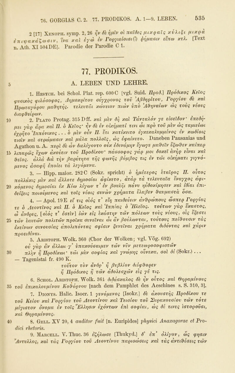 76. GORGIAS C. 2. 77. PRODIKOS. A. 1—9. LEBEN. 2 [17] Xenoph. symp. 2, 26 rfe ημίν ol παΐδες μικραΐς κνλιξι μικρά έηιψακάζωσιν, Ίνα καΐ έγώ εν Γοργιείοισι{\) ρημααιν ειηω κτλ, [Text D. Ath. XI 504 DE]. Parodie der Parodie C 1. 77. PßODIKOS, 5 A. LEBEN UND LEHRE. 1. Hesych. bei Schol. Plat. rep. 600 C [vgl. Suid. Προδ.] Πρόδικος Κεΐος φυσικός φιλόσοφος, Δημοκρίτου σύγχρονος του ^Αβδηρίτου, Γοργίου^ δε καΐ Πρωταγόρου μαΘ^ητης. τελευτάι κώνειον πιών ύπο ^Α^ηναίων ώς τούς νέους διαφ&είρων. 10 2. Plato Protag. 315 Dff. καΐ μ'^ν δη καί Τάνταλόν γε είσεΐδον' έττεδη- μει γάρ άρα καί Π. 6 Κεΐος' ην δε εν οΙκήματί τινι ώι προ του μεν ώς ταμιείωι εχρητο Δππόνικος .. , ο μεν ουν Π. ετι κατεκειτο έγκεκαλυμμενος έν κωδίοις τισίν καί στρώμασιν καί μάλα πολλοΐς, ώς εφαίνετο. Daneben Pausanias und Agathonu. Α. περί δε ών διελέγοντο ούκ έόννάμην εγωγε μα&εΐν εξωθ^εν καίπερ 15 λιπαρώς εχων άκούειν τού Προδίκου' πάσσοφος γάρ μοι δοκει άνηρ είναι καί ^εΐος. αλλά διά την βαρύτητα της φωνής βόμβος τις έν τώι οίκηματι γιγνό- μενος ασαφή έποίει τα λεγομενα. 3. — Hipp, maior. 282C (Sokr. spricht) ο ημέτερος εταίρος Π. ουτος πολλάκις μεν καί άλλοτε δημοσίαι άφΙκετο, άτάρ τά τελευταία έναγχος άφι- 20 κόμένος δημοσίαι εκ Κεω λεγων τ εν βουληι πανυ γινδοκίμησεν και ιδιαι επι~ δείξεις ποιούμενος καί τοις νέοις αννών χρήματα έλαβεν Θ^ανμαστά όσα. 4. —Αροΐ. 19Ε ει τις οίός τ’ εΐη παιδεύειν άνθ^ρώπονς ώσπερ Γοργίας τε ό ΛεοντΙνος καί Π. 6 Κεΐος καί Δππίας ο 'Ηλεΐος. τούτων γάρ έκαστος, ώ άνδρες, [οϊός τ έστίν] ιών εις έκάστην των πόλεων τους νέους, οις έξεστι 25 των εαυτών πολιτών προίκα συνεΐναι ο)ΐ αν βούλωνται, τοντους πεί^ουσιν τάς εκείνων συνουσίας άπολιπόντας σφίσιν ξννεΐναι χρήματα διόόντας καί χάριν προειδέναι. 5. Aristoph. Wolk. 360 (Chor der Wolken; vgl. Vög. 692) ov γάρ av άλλωι γ ύπακούσαιμεν τών νυν μετεωροσοφιστών 30 πλην η Προδίκωι' τώι μεν σοφίας καί γνώμης ούνεκα, σοί Οε (Sokr.) ... — Tagenistai fr. 490 Κ. τούτον τον άνδρ^ η βνβλίον διέφθ^ορεν η Πρόδικος η τών άδολεσχών εις γέ τις. 6. Schol. Aristoph. Wolk. 361 διδάσκαλος δε ην ουτος καί Θηραμένους 35 τού επικαλούμενου Κοθόρνου [nach dem Pamphlet des Aeschines s. S. 310, 3]. 7. Dionys. Halic. Isocr. 1 γενόμενος [Isokr.] δε ακουστής Προδίκου τε τον Κείον καί Γοργίον τον Αεοντίνου καί Τεισίον τον Σνρακουσίου τών τότε μέγιστον όνομα έν τοΐς^Ελλησιν έχόντων έπί σοφίαι, ώς δε τινες ϊστορονσι, καί Θηραμένους. 40 8. Gell. XV 20, 4 auditor fuit [η. Euripides] 'physici Anaxagorae et Pro- dici rhetoris. 9. Marcell. V. Thuc. 36 έζηλωσε [Thukyd.] d’ έπ* ολίγον, ώς φησιν ^Αντυλλος, καί τάς Γοργίον τού Αεοντίνου παρισώσεις καί τάς αντιθέσεις τών