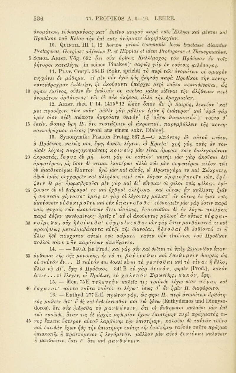 10 15 20 25 30 35 40 45 536 77. PU0DIK08 Λ. 0—16. LEHRE. ονομάτων, ενόοκιμονσας κατ^ έκεΐνο καιρόν παρά τοΐς Ελληαι καΐ μεντοι καί Προόίκον τον Κείον την έπΐ τοΐς όνόμασιν άκριβολογίαν. 10. Quentil. III 1, 12 horum primi communis locos tractasse dicuntur Protag oras, Gor glas; adfectus P. et Hippias et idem Protag oras et Thrasymachus. ρητοροί καταλέγει [in seinen Pinakes]* οαφώς γάρ εν τοντοις φιλόσοφος. 11. Plat. Cratyl. 384Β (Sokr. spricht) το περί των ονομάτων ον ομικρον τυγχάνει ον μάχλημα. εί μεν ονν έγώ ηόη ηκηκόη παρά Προόίκον την πεντη- κοντάόραχμον επίδειξιν, ην άκονσαντι υπάρχει περί τούτο πεπαιόενσθ-αι, ως φηοιν εκείνος, ουδεν άν εκωλνέν σε αντίκα μάλα είδέναι την άληΒ^ειαν περί ονομάτων όρθ^ότητος' νυν δε ουκ ακήκοα, αλλά την δραχμιαίαν. 12. Aeist. rhet. Γ 14. 1415*^12 ώστε όπου άν ήι καιρός, λεκτέον ''καί μοι προσέχετε τον νονν' ου&εν γάρ μάλλον έμον η υμέτερον^ καΐ 'ερώ γάρ υμΐν οΐον ονδε πώποτε άκηκόατε δεινόν^ (η ''οντω Ο-αυμαστόν^)' τούτο δ^ έστίν, ώσπερ εφη Π., οτε ννστάζοιεν οί άκροαταί, παρεμβάλλειν της πεντη- κονταδράχμου αυτοΐς [wohl aus einem sokr. Dialog]. 13. Synonymik; Platon Protag. 337 A—C εΙπόντος δε αντοΰ ταυτα, ο Πρόδικος, κα?.ώς μοι, εφη, δοκεΐς λέγειν, ώ Κριτία' χρη γάρ τους εν τοι· οΐσδε λόγοις παραγιγνομένους κοινούς μεν είναι άμφοΐν τοΐν διαλεγομένοιν ακροατάς, ίσους δε μη. εστι γάρ ον ταντόν' κοινηι μεν γάρ άκονσαι δει άμφοτέρων, μη ίσον δε νεΐμαι εκατέρωι αλλά τώι μεν σοφωτέρωι πλέον τώι δε άμαθ^εστέρωι ελαττον. εγώ μεν καΐ αυτός, ώ Πρωταγόρα τε καί Σώκρατες, αξιώ υμάς σνγχωρεΐν καΐ αλλΎίλοις περί των λόγων άμφισβητεΐν μέν, έρι- ζε ιν δε μέρ άμφισβητοΰσι μεν γάρ και δά εύνοιαν οι φίλοι τοΐς φίλοις, έρί- ζουσιν δε οί διάφοροί τε καΐ έχθ^ροί άλλήλοις. καί όντως άν καλλίστη ημΐν η συνουσία γίγνοιτο* υμείς τε γάρ οί λέγοντες μάλιστ' άν όντως εν ημΐν τοΐς άκοΰουσιν ευδοκιμοΐτε καί ουκ έπαινοΐσθ^ε' ευδοκιμεΐν μεν γάρ εστιν παρά ταΐς χρνχαΐς των άκουόντων άνευ απάτης, έπαινεΐσ&αι δε εν λόγωι πολλάκις παρά δόξαν ψενδομένων' ημείς τ^ αν οί άκονοντες μάλισΡ άν ούτως ευφραι- V ο ίμε&α, ονχ ηόο ί μεθ α' ευφραίνεσθ^αι μεν γάρ έστιν μαν&άνοντά τι καί φρονησεως μεταλαμβάνοντα αυτήι τήι διάνοίαι, ηδεσθ^αί δε έσ&ίοντά τι η άλλο ηδί) πάσχοντα αυτώι τώι σώματι. ταυτα ονν εΙπόντος τον Προόίκον πολλοί πάνν των παρόντων άπεδέξαντο. 14. 340 Α [zu Prod.] καΐ γάρ ονν και δεΐται το υπέρ Σιμωνίδον έπαν- όρθ-ωμα της σης μουσικής, ηι τό τε βου λεσ^αι καΐ έπι^νμεΐν διαιρείς ως ου ταντόν ον... Β ταντόν σοι δοκεΐ είναι τό γε νέσθ^αι καί τό είναι η άλ?.ο; άλλο νη Αί^, εφη ό Πρόδικος. 341Β τό γάρ δεινόν, φησίν [Prod.], κακόν εστιν . . . τί ελεγεν, ώ Πρόδικε, τό χαλεπόν Σιμωνίδης; κακόν, εφη. 15. — Men. 75Ε τελευτήν καλεΐς τι; τοιόνδε λέγω οίον πέρας καΐ έσχατον' πάντα ταυτα ταντόν τι λέγω' ίσως δ άν ημΐν 77. διαφέροιτο. 16. —Euthyd. 277 Eff. πρώτον γάρ, ως φησι 77., περί ονομάτων ορθ^ότη- τος μα&εΐν δεΐ' ο δη και ένδείκνυσ&όν σοι τώ ξένω (Euthydemos und Dionyso- doros), ότι ονκ έΐιδησθ^α τό μανΘ'άνειν, ότι οί άν&ρωποι καλονσι μεν έπΙ τώι τοιώιδε, όταν τις εξ άρχάς μηδεμίαν έχων επιστήμην περί πράγματος τί- νος έπειτα ύστερον αυτόν λαμβάνηι την επιστήμην, καλονσι δε ταντόν τούτο καΐ έπειδάν έχων ήδη τήν επιστήμην ταυτηι τήι έπιστέ]μηι ταντόν τοντο πράγμα έπισκοπήι ή πραττόμενον ή λεγόμενον, μάλλον μεν αντό ξυνιέναι καλονσιν η μαν^άνειν, έστι (Ρ ότε και μανΟ-άνειν.