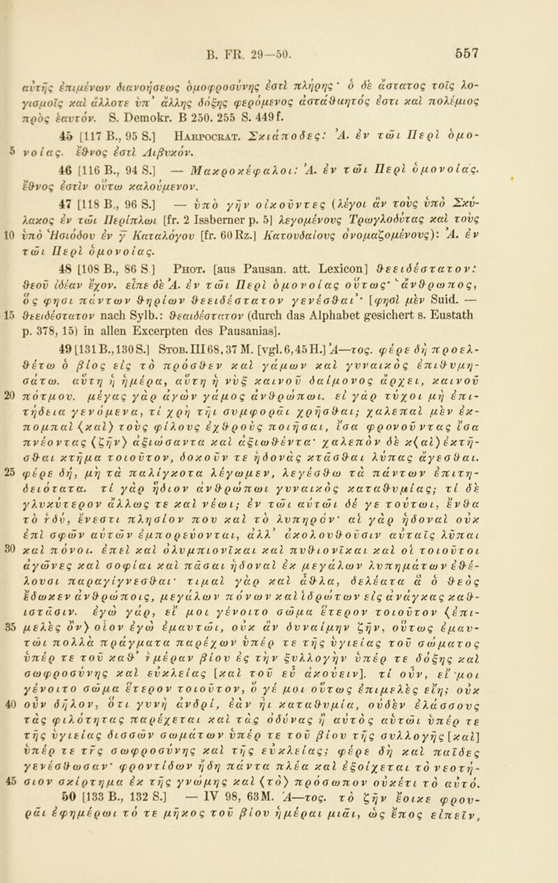 5 10 15 20 25 30 35 40 45 B. FR. 29—50. 557 αντης Στημένων όιανοήσεως ομοφροαννης εοτί τύλι^ρηζ * ο όε άστατος τοίς λο- γιομοίς χαΐ άλλοτε ντΐ^ άλλης όόξης φερομενος αοτάίλίίητος εστι καί πολέμιος προς εαυτόν. S. Demokr. Β 250. 255 S. 449 f. 45 [117 Β., 95 S.] Harpocrät. Σκιάποόες: εν τώι Περί ομο~ νοίας. εθ-νος έοτί Αιβνκόν. 46 [116 Β., 94 S.] — Μακροκέφαλοι: 'Λ. εν τώι Περί όμονοίάς. εθ-νος έστίν ουτω καλονμενον. 47 [118 Β., 96 S.] — νπο γην οίκονντες {λέγοι άν τους υπό Σκν- λακος εν τώι Περίπλωι [fr. 2 Issberner ρ. 5] λεγομένους Τρωγλοόντας καί τους υπό 'Ησιόδου έν γ Καταλόγου [fr. 60Rz.J Κατουδαίους ονομαζόμενους)'. Α. εν τώι Περί όμονοίάς. 48 [108 Β., 86 S ] Ρηοτ. [aus Pausan. att Lexicon] ^εειδέστατον: θ^εοϋ ιδέαν εχον. είπε δε Α. εν τώι Περί όμονοίάς ούτως' '' άνθ^ρωπος, ός φησι πάντων Θ-ηρίων &εειδέστατον γενέσθ^αά' [φησί μεν Suid. — &εειδέστατον nach Sylb.: S-εαιδέοτατον (durch das Alphabet gesichert s. Eustath p. 378, 15) in allen Excerpten des Pausanias]. 49 [131B., 130S.] Stob.III68,37 M. [vgl.6,45H.] A—τος. φέρε δη προελ- ίλέτω ό βίος εις το πρόσϋ-εν καί γάμων καΐ γυναικ ό ς έπιϋ-υμη- σάτω. αυτή η ημέρα^ αυτή η νυξ καινού δαίμονος άρχει, καινού πότμου. μέγας γάρ άγων γάμος άνίλρώπωι. ει γάρ τύχοι μη επι- τήδεια γ εν ό μεν α, τί χρη τήι συ μφο ράι χρήσθ-αΐ; χαλεπαΐ μεν έκ- πομπαΐ (^καΐ) τούς φίλους έχίλρους ποιησαι, ϊσα φρονοϋνταςισα πνέοντας (ζην) άξιώσαντα και αξιω&έντα' χαλεπόν δε κ{αί) έκτη- od-ai κτήμα τ οιούτον, δοκούν τε ήδονάς κτάσ&αι λΰπας άγεσ χλαι. φέρε δή, μη τά παλίγκοτα λέγωμεν, λεγέσθ^ω τα πάντων έπιτη- δειότατα. τί γάρ ήδιον άνϋ-ρωπωι γυναικός καταθ-υμίας; τί δε γλυκΰτ ερον άλλως τε και νέωΐ; έν τώι αυτώι δέ γε τοΰτωι, ένθ^α το τδν, ε'νεστι πλησίον που καί το λυπηρ 6 ν' αι γάρ ήδοναΙ ουκ επί σφών αυτών εμπορεύονται, άλλ^ άκολου&οϋσιν αύταΐς λΰπαι και πόνοι, έπεί καΐ ολυ μπιονίκαι καΐ πυΘ^ιονΐκ αι καΐ οι τ ο ιοϋτ ο ι αγώνες καΐ σοφίαι και πάσαι ήδοναΙ έκ μεγάλων λυπημάτων έΘ-έ- λουσι παραγίγνεσ&αΐ’ τιμαί γάρ καί άθ^λα, δελέατα ά ό θ^εός έδωκεν άν&ρώποις, μεγάλων π 6ν ων κ αΐΧδ ρώτ ων εις άνάγ κας κα%·- ιστάσιν. εγώ γάρ, ει μοι γένοιτο σώμα ετερον τοιοΰτον (^επι- μελές oV) οι ον εγώ έμαυτ ώ ι, ούκ άν δυναίμην ζην, ούτως έ μ αυ- τώι πολλά πράγματα παρέχων υπέρ τε τής ύγιείας τού σώματος υπέρ τε τού καϋ·* r μέραν βίου ές την ξυλλογήν υπέρ τε όόξης καΐ σωφροσύνης καί εύκλειας [καί τού ευ άκούειν]. τί ούν, εϊ'μοι γένοιτο σώμα έτερον τοιούτον, ό γέ μοι ούτως έπιμελές ειη; ούκ ούν δήλον, οτι γυνή ανδρί, εάν ήι καταθ^υμία, ούδεν έλάσσους τάς φιλότητας παρέχεται και τάς οδύνας ή αύτός αυτώι υπέρ τε τής ύγιείας όισσών σωμάτων ύπέρ τε τού βίου τής συλλογής [καί] ύπέρ τε ττς σ ωφροσύνης καί τής εύκλειας; φέρε δή και παΐδες γενέσ^ωσαν' φροντίδων ήδη πάντα πλέα καί έξοίχεται το νεοτή- σιον σκίρτημα έκ τής γνώμης καί {το) πρόσωπον ούκέτι τό αύτό. 50 [133 Β., 132 S.] — IV 98, 63Μ. Α—τος. τό ζήν έοικε φρου- ράι έφημέρωι τό τε μήκος τού βίου ήμέραι μιάι, ως έπος εΙπεΙν,