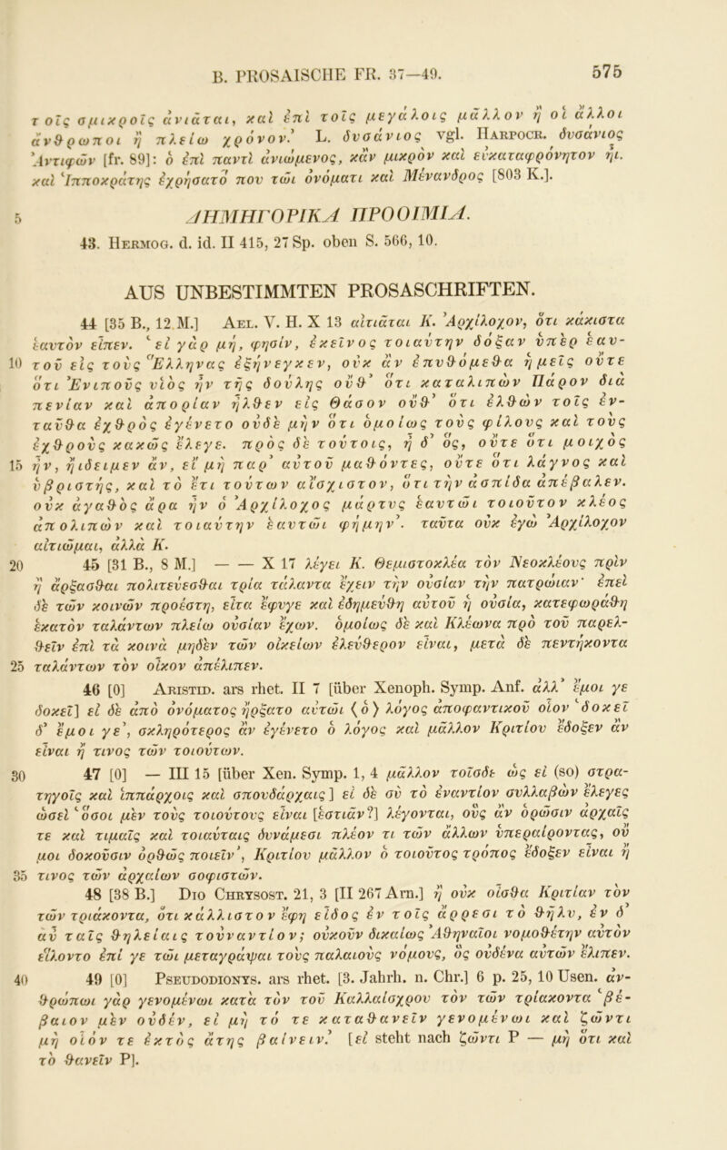 B. I'KOSAISCIIE FR. «7-49. 576 TOLCOflιχροΐζανιάτκι, xccl £7tl Xοΐζ fi£y(x λoig μάλλον r\ o l άλλοi άν&ρωηοι η πλείω χρόνον.' L. δνσάνιος^ vgl. Harpocr. (ίνσάνίος 'Αντιφών [fr. 89]: ο έπΙ παντί ανιωμενος, καν μικρόν και ενκαταφρόνητον ηι. καί '^Ιηηοκράχ7ΐ^ όχρηοαχό τΐον χώι ονοματι και Μένανδρος [803 Κ.]. jmiHrOFlKA ΠΡΟΟΙΜΙΑ. 43. Hermog. d. id. II 415, 27 Sp. oben S. 566, 10. AUS UNBESTIMMTEN PROSASCHRIFTEN. 44 [35 B., 12.M.] Ael. V. H. X 13 alxiäxai K. 'Αρχίλοχον, όχι κάκισχα εανχόν είτιεν. *^ει χαρ μη, φηοίν, έκείνος χοιανχην δόξαν ντΐερ εαν- 10 τον εις χονς '^'Ελληνας εξηνεγκεν, ονκ αν έπν&όμεϋ^α ημείς ονχε όχι Ενΐ7ίονς νιος ι]ν χης δονλης ον& οχι καχαλιτίΐυν Παρόν δια 7C εν ίαν και ατΐ ο ρ ίαν η λ Q· ε ν εις Θ αο ο ν ον Θ' οχι ε λΘιο ν χ οΐς εν- χανΘα εχΘρός εγένεχο ονδε μην όχι ομοίως χονς φίλονς καΐ χονς εχΘρονς κακώς ελεγε. προς δε χονχοις, ή δ' ός, ονχε όχι μοιχός 15 ην, ηιδειμεν αν, εΐ μη παρ' ανχον μαΘόνχες, ονχε όχι λάγνος καί νβριοχης, καΐ χ ό εχι χ ονχ ων αΐ'οχιοχον, οχι χην αοπίδα απε β αλεν, ονκ άγαΘος άρα ήν ό Α ρχ^ίλο χο ς μαρχνς εανχώι χ ο ιονχ ο ν κλέος άπ ο λιπών και xoiavx7jv εανχώι φήμην', χανχα ονκ εγω Αρχίλοχον αΙχιώμαι, αλλά Κ. 20 45 [31 Β., 8 Μ.] X 17 λεγει Κ. Θεμιοχοκλεα χόν Νεοκλέονς πριν η άρξασΘαι πολιχενεοΘαι χρία xcO.avxa εχειν χήν ονσίαν χήν παχρώιαν' έπεί δε χών κοινών προέαχη, είχα εφνγε καΐ εδημενΘη ανχον ή ονσία, καχεφωραΘη εκαχόν χαλάνχων πλείω ονσίαν 'εχων. ομοίως δε και Κλεωνα προ χον παρελ- Θεΐν έπι χά κοινά μηδέν χών οΙκείο)ν ελενΘερον είναι, μεχά δε πενχήκονχα 25 χαλάνχων χον οίκον άπελιπεν. 46 [0] Aristed. ars rhet. II 7 [über Xenoph. Symp. Anf. άλλ εμοι γε δοκεΐ] εΐ δε από όνόμαχος ήρξαχο ανχώι (ο) λόγος αποφανχικον οΐον δοκεϊ δ* 'εμοι γε', οκληρόχερος αν εγένεχο ό λόγος και μάλλον Κριχίον εδοξεν αν είναι ή χινος χών χοιονχων. 30 47 [0] — III 15 [über Xen. Symp. 1, 4 μάλλον χοΐσδε ως εί (so) σχρα- χηγοίς καΐ ϊππάρχοις καΐ σπονδάρχαις] εί δε ον χο ενανχίον ονλλαβων ελεγες ώσεί '‘όσοι μεν χονς χοιονχονς είναι [εσχιάν2] λέγονχαι, ονς αν ορώσιν αρχαΐς χε και χιμαΐς και χοιανχαις δννάμεσι πλέον χι χών άλλων νπεραίρονχας, ον μοι δοκονσιν ορΘώς ποιεΐν', Κριχίον μάλ?.ον ό χοιονχος χροπος εδοξεν είναι η 35 χινος χών άρχαίων σοφισχών. 48 [38 Β.] Dio Chrysost. 21, 3 [II 267 Arn.] ή ονκ οισΘα Κριχίαν χον χών χριάκονχα, όχι κ άλλισχ ο ν εφη είδος εν χ οΐς άρρε σι χ ο Θήλν, εν δ άν χαΐς Θηλείαις χοννανχίον; ονκονν δικαίως ΑΘηναΐοι νομοΘεχην ανχον είλονχο επί γε χώι μεχαγράχραι χονς παλαιονς νομονς, ος ονδένα ανχών 'ελιπεν. 40 49 [0] Pseudodionys, ars rhet. [3. Jahrh. η. Chr.] 6 ρ. 25, 10 Usen. αν- Θρώπωι γάρ γενομένωι καχ'α χόν χον Καλλαίσχρον χόν χών χρίακονχα βέ- βαιον μεν ονδέν, εί μή χό χε κ αχαΘανεΙν γενομένωι καΐ ζώντι μη οίόν χε έκχός άχης βαίνεινέ [ft steht nach ζώνχι Ρ — μη οχι και χο ΘανεΙν Ρ].