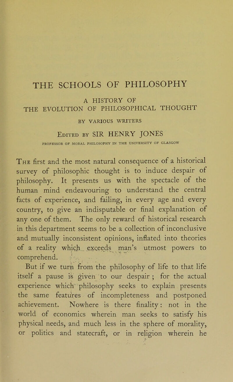 THE SCHOOLS OF PHILOSOPHY A HISTORY OF THE EVOLUTION OF PHILOSOPHICAL THOUGHT BY VARIOUS WRITERS Edited by SIR HENRY JONES PROFESSOR OF MORAL PHILOSOPHY IN THE UNIVERSITY OF GLASGOW The first and the most natural consequence of a historical survey of philosophic thought is to induce despair of philosophy. It presents us with the spectacle of the human mind endeavouring to understand the central facts of experience, and failing, in every age and every country, to give an indisputable or final explanation of any one of them. The only reward of historical research in this department seems to be a collection of inconclusive and mutually inconsistent opinions, inflated into theories of a reality whic)i_ exceeds man’s utmost powers to comprehend. But if we turn from the philosophy of life to that life itself a pause is given to our despair ; for the actual experience which philosophy seeks to explain presents the same features of incompleteness and postponed achievement. Nowhere is there finality: not in the world of economics wherein man seeks to satisfy his physical needs, and much less in the sphere of morality, or politics and statecraft, or in religion wherein he