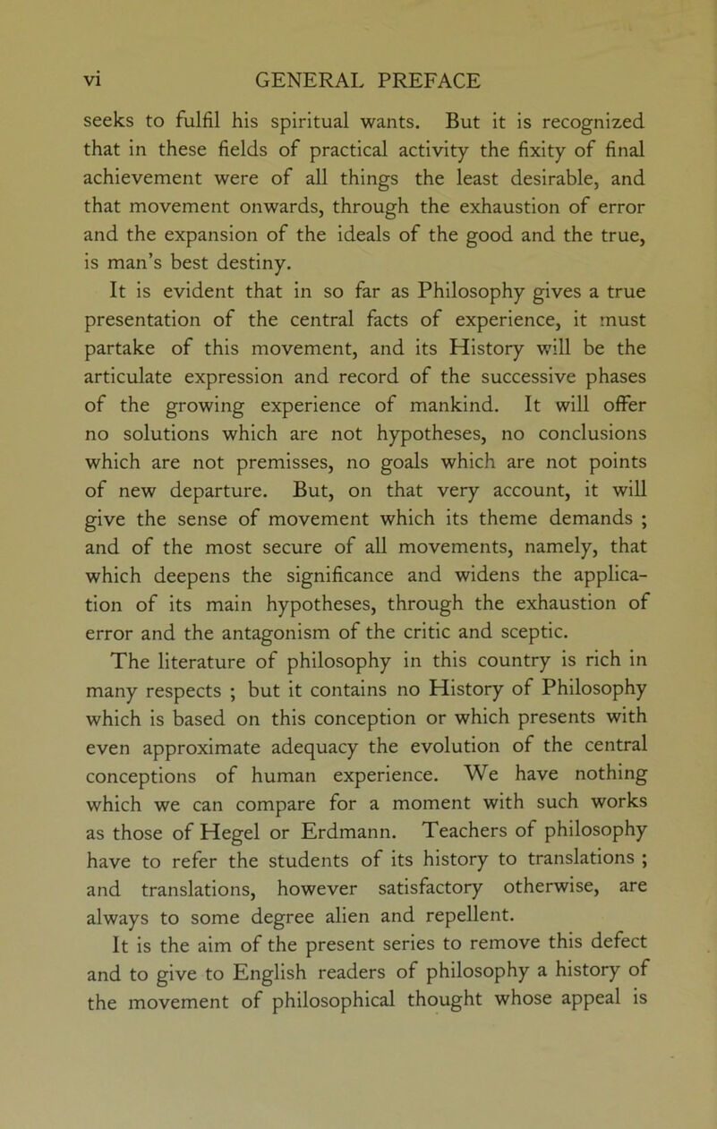 seeks to fulfil his spiritual wants. But it is recognized that in these fields of practical activity the fixity of final achievement were of all things the least desirable, and that movement onwards, through the exhaustion of error and the expansion of the ideals of the good and the true, is man’s best destiny. It is evident that in so far as Philosophy gives a true presentation of the central facts of experience, it must partake of this movement, and its History will be the articulate expression and record of the successive phases of the growing experience of mankind. It will offer no solutions which are not hypotheses, no conclusions which are not premisses, no goals which are not points of new departure. But, on that very account, it will give the sense of movement which its theme demands ; and of the most secure of all movements, namely, that which deepens the significance and widens the applica- tion of its main hypotheses, through the exhaustion of error and the antagonism of the critic and sceptic. The literature of philosophy in this country is rich in many respects ; but it contains no History of Philosophy which is based on this conception or which presents with even approximate adequacy the evolution of the central conceptions of human experience. We have nothing which we can compare for a moment with such works as those of Hegel or Erdmann. Teachers of philosophy have to refer the students of its history to translations ; and translations, however satisfactory otherwise, are always to some degree alien and repellent. It is the aim of the present series to remove this defect and to give to English readers of philosophy a history of the movement of philosophical thought whose appeal is