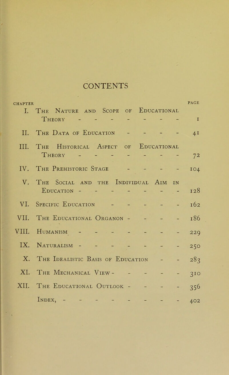 CONTENTS CHAPTER page L The Nature and Scope of Educational Theory - -- -- -- i II. The Data of Education - - - - 41 III. The Historical Aspect of Educational Theory - -- -- -- 72 IV. The Prehistoric Stage - - - - 104 V. The Social and the Individual Aim in Education - - - - - - -128 VI. Specific Education - - - - - 162 VII. The Educational Organon - - - - 186 VIII. Humanism ------- 229 IX. Naturalism ------- 250 X. The Idealistic Basis of Education - - 283 XI. The Mechanical View- - - - - 310 XII. The Educational Outlook - - - - ^56 Index, 402