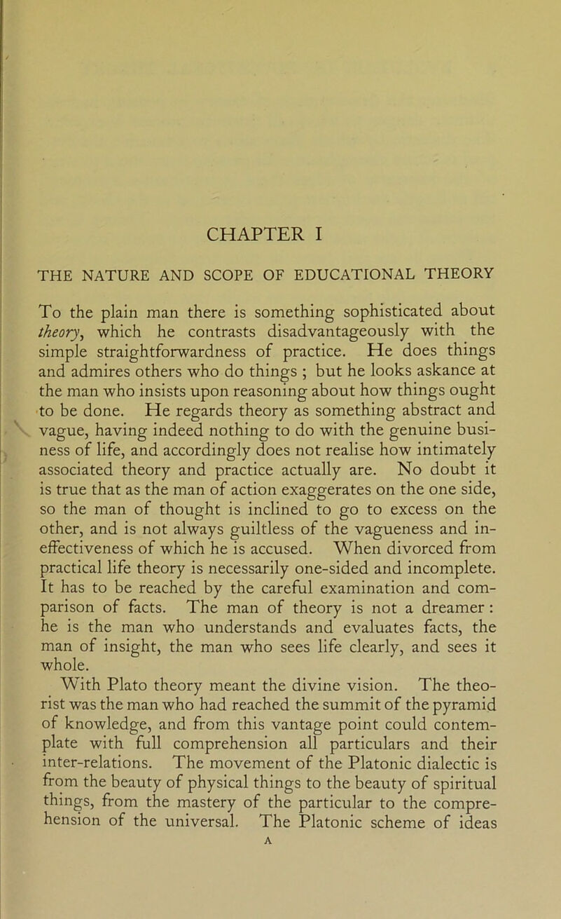 THE NATURE AND SCOPE OF EDUCATIONAL THEORY To the plain man there is something sophisticated about theory, which he contrasts disadvantageously with the simple straightforwardness of practice. He does things and admires others who do things ; but he looks askance at the man who insists upon reasoning about how things ought •to be done. He regards theory as something abstract and vague, having indeed nothing to do with the genuine busi- ness of life, and accordingly does not realise how intimately associated theory and practice actually are. No doubt it is true that as the man of action exaggerates on the one side, so the man of thought is inclined to go to excess on the other, and is not always guiltless of the vagueness and in- effectiveness of which he is accused. When divorced from practical life theory is necessarily one-sided and incomplete. It has to be reached by the careful examination and com- parison of facts. The man of theory is not a dreamer : he is the man who understands and evaluates facts, the whole. With Plato theory meant the divine vision. The theo- rist was the man who had reached the summit of the pyramid of knowledge, and from this vantage point could contem- plate with full comprehension all particulars and their inter-relations. The movement of the Platonic dialectic is from the beauty of physical things to the beauty of spiritual things, from the mastery of the particular to the compre- hension of the universal. The Platonic scheme of ideas