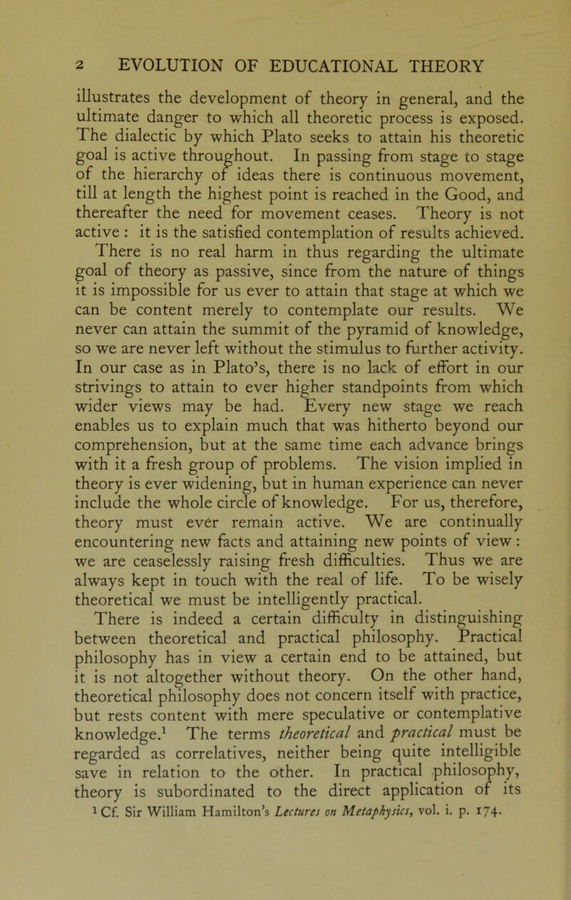 illustrates the development of theory in general, and the ultimate danger to which all theoretic process is exposed. The dialectic by which Plato seeks to attain his theoretic goal is active throughout. In passing from stage to stage of the hierarchy of ideas there is continuous movement, till at length the highest point is reached in the Good, and thereafter the need for movement ceases. Theory is not active : it is the satisfied contemplation of results achieved. There is no real harm in thus regarding the ultimate goal of theory as passive, since from the nature of things it is impossible for us ever to attain that stage at which we can be content merely to contemplate our results. We never can attain the summit of the pyramid of knowledge, so we are never left without the stimulus to further activity. In our case as in Plato’s, there is no lack of effort in our strivings to attain to ever higher standpoints from which wider views may be had. Every new stage we reach enables us to explain much that was hitherto beyond our comprehension, but at the same time each advance brings with it a fresh group of problems. The vision implied in theory is ever widening, but in human experience can never include the whole circle of knowledge. For us, therefore, theory must ever remain active. We are continually encountering new facts and attaining new points of view: we are ceaselessly raising fresh difficulties. Thus we are always kept in touch with the real of life. To be wisely theoretical we must be intelligently practical. There is indeed a certain difficulty in distinguishing between theoretical and practical philosophy. Practical philosophy has in view a certain end to be attained, but it is not altogether without theory. On the other hand, theoretical philosophy does not concern itself with practice, but rests content with mere speculative or contemplative knowledge.^ The terms theoretical and practical must be regarded as correlatives, neither being quite intelligible save in relation to the other. In practical philosophy, theory is subordinated to the direct application of its ^ Cf. Sir William Hamilton’s Lectures on Metaphysics, vol. i. p. 174.