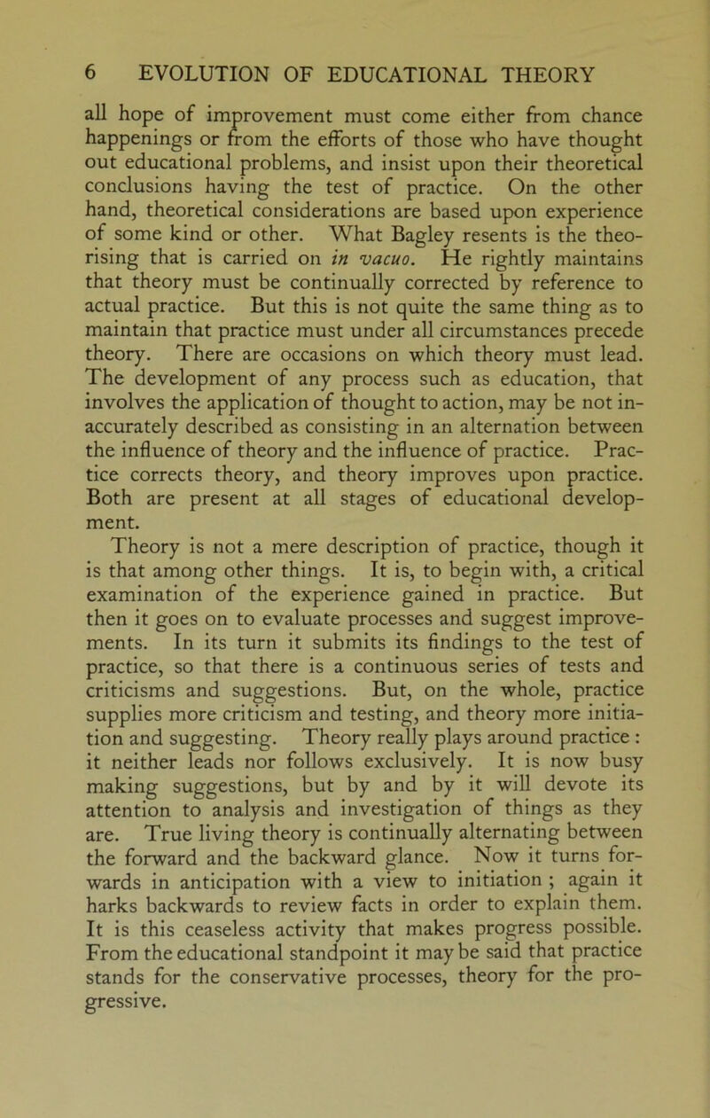 all hope of improvement must come either from chance happenings or from the efforts of those who have thought out educational problems, and insist upon their theoretical conclusions having the test of practice. On the other hand, theoretical considerations are based upon experience of some kind or other. What Bagley resents is the theo- rising that is carried on in vacuo. He rightly maintains that theory must be continually corrected by reference to actual practice. But this is not quite the same thing as to maintain that practice must under all circumstances precede theory. There are occasions on which theory must lead. The development of any process such as education, that involves the application of thought to action, may be not in- accurately described as consisting in an alternation between the influence of theory and the influence of practice. Prac- tice corrects theory, and theory improves upon practice. Both are present at all stages of educational develop- ment. Theory is not a mere description of practice, though it is that among other things. It is, to begin with, a critical examination of the experience gained in practice. But then it goes on to evaluate processes and suggest improve- ments. In its turn it submits its findings to the test of practice, so that there is a continuous series of tests and criticisms and suggestions. But, on the whole, practice supplies more criticism and testing, and theory more initia- tion and suggesting. Theory really plays around practice : it neither leads nor follows exclusively. It is now busy making suggestions, but by and by it will devote its attention to analysis and investigation of things as they are. True living theory is continually alternating between the forward and the backward glance. Now it turns for- wards in anticipation with a view to initiation ; again it harks backwards to review facts in order to explain them. It is this ceaseless activity that makes progress possible. From the educational standpoint it maybe said that practice stands for the conservative processes, theory for the pro- gressive.