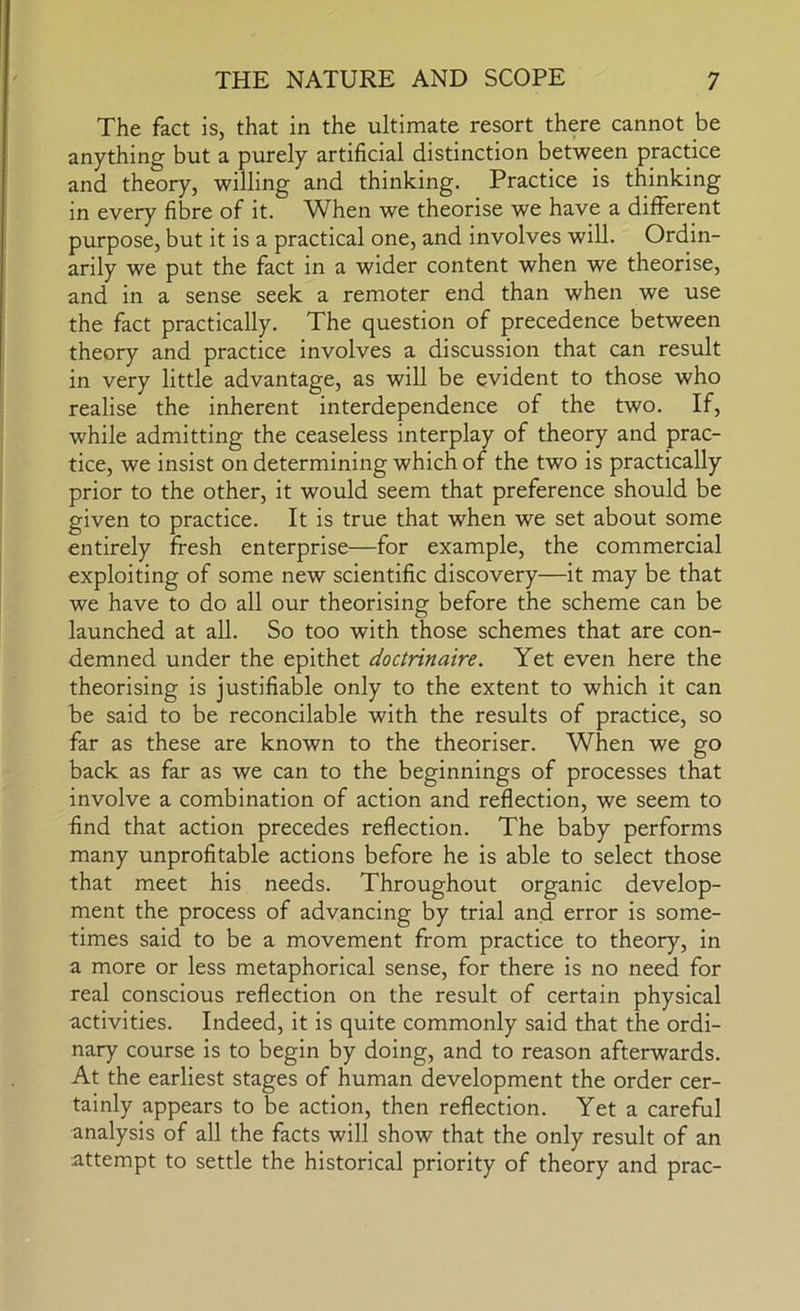 The fact is, that in the ultimate resort there cannot be anything but a purely artificial distinction between practice and theory, willing and thinking. Practice is thinking in every fibre of it. When we theorise we have a different purpose, but it is a practical one, and involves will. Ordin- arily we put the fact in a wider content when we theorise, and in a sense seek a remoter end than when we use the fact practically. The question of precedence between theory and practice involves a discussion that can result in very little advantage, as will be evident to those who realise the inherent interdependence of the two. If, while admitting the ceaseless interplay of theory and prac- tice, we insist on determining which of the two is practically prior to the other, it would seem that preference should be given to practice. It is true that when we set about some entirely fresh enterprise—for example, the commercial exploiting of some new scientific discovery—it may be that we have to do all our theorising before the scheme can be launched at all. So too with those schemes that are con- demned under the epithet doctrinaire. Yet even here the theorising is justifiable only to the extent to which it can be said to be reconcilable with the results of practice, so far as these are known to the theoriser. When we go back as far as we can to the beginnings of processes that involve a combination of action and reflection, we seem to find that action precedes reflection. The baby performs many unprofitable actions before he is able to select those that meet his needs. Throughout organic develop- ment the process of advancing by trial and error is some- times said to be a movement from practice to theory, in a more or less metaphorical sense, for there is no need for real conscious reflection on the result of certain physical activities. Indeed, it is quite commonly said that the ordi- nary course is to begin by doing, and to reason afterwards. At the earliest stages of human development the order cer- tainly appears to be action, then reflection. Yet a careful analysis of all the facts will show that the only result of an attempt to settle the historical priority of theory and prac-